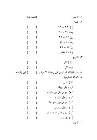 ‫)ﺍﺨﺘﻴﺎﺭﻱ(‬                               ‫١- ﺍﻻﺴﻡ :‬
                                                   ‫٢- ﺍﻟﺴﻥ :‬
           ‫(‬       ‫)‬                  ‫)ﺃ ( ٥٢ – ٩٢‬
           ‫(‬       ‫)‬                   ‫)ﺏ( ٠٣ – ٤٣‬
           ‫(‬       ‫)‬                   ‫)ﺝ( ٥٣ – ٩٣‬
           ‫(‬       ‫)‬                   ‫)ﺀ( ٠٤ – ٤٤‬
           ‫(‬       ‫)‬                    ‫)ﻩ( ٥٤ – ٩٤‬
           ‫(‬       ‫)‬                    ‫)ﻭ( ٠٥ ﻓﺄﻜﺜﺭ‬
                                                   ‫٣- ﺍﻟﻨﻭﻉ :‬
           ‫(‬       ‫)‬                       ‫) ﺃ ( ﺫﻜﺭ‬
           ‫(‬       ‫)‬                        ‫)ﺏ( ﺃﻨﺜﻰ‬
‫( ﺍﺒﻥ ﻭﺍﺒﻨﺔ٠‬       ‫٤- ﻋﺩﺩ ﺍﻷﺒﻨﺎﺀ ﺍﻟﻤﻘﻴﻤﻴﻥ ﻓﻲ ﺭﻋﺎﻴﺔ ﺍﻷﺴﺭﺓ : )‬
                                          ‫٥- ﺍﻟﺤﺎﻟﺔ ﺍﻟﺘﻌﻠﻴﻤﻴﺔ :‬
           ‫(‬       ‫)‬                       ‫) ﺃ ( ﺃﻤﻲ‬
           ‫(‬       ‫)‬                ‫)ﺏ ( ﻴﻘﺭﺃ ﻭﻴﻜﺘﺏ‬
           ‫(‬       ‫)‬       ‫) ﺝ( ﻤﺅﻫل ﺃﻗل ﻤﻥ ﻤﺘﻭﺴﻁ‬
           ‫(‬       ‫)‬               ‫)ﺀ ( ﻤﺅﻫل ﻤﺘﻭﺴﻁ‬
           ‫(‬       ‫)‬          ‫) ﻩ ( ﻤﺅﻫل ﻓﻭﻕ ﻤﺘﻭﺴﻁ‬
           ‫(‬       ‫)‬               ‫)ﻭ ( ﻤﺅﻫل ﺠﺎﻤﻌﻲ‬
           ‫(‬       ‫)‬       ‫)ﻉ ( ﺩﺒﻠﻭﻡ ﻋﺎﻟﻲ ﺃﻭ ﻤﺎﺠﺴﺘﻴﺭ‬
           ‫(‬       ‫)‬                     ‫)ﺯ ( ﺩﻜﺘﻭﺭﺍﻩ‬
                                                  ‫٦- ﺍﻟﻤﻬﻨﺔ :‬
 