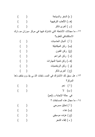 ‫(‬       ‫)‬                     ‫) ﺀ( ﺍﻟﺴﻔﺭ ﻭﺍﻟﺴﻴﺎﺤﺔ‬
  ‫(‬       ‫)‬                   ‫)ﻫـ( ﺍﻷﻟﻌﺎﺏ ﺍﻟﺘﺭﻓﻴﻬﻴﺔ‬
  ‫(‬       ‫)‬                       ‫) ﻭ ( ﺃﺨﺭﻯ ﺘﺫﻜﺭ‬
‫٢١- ﻤﺎ ﻤﺠﺎﻻﺕ ﺍﻷﻨﺸﻁﺔ ﺍﻟﺘﻲ ﺘﺸﺘﺭﻙ ﻓﻴﻬﺎ ﻓﻲ ﻤﺭﻜﺯ ﺴﻭﺯﺍﻥ ﻤﺒـﺎﺭﻙ‬
                                  ‫ﺍﻻﺴﺘﻜﺸﺎﻓﻲ ﻟﻠﻌﻠﻭﻡ؟‬
      ‫(‬   ‫)‬                    ‫) ﺃ ( ﺃﺸﺒﺎل ﺍﻟﺤﺎﺴﺒﺎﺕ‬
      ‫(‬   ‫)‬                     ‫)ﺏ( ﺭﻜﻥ ﺍﻟﻤﻴﻜﺎﻨﻴﻜﺎ‬
      ‫(‬   ‫)‬                        ‫)ﺝ( ﺭﻜﻥ ﺍﻟﻔﻨﻭﻥ‬
      ‫(‬   ‫)‬                       ‫)ﺀ ( ﺭﻜﻥ ﺍﻟﺒﺭﺍﻋﻡ‬
      ‫(‬   ‫)‬                ‫)ﻫـ( ﺭﻜﻥ ﺘﻨﻤﻴﺔ ﺍﻟﻤﻬﺎﺭﺍﺕ‬
      ‫(‬   ‫)‬                    ‫)ﻭ ( ﺭﻜﻥ ﺍﻟﺭﻴﺎﻀﻴﺎﺕ‬
      ‫(‬   ‫)‬                       ‫)ﻉ ( ﺃﺨﺭﻯ ﺘﺫﻜﺭ‬
‫٣١- ﻫل ﺴﺒﻕ ﻟﻙ ﺍﻻﺸﺘﺭﺍﻙ ﻓﻲ ﺍﻟﻤﺴـﺎﺒﻘﺎﺕ ﺍﻟﺘـﻲ ﻴﻘـﻭﻡ ﺒﺘﻨﻔﻴـﺫﻫﺎ‬
                                             ‫ﺍﻟﻤﺭﻜﺯ؟‬
  ‫(‬       ‫)‬                              ‫) ﺃ ( ﻨﻌﻡ‬
  ‫(‬       ‫)‬                               ‫) ﺏ( ﻻ‬
                            ‫ﻓﻲ ﺤﺎﻟﺔ ﺍﻹﺠﺎﺒﺔ ﺒـ)ﻨﻌﻡ(‬
                               ‫٤١- ﻤﺎ ﻤﺠﺎل ﻫﺫﻩ ﺍﻟﻤﺴﺎﺒﻘﺎﺕ ؟‬
  ‫(‬       ‫)‬                      ‫) ﺃ ( ﺘﻤﺜﻴل ﻤﺴﺭﺤﻲ‬
  ‫(‬       ‫)‬                               ‫)ﺏ( ﻏﻨﺎﺀ‬
  ‫(‬       ‫)‬                      ‫)ﺝ ( ﻋﺯﻑ ﻤﻭﺴﻴﻘﻲ‬
  ‫(‬       ‫)‬                        ‫) ﺀ ( ﺇﻟﻘﺎﺀ ﺍﻟﺸﻌﺭ‬
 