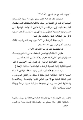 ‫١( ﺩﺭﺍﺴﺔ ﻨﺠﺎﺡ ﻋﺒﺩ ﺍﻟﺸﻬﻴﺩ ٦٨٩١)١(:‬
‫ﺍﺴﺘﻬﺩﻓﺕ ﻫﺫﻩ ﺍﻟﺩﺭﺍﺴﺔ ﺍﻟﻘﻴﺎﻡ ﺒﻌﻤل ﻤﻘﺎﺭﻨـﺔ ﺒـﻴﻥ ﺍﺘﺠﺎﻫـﺎﺕ‬
‫ﺍﻟﻤﻌﺎﻤﻠﺔ ﺍﻟﻭﺍﻟﺩﻴﺔ ﻓﻲ ﺍﻟﺘﻨﺸﺌﺔ ﻤﻥ ﺤﻴﺙ ﻋﻼﻗﺘﻬﺎ ﺒﺎﻻﺴﺘﻘﻼﻟﻴﺔ ﻟﺩﻯ ﺍﻟﻁﻔـل‬
‫ﻜﻤﺎ ﺘﻬﺩﻑ ﺃﻴﻀﺎ ﺇﻟﻰ ﻤﻌﺭﻓﺔ ﻤﺩﻯ ﺍﻻﺭﺘﺒﺎﻁ ﺒﻴﻥ ﺍﻻﺘﺠﺎﻫﺎﺕ ﺍﻟﻭﺍﻟﺩﻴﺔ ﻓـﻲ‬
                                                ‫ﹰ‬
‫ﺍﻟﺘﻨﺸﺌﺔ ﻭﺒﻴﻥ ﺍﺴﺘﻘﻼﻟﻴﺔ ﺍﻟﻁﻔل ﻭﻤﻌﺭﻓﺔ ﺃﻱ ﻤﻥ ﺍﻻﺘﺠﺎﻫﺎﺕ ﺍﻟﻭﺍﻟﺩﻴﺔ ﺍﻟﺴﻠﺒﻴﺔ‬
                         ‫ﺘﺅﺜﺭ ﻋﻠﻰ ﺍﺴﺘﻘﻼﻟﻴﺔ ﺍﻟﻁﻔل ﻭﺍﻋﺘﻤﺎﺩﻩ ﻋﻠﻰ ﻨﻔﺴﻪ.‬
‫ﺘﻜﻭﻨﺕ ﻋﻴﻨﺔ ﺍﻟﺩﺭﺍﺴﺔ ﻤﻥ "٦٥" ﻤﻔﺭﺩﺓ ﻭﻫﻡ ﺁﺒﺎﺀ ﻭﺃﻤﻬﺎﺕ ﺃﻁﻔﺎل‬
                                 ‫ﺘﺭﺍﻭﺤﺕ ﺃﻋﻤﺎﺭﻫﻡ ﻤﺎ ﺒﻴﻥ ٠١-٥١ ﺴﻨﺔ.‬
                    ‫ﻗﺩ ﺍﺴﺘﺨﺩﻤﺕ ﻫﺫﻩ ﺍﻟﺩﺭﺍﺴﺔ ﺍﻷﺩﻭﺍﺕ ﺍﻵﺘﻴﺔ:-‬
‫ﻤﻘﻴﺎﺱ ﺍﻻﺴﺘﻘﻼﻟﻴﺔ ﻭﻴﺘﻀﻤﻥ ﺍﻻﻋﺘﻤﺎﺩ ﻋﻠـﻰ ﺍﻟـﻨﻔﺱ ﻭﺘﺤﻤـل‬
      ‫ﺍﻟﻤﺴﺌﻭﻟﻴﺔ ﻭﺍﻟﻘﺩﺭﺓ ﻋﻠﻰ ﺍﺘﺨﺎﺫ ﺍﻟﻘﺭﺍﺭ ﻭﻜﺫﻟﻙ ﺘﻀﻤﻥ ﺍﻟﻨﻀﺞ ﺍﻟﻨﻔﺴﻲ.‬
‫ﻤﻘﻴﺎﺱ ﺍﻻﺘﺠﺎﻫﺎﺕ ﺍﻟﻭﺍﻟﺩﻴﺔ ﻭﻗﺩ ﺍﺸﺘﻤل ﻋﻠﻰ ﺍﻻﺘﺠﺎﻫﺎﺕ ﺍﻟﻭﺍﻟﺩﻴﺔ‬
   ‫ﺍﻟﺴﻠﺒﻴﺔ ﺍﻟﺘﺎﻟﻴﺔ )ﺍﺘﺠﺎﻩ ﺍﻟﺤﻤﺎﻴﺔ ﺍﻟﺯﺍﺌﺩﺓ – ﺍﺘﺠﺎﻩ ﺍﻟﺘﺩﻟﻴل – ﺍﺘﺠﺎﻩ ﺍﻹﻫﻤﺎل(‬
‫ﺘﻭﺼﻠﺕ ﻨﺘﺎﺌﺞ ﻫﺫﻩ ﺍﻟﺩﺭﺍﺴﺔ ﺇﻟﻰ ﻭﺠﻭﺩ ﻋﻼﻗﺔ ﺴﺎﻟﺒﺔ ﺒﻴﻥ ﺍﺘﺠـﺎﻩ‬
‫ﺍﻟﺤﻤﺎﻴﺔ ﺍﻟﺯﺍﺌﺩﺓ ﻭﺍﺴﺘﻘﻼﻟﻴﺔ ﺍﻟﻁﻔل ﻜﺫﻟﻙ ﺘﻭﺼﻠﺕ ﻫﺫﻩ ﺍﻟﻨﺘﺎﺌﺞ ﺇﻟﻰ ﻭﺠـﻭﺩ‬
‫ﻨﻔﺱ ﺍﻟﻌﻼﻗﺔ ﺍﻟﺴﺎﻟﺒﺔ ﻤﻊ ﻜل ﻤﻥ ﺍﺘﺠﺎﻫﻲ ﺍﻟﺘﺩﻟﻴل ﻭﺍﻹﻫﻤـﺎل ﻭﻋﻼﻗﺘﻬﻤـﺎ‬
‫ﺒﺎﺴﺘﻘﻼﻟﻴﺔ ﺍﻟﻁﻔل ﻤﻤﺎ ﻴﺅﻜﺩ ﺃﻥ ﺍﻻﺘﺠﺎﻫﺎﺕ ﺍﻟﻭﺍﻟﺩﻴﺔ ﺍﻟﺴﻭﻴﺔ ﺘﺭﺘﺒﻁ ﺍﺭﺘﺒﺎﻁﺎ‬
‫ﹰ‬
                                                 ‫ﺇﻴﺠﺎﺒﻴﺎ ﺒﺎﺴﺘﻘﻼﻟﻴﺔ ﺍﻷﺒﻨﺎﺀ.‬
                                                                   ‫ﹰ‬


‫)١(ﻨﺠﺎﺡ ﻋﺒﺩ ﺍﻟﺸﻬﻴﺩ: ﻤﻘﺎﺭﻨﺔ ﺒﻴﻥ ﺍﻻﺘﺠﺎﻫﺎﺕ ﺍﻟﻭﺍﻟﺩﻴﺔ ﻓﻲ ﺍﻟﺘﻨﺸﺌﺔ ﻤﻥ ﺤﻴـﺙ ﻋﻼﻗﺘﻬـﺎ‬
‫ﺒﺎﺴﺘﻘﻼﻟﻴﺔ ﺍﻟﻁﻔل، ﺭﺴﺎﻟﺔ ﻤﺎﺠﺴﺘﻴﺭ ﻏﻴﺭ ﻤﻨﺸﻭﺭﺓ، ﻜﻠﻴﺔ ﺍﻟﺘﺭﺒﻴﺔ، ﺠﺎﻤﻌﺔ ﻋﻴﻥ ﺸﻤﺱ،‬
                                                                 ‫٦٨٩١.‬
 