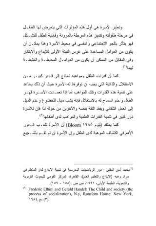 ‫ﻭﺘﻌﺘﺒﺭ ﺍﻷﺴﺭﺓ ﻫﻲ ﺃﻭل ﻫﺫﻩ ﺍﻟﻤﺅﺜﺭﺍﺕ ﺍﻟﺘﻲ ﻴﺘﻌﺭﺽ ﻟﻬﺎ ﺍﻟﻁﻔـل‬
‫ﻓﻲ ﻤﺭﺤﻠﺔ ﻁﻔﻭﻟﺘﻪ ﻭﺘﺘﻤﻴﺯ ﻫﺫﻩ ﺍﻟﻤﺭﺤﻠﺔ ﺒﺎﻟﻤﺭﻭﻨﺔ ﻭﻗﺎﺒﻠﻴﺔ ﺍﻟﻁﻔل ﻟﻠﺘﺸـﻜل‬
‫ﻓﻬﻭ ﻴﺘﺄﺜﺭ ﺒﺎﻟﺠﻭ ﺍﻻﺠﺘﻤﺎﻋﻲ ﻭﺍﻟﻨﻔﺴﻲ ﻓﻲ ﻤﺤﻴﻁ ﺍﻷﺴﺭﺓ ﻭﻫﺫﺍ ﻴﻤﻜـﻥ ﺃﻥ‬
‫ﻴﻜﻭﻥ ﻤﻥ ﺍﻟﻌﻭﺍﻤل ﺍﻟﻤﺴﺎﻋﺩﺓ ﻋﻠﻰ ﻏﺭﺱ ﺍﻟﻨﺒﺘﺔ ﺍﻷﻭﻟﻰ ﻟﻺﺒﺩﺍﻉ ﻭﺍﻻﺒﺘﻜﺎﺭ‬
‫ﻭﻓﻲ ﺍﻟﻤﻘﺎﺒل ﻤﻥ ﺍﻟﻤﻤﻜﻥ ﺃﻥ ﻴﻜﻭﻥ ﻤﻥ ﺍﻟﻌﻭﺍﻤـل ﺍﻟﻤﺤﺒﻁـﺔ ﻭﺍﻟﻤﺜﺒﻁـﺔ‬
                                                                    ‫ﻟﻬﻤﺎ)١(.‬
‫ﻜﻤﺎ ﺃﻥ ﻗﺩﺭﺍﺕ ﺍﻟﻁﻔل ﻭﻤﻭﺍﻫﺒﻪ ﺘﺤﺘﺎﺝ ﺇﻟﻰ ﻗـﺩﺭ ﻜﺒﻴـﺭ ﻤـﻥ‬
‫ﺍﻻﺴﺘﻘﻼل ﻭﺍﻟﺫﺍﺘﻴﺔ ﺍﻟﺘﻲ ﻴﺠﺏ ﺃﻥ ﺘﻭﻓﺭﻫﺎ ﻟﻪ ﺍﻷﺴﺭﺓ ﺤﻴﺙ ﺃﻥ ﺫﻟﻙ ﻴﺴﺎﻋﺩ‬
‫ﻋﻠﻰ ﺘﻨﻤﻴﺔ ﻫﺫﻩ ﺍﻟﻘﺩﺭﺍﺕ ﻭﺘﻠﻙ ﺍﻟﻤﻭﺍﻫﺏ ﺃﻤﺎ ﺇﺫﺍ ﺘﻌﻤـﺩﺕ ﺍﻷﺴـﺭﺓ ﻗﻬـﺭ‬
‫ﺍﻟﻁﻔل ﻭﻋﺩﻡ ﺍﻟﺴﻤﺎﺡ ﻟﻪ ﺒﺎﻻﺴﺘﻘﻼل ﻓﺈﻨﻪ ﻴﺸﺏ ﻤﻴﺎل ﻟﻠﺨﻀﻭﻉ ﻭﻋﺩﻡ ﺍﻟﻤﻴل‬
‫ﺇﻟﻰ ﺍﻟﻌﻤل ﺍﻟﺘﻠﻘﺎﺌﻲ ﻭﻴﻔﻘﺩ ﺍﻟﺜﻘﺔ ﺒﻨﻔﺴﻪ ﻭﺍﻵﺨﺭﻴﻥ ﻤﻥ ﺤﻭﻟﻪ ﻟﺫﺍ ﻓﺈﻥ ﻟﻸﺴﺭﺓ‬
           ‫ﺩﻭﺭ ﻜﺒﻴﺭ ﻓﻲ ﺘﻨﻤﻴﺔ ﺍﻟﻘﺩﺭﺍﺕ ﺍﻟﻌﻠﻤﻴﺔ ﻭﺍﻟﻤﻭﺍﻫﺏ ﻟﺩﻯ ﺃﻁﻔﺎﻟﻬﺎ)٢(.‬
‫ﻜﻤﺎ ﻴﻌﺘﻘﺩ )ﺒﻠﻭﻡ ٥٨٩١ ‪ (Bloom‬ﺃﻥ ﺍﻷﺴﺭﺓ ﺘﻠﻌـﺏ ﺍﻟـﺩﻭﺭ‬
‫ﺍﻷﻫﻡ ﻓﻲ ﺍﻜﺘﺸﺎﻑ ﺍﻟﻤﻭﻫﺒﺔ ﻟﺩﻯ ﺍﻟﻁﻔل ﻭﺇﻥ ﺍﻷﺴﺭﺓ ﺃﻥ ﻟﻡ ﺘﻘـﻡ ﺒﺘﺸـﺠﻴﻊ‬




‫)١(ﻤﺤﻤﺩ ﺃﻤﻴﻥ ﺍﻟﻤﻔﺘﻲ : ﺩﻭﺭ ﺍﻟﺭﻴﺎﻀﻴﺎﺕ ﺍﻟﻤﺩﺭﺴﻴﺔ ﻓﻲ ﺘﻨﻤﻴﺔ ﺍﻹﺒﺩﺍﻉ ﻟﺩﻯ ﺍﻟﻤﺘﻌﻠﻡ ﻓﻲ‬
‫ﻤﺭﺍﺩ ﻭﻫﺒﻪ )ﺍﻹﺒﺩﺍﻉ ﻭﺍﻟﺘﻌﻠﻴﻡ ﺍﻟﻌﺎﻡ(، ﺍﻟﻘﺎﻫﺭﺓ، ﺍﻟﻤﺭﻜﺯ ﺍﻟﻘﻭﻤﻲ ﻟﻠﺒﺤﻭﺙ ﺍﻟﺘﺭﺒﻭﻴﺔ‬
                   ‫ﻭﺍﻟﺘﻨﻤﻭﻴﺔ، ﺍﻟﻁﺒﻌﺔ ﺍﻷﻭﻟﻰ، ١٩٩١، ﺹ ﺹ :)٨٥١ - ٩٥١(.‬
‫)٢(‬
      ‫‪Frederic Elbim and Gerald Handel: The Child and society (the‬‬
      ‫,‪process of socialization), N.y, Runslom House, New York‬‬
      ‫.)٣( :‪١٩٨٤, p‬‬
 