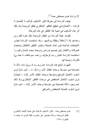 ‫٧( ﺩﺭﺍﺴﺔ ﻫﺩﻯ ﻤﺼﻁﻔﻰ ﺤﻤﺎﺩ)١(:‬
‫ﺘﻬﺩﻑ ﺍﻟﺩﺭﺍﺴﺔ ﺇﻟﻰ ﻤﻌﺭﻓﺔ ﺘﺄﺜﻴﺭ ﺍﻷﺴﺎﻟﻴﺏ ﺍﻟﻭﺍﻟﺩﻴـﺔ )ﺍﻟﺤﻤﺎﻴـﺔ‬
‫ﺍﻟﺯﺍﺌﺩﺓ – ﺍﻹﻫﻤﺎل( ﻓﻲ ﺘﺤﻘﻴﻕ ﺍﻟﺘﻔﻜﻴﺭ ﺍﻻﺒﺘﻜﺎﺭﻱ ﻟﻁﻔل ﺍﻟﺭﻭﻀﺔ ﻭﻜـﺫﻟﻙ‬
                ‫ﺃﺜﺭ ﻫﺫﻩ ﺍﻷﺴﺎﻟﻴﺏ ﻓﻲ ﺘﻨﻤﻴﺔ ﻫﺫﺍ ﺍﻟﺘﻔﻜﻴﺭ ﻓﻲ ﻫﺫﻩ ﺍﻟﻤﺭﺤﻠﺔ.‬
‫ﺘﻜﻭﻨﺕ ﻋﻴﻨﺔ ﺍﻟﺩﺭﺍﺴﺔ ﻤﻥ ﺃﻁﻔﺎل ﺍﻟﺭﻭﻀﺔ ﺒﺎﻟﻘـﺎﻫﺭﺓ ﺍﻟﻜﺒـﺭﻯ‬
‫ﻭﻋﺩﺩﻫﻡ )٨١١( ﻁﻔﻼ ﻭﻁﻔﻠﺔ ﻭﻭﺍﻟﺩﻴﻬﻡ ، ﻭﻗﺩ ﺍﺴﺘﺨﺩﻤﺕ ﺍﻟﺩﺭﺍﺴﺔ ﻤﻘﻴﺎﺱ‬
                                           ‫ﹰ‬
‫ﺍﻻﺘﺠﺎﻫﺎﺕ ﺍﻟﻭﺍﻟﺩﻴﺔ )ﻤﻥ ﺇﻋﺩﺍﺩ ﺍﻟﺒﺎﺤﺜﺔ ﻭﺍﺨﺘﺒﺎﺭ ﺍﻟﺘﻔﻜﻴﺭ ﻟﻸﻁﻔﺎل ﺒﺎﺴﺘﺨﺩﺍﻡ‬
‫ﺍﻟﺤﺭﻜﺎﺕ ﻭﺍﻷﻓﻌﺎل )ﻤﻥ ﺘﺼﻤﻴﻡ ﺘﻭﺭﺍﻨﺱ ﻭﺘﺭﺠﻤﺔ ﻤﺤﻤﺩ ﺜﺎﺒﺕ( ﻭﺃﺨﻴـﺭﺍ‬
‫ﹰ‬
‫ﺍﺴﺘﺨﺩﻤﺕ ﺍﻟﺩﺭﺍﺴﺔ ﺍﺨﺘﺒﺎﺭ ﺭﺴﻡ ﺍﻟﺭﺠل)ﻤـﻥ ﺘﺼـﻤﻴﻡ ﻓﺎﻁﻤـﺔ ﺤﻨﻔـﻲ(‬
                                                      ‫ﻜﺄﺩﻭﺍﺕ ﺭﺌﻴﺴﻴﺔ ﻟﻬﺎ.‬
‫ﺃﻅﻬﺭﺕ ﻨﺘﺎﺌﺞ ﻫﺫﻩ ﺍﻟﺩﺭﺍﺴﺔ ﻋﺩﻡ ﻭﺠـﻭﺩ ﻓـﺭﻭﻕ ﺫﺍﺕ ﺩﻻﻟـﺔ‬
‫ﺇﺤﺼﺎﺌﻴﺔ ﺒﻴﻥ ﻤﺘﻭﺴﻁ ﺩﺭﺠﺎﺕ ﺃﻁﻔﺎل ﺍﻷﺴـﺭﺓ )ﺁﺒـﺎﺀ – ﺃﻤﻬـﺎﺕ( ﺫﻭﻯ‬
‫ﺃﺴﻠﻭﺏ ﺍﻹﻫﻤﺎل ﺍﻟﻤﺭﺘﻔﻊ ﻭﻤﺘﻭﺴﻁ ﺩﺭﺠﺎﺕ ﺃﻁﻔﺎل ﺍﻷﺴﺭ )ﺁﺒﺎﺀ – ﺃﻤﻬﺎﺕ(‬
‫ﺫﻭﻯ ﺃﺴﻠﻭﺏ ﺍﻹﻫﻤﺎل ﺍﻟﻤﻨﺨﻔﺽ ﻓﻲ ﺩﺭﺠﺎﺕ ﺍﻟﺘﻔﻜﻴﺭ ﺍﻻﺒﺘﻜﺎﺭﻱ ﻭﻜـﺫﻟﻙ‬
‫ﻋﺩﻡ ﻭﺠﻭﺩ ﺩﻻﻟﺔ ﺇﺤﺼﺎﺌﻴﺔ ﺒﻴﻥ ﻤﺘﻭﺴﻁ ﺩﺭﺠﺎﺕ ﺍﻷﺴﺭ )ﺁﺒﺎﺀ – ﺃﻤﻬـﺎﺕ(‬
                                ‫ﺫﻭﻱ ﺃﺴﻠﻭﺏ ﺍﻟﺤﻤﺎﻴﺔ ﺍﻟﻤﻨﺨﻔﺽ ﻭﺍﻟﻤﺭﺘﻔﻊ.‬




‫ﻫﺩﻯ ﻤﺼﻁﻔﻰ ﺤﻤﺎﺩ : ﺘﺄﺜﻴﺭ ﺍﻷﺴﺎﻟﻴﺏ ﺍﻟﻭﺍﻟﺩﻴﺔ ﻋﻠﻰ ﺘﻨﻤﻴﺔ ﺍﻻﺘﺠﺎﻩ ﺍﻻﺒﺘﻜﺎﺭﻱ‬    ‫) ١(‬
‫ﻟﻁﻔل ﺍﻟﺭﻭﻀﺔ، ﺭﺴﺎﻟﺔ ﻤﺎﺠﺴﺘﻴﺭ ﻏﻴﺭ ﻤﻨﺸﻭﺭﺓ، ﻜﻠﻴﺔ ﺍﻟﺘﺭﺒﻴـﺔ، ﺠﺎﻤﻌـﺔ‬
                                                ‫ﺍﻟﻘﺎﻫﺭﺓ، ٥٩٩١.‬
 