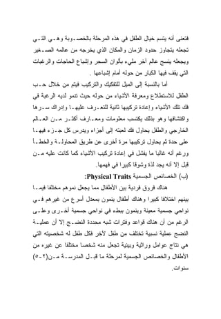 ‫ﻓﺘﻌﻨﻰ ﺃﻨﻪ ﻴﺘﺴﻡ ﺨﻴﺎل ﺍﻟﻁﻔل ﻓﻲ ﻫﺫﻩ ﺍﻟﻤﺭﺤﻠﺔ ﺒﺎﻟﺨﺼـﻭﺒﺔ ﻭﻫـﻲ ﺍﻟﺘـﻲ‬
‫ﺘﺠﻌﻠﻪ ﻴﺘﺠﺎﻭﺯ ﺤﺩﻭﺩ ﺍﻟﺯﻤﺎﻥ ﻭﺍﻟﻤﻜﺎﻥ ﺍﻟﺫﻱ ﻴﺨﺭﺠﻪ ﻤﻥ ﻋﺎﻟﻤﻪ ﺍﻟﺼـﻐﻴﺭ‬
‫ﻭﻴﺠﻌﻠﻪ ﻴﻨﺴﺞ ﻋﺎﻟﻡ ﺁﺨﺭ ﻤﻠﻲﺀ ﺒﺄﻟﻭﺍﻥ ﺍﻟﺴﺤﺭ ﻭﺇﺸﺒﺎﻉ ﺍﻟﺤﺎﺠﺎﺕ ﻭﺍﻟﺭﻏﺒﺎﺕ‬
                      ‫ﺍﻟﺘﻲ ﻴﻘﻑ ﻓﻴﻬﺎ ﺍﻟﻜﺒﺎﺭ ﻤﻥ ﺤﻭﻟﻪ ﺃﻤﺎﻡ ﺇﺸﺒﺎﻋﻬﺎ .‬
‫ﺃﻤﺎ ﺒﺎﻟﻨﺴﺒﺔ ﺇﻟﻰ ﺍﻟﻤﻴل ﻟﻠﺘﻔﻜﻴﻙ ﻭﺍﻟﺘﺭﻜﻴﺏ ﻓﻴﺘﻡ ﻤﻥ ﺨﻼل ﺤـﺏ‬
‫ﺍﻟﻁﻔل ﻟﻼﺴﺘﻁﻼﻉ ﻭﻤﻌﺭﻓﺔ ﺍﻷﺸﻴﺎﺀ ﻤﻥ ﺤﻭﻟﻪ ﺤﻴﺙ ﺘﻨﻤﻭ ﻟﺩﻴﻪ ﺍﻟﺭﻏﺒﺔ ﻓﻲ‬
‫ﻓﻙ ﺘﻠﻙ ﺍﻷﺸﻴﺎﺀ ﻭﺇﻋﺎﺩﺓ ﺘﺭﻜﻴﺒﻬﺎ ﺜﺎﻨﻴﺔ ﻟﻠﺘﻌـﺭﻑ ﻋﻠﻴﻬـﺎ ﻭﺇﺩﺭﺍﻙ ﺴـﺭﻫﺎ‬
‫ﻭﺍﻜﺘﺸﺎﻓﻬﺎ ﻭﻫﻭ ﺒﺫﻟﻙ ﻴﻜﺘﺴﺏ ﻤﻌﻠﻭﻤﺎﺕ ﻭﻤﻌـﺎﺭﻑ ﺃﻜﺜـﺭ ﻤـﻥ ﺍﻟﻌـﺎﻟﻡ‬
‫ﺍﻟﺨﺎﺭﺠﻲ ﻭﺍﻟﻁﻔل ﻴﺤﺎﻭل ﻓﻙ ﻟﻌﺒﺘﻪ ﺇﻟﻰ ﺃﺠﺯﺍﺀ ﻭﻴﺩﺭﺱ ﻜل ﺠـﺯﺀ ﻓﻴﻬـﺎ‬
‫ﻋﻠﻰ ﺤﺩﺓ ﺜﻡ ﻴﺤﺎﻭل ﺘﺭﻜﻴﺒﻬﺎ ﻤﺭﺓ ﺃﺨﺭﻯ ﻋﻥ ﻁﺭﻴﻕ ﺍﻟﻤﺤﺎﻭﻟـﺔ ﻭﺍﻟﺨﻁـﺄ‬
‫ﻭﺭﻏﻡ ﺃﻨﻪ ﻏﺎﻟﺒﺎ ﻤﺎ ﻴﻔﺸل ﻓﻲ ﺇﻋﺎﺩﺓ ﺘﺭﻜﻴﺏ ﺍﻷﺸﻴﺎﺀ ﻜﻤﺎ ﻜﺎﻨﺕ ﻋﻠﻴﻪ ﻤـﻥ‬
                                                ‫ﹰ‬
                         ‫ﻗﺒل ﺇﻻ ﺃﻨﻪ ﻴﺠﺩ ﻟﺫﺓ ﻭﺸﻭﻗﺎ ﻜﺒﻴﺭﺍ ﻓﻲ ﻓﻬﻤﻬﺎ.‬
                                   ‫ﹰ‬     ‫ﹰ‬
                    ‫)ﺏ( ﺍﻟﺨﺼﺎﺌﺹ ﺍﻟﺠﺴﻤﻴﺔ ‪:Physical Traits‬‬
‫ﻫﻨﺎﻙ ﻓﺭﻭﻕ ﻓﺭﺩﻴﺔ ﺒﻴﻥ ﺍﻷﻁﻔﺎل ﻤﻤﺎ ﻴﺠﻌل ﻨﻤﻭﻫﻡ ﻤﺨﺘﻠﻔﺎ ﻓﻴﻤـﺎ‬
      ‫ﹰ‬
‫ﺒﻴﻨﻬﻡ ﺍﺨﺘﻼﻓﺎ ﻜﺒﻴﺭﺍ ﻭﻫﻨﺎﻙ ﺃﻁﻔﺎل ﻴﻨﻤﻭﻥ ﺒﻤﻌﺩل ﺃﺴﺭﻉ ﻤﻥ ﻏﻴﺭﻫﻡ ﻓـﻲ‬
                                          ‫ﹰ‬     ‫ﹰ‬
‫ﻨﻭﺍﺤﻲ ﺠﺴﻤﻴﺔ ﻤﻌﻴﻨﺔ ﻭﻴﻨﻤﻭﻥ ﺒﺒﻁﺀ ﻓﻲ ﻨﻭﺍﺤﻲ ﺠﺴﻤﻴﺔ ﺃﺨـﺭﻯ ﻭﻋﻠـﻰ‬
‫ﺍﻟﺭﻏﻡ ﻤﻥ ﺃﻥ ﻫﻨﺎﻙ ﻗﻭﺍﻋﺩ ﻭﻓﺘﺭﺍﺕ ﺸﺒﻪ ﻤﺤﺩﺩﺓ ﺍﻟﻨﻀـﺞ ﺇﻻ ﺃﻥ ﻋﻤﻠﻴـﺔ‬
‫ﺍﻟﻨﻀﺞ ﻋﻤﻠﻴﺔ ﻨﺴﺒﻴﺔ ﺘﺨﺘﻠﻑ ﻤﻥ ﻁﻔل ﻵﺨﺭ ﻓﻜل ﻁﻔل ﻟﻪ ﺸﺨﺼﻴﺘﻪ ﺍﻟﺘﻲ‬
‫ﻫﻲ ﻨﺘﺎﺝ ﻋﻭﺍﻤل ﻭﺭﺍﺜﻴﺔ ﻭﺒﻴﺌﻴﺔ ﺘﺠﻌل ﻤﻨﻪ ﺸﺨﺼﺎ ﻤﺨﺘﻠﻔﺎ ﻋﻥ ﻏﻴﺭﻩ ﻤﻥ‬
           ‫ﹰ‬      ‫ﹰ‬
‫ﺍﻷﻁﻔﺎل ﻭﺍﻟﺨﺼﺎﺌﺹ ﺍﻟﺠﺴﻤﻴﺔ ﻟﻤﺭﺤﻠﺔ ﻤﺎ ﻗﺒـل ﺍﻟﻤﺩﺭﺴـﺔ ﻤـﻥ)٢-٥(‬
                                                         ‫ﺴﻨﻭﺍﺕ.‬
 