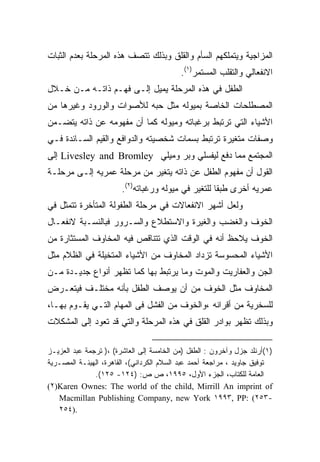 ‫ﺍﻟﻤﺯﺍﺠﻴﺔ ﻭﻴﺘﻤﻠﻜﻬﻡ ﺍﻟﺴﺄﻡ ﻭﺍﻟﻘﻠﻕ ﻭﺒﺫﻟﻙ ﺘﺘﺼﻑ ﻫﺫﻩ ﺍﻟﻤﺭﺤﻠﺔ ﺒﻌﺩﻡ ﺍﻟﺜﺒﺎﺕ‬
                                           ‫ﺍﻻﻨﻔﻌﺎﻟﻲ ﻭﺍﻟﺘﻘﻠﺏ ﺍﻟﻤﺴﺘﻤﺭ)١(.‬
‫ﺍﻟﻁﻔل ﻓﻲ ﻫﺫﻩ ﺍﻟﻤﺭﺤﻠﺔ ﻴﻤﻴل ﺇﻟـﻰ ﻓﻬـﻡ ﺫﺍﺘـﻪ ﻤـﻥ ﺨـﻼل‬
‫ﺍﻟﻤﺼﻁﻠﺤﺎﺕ ﺍﻟﺨﺎﺼﺔ ﺒﻤﻴﻭﻟﻪ ﻤﺜل ﺤﺒﻪ ﻟﻸﺼﻭﺍﺕ ﻭﺍﻟﻭﺭﻭﺩ ﻭﻏﻴﺭﻫﺎ ﻤﻥ‬
‫ﺍﻷﺸﻴﺎﺀ ﺍﻟﺘﻲ ﺘﺭﺘﺒﻁ ﺒﺭﻏﺒﺎﺘﻪ ﻭﻤﻴﻭﻟﻪ ﻜﻤﺎ ﺃﻥ ﻤﻔﻬﻭﻤﻪ ﻋﻥ ﺫﺍﺘﻪ ﻴﺘﻀـﻤﻥ‬
‫ﻭﺼﻔﺎﺕ ﻤﺘﻐﻴﺭﺓ ﺘﺭﺘﺒﻁ ﺒﺴﻤﺎﺕ ﺸﺨﺼﻴﺘﻪ ﻭﺍﻟﺩﻭﺍﻓﻊ ﻭﺍﻟﻘﻴﻡ ﺍﻟﺴـﺎﺌﺩﺓ ﻓـﻲ‬
‫ﺍﻟﻤﺠﺘﻤﻊ ﻤﻤﺎ ﺩﻓﻊ ﻟﻴﻔﺴﻠﻲ ﻭﺒﺭ ﻭﻤﻴﻠﻲ ‪ Livesley and Bromley‬ﺇﻟﻰ‬
‫ﺍﻟﻘﻭل ﺃﻥ ﻤﻔﻬﻭﻡ ﺍﻟﻁﻔل ﻋﻥ ﺫﺍﺘﻪ ﻴﺘﻐﻴﺭ ﻤﻥ ﻤﺭﺤﻠﺔ ﻋﻤﺭﻴﻪ ﺇﻟـﻰ ﻤﺭﺤﻠـﺔ‬
                        ‫ﻋﻤﺭﻴﻪ ﺃﺨﺭﻯ ﻁﺒﻘﺎ ﻟﻠﺘﻐﻴﺭ ﻓﻲ ﻤﻴﻭﻟﻪ ﻭﺭﻏﺒﺎﺘﻪ)٢(.‬
                                                    ‫ﹰ‬
‫ﻭﻟﻌل ﺃﺸﻬﺭ ﺍﻻﻨﻔﻌﺎﻻﺕ ﻓﻲ ﻤﺭﺤﻠﺔ ﺍﻟﻁﻔﻭﻟﺔ ﺍﻟﻤﺘﺄﺨﺭﺓ ﺘﺘﻤﺜل ﻓﻲ‬
‫ﺍﻟﺨﻭﻑ ﻭﺍﻟﻐﻀﺏ ﻭﺍﻟﻐﻴﺭﺓ ﻭﺍﻻﺴﺘﻁﻼﻉ ﻭﺍﻟﺴـﺭﻭﺭ ﻓﺒﺎﻟﻨﺴـﺒﺔ ﻻﻨﻔﻌـﺎل‬
‫ﺍﻟﺨﻭﻑ ﻴﻼﺤﻅ ﺃﻨﻪ ﻓﻲ ﺍﻟﻭﻗﺕ ﺍﻟﺫﻱ ﺘﺘﻨﺎﻗﺹ ﻓﻴﻪ ﺍﻟﻤﺨﺎﻭﻑ ﺍﻟﻤﺴﺘﺜﺎﺭﺓ ﻤﻥ‬
‫ﺍﻷﺸﻴﺎﺀ ﺍﻟﻤﺤﺴﻭﺴﺔ ﺘﺯﺩﺍﺩ ﺍﻟﻤﺨﺎﻭﻑ ﻤﻥ ﺍﻷﺸﻴﺎﺀ ﺍﻟﻤﺘﺨﻴﻠﺔ ﻓﻲ ﺍﻟﻅﻼﻡ ﻤﺜل‬
‫ﺍﻟﺠﻥ ﻭﺍﻟﻌﻔﺎﺭﻴﺕ ﻭﺍﻟﻤﻭﺕ ﻭﻤﺎ ﻴﺭﺘﺒﻁ ﺒﻬﺎ ﻜﻤﺎ ﺘﻅﻬﺭ ﺃﻨﻭﺍﻉ ﺠﺩﻴـﺩﺓ ﻤـﻥ‬
‫ﺍﻟﻤﺨﺎﻭﻑ ﻤﺜل ﺍﻟﺨﻭﻑ ﻤﻥ ﺃﻥ ﻴﻭﺼﻑ ﺍﻟﻁﻔل ﺒﺄﻨﻪ ﻤﺨﺘﻠـﻑ ﻓﻴﺘﻌـﺭﺽ‬
‫ﻟﻠﺴﺨﺭﻴﺔ ﻤﻥ ﺃﻗﺭﺍﻨﻪ ،ﻭﺍﻟﺨﻭﻑ ﻤﻥ ﺍﻟﻔﺸل ﻓﻰ ﺍﻟﻤﻬﺎﻡ ﺍﻟﺘـﻲ ﻴﻘـﻭﻡ ﺒﻬـﺎ،‬
‫ﻭﺒﺫﻟﻙ ﺘﻅﻬﺭ ﺒﻭﺍﺩﺭ ﺍﻟﻘﻠﻕ ﻓﻲ ﻫﺫﻩ ﺍﻟﻤﺭﺤﻠﺔ ﻭﺍﻟﺘﻲ ﻗﺩ ﺘﻌﻭﺩ ﺇﻟﻰ ﺍﻟﻤﺸﻜﻼﺕ‬

‫)١(ﺃﺭﻨﻠﺩ ﺠﺯل ﻭﺁﺨﺭﻭﻥ : ﺍﻟﻁﻔل )ﻤﻥ ﺍﻟﺨﺎﻤﺴﺔ ﺇﻟﻰ ﺍﻟﻌﺎﺸﺭﺓ( ،) ﺘﺭﺠﻤﺔ ﻋﺒﺩ ﺍﻟﻌﺯﻴـﺯ‬
‫ﺘﻭﻓﻴﻕ ﺠﺎﻭﻴﺩ ، ﻤﺭﺍﺠﻌﺔ ﺃﺤﻤﺩ ﻋﺒﺩ ﺍﻟﺴﻼﻡ ﺍﻟﻜﺭﺩﺍﻨﻲ(، ﺍﻟﻘﺎﻫﺭﺓ، ﺍﻟﻬﻴﺌـﺔ ﺍﻟﻤﺼـﺭﻴﺔ‬
               ‫ﺍﻟﻌﺎﻤﺔ ﻟﻠﻜﺘﺎﺏ، ﺍﻟﺠﺯﺀ ﺍﻷﻭل، ٥٩٩١، ﺹ ﺹ: )٤٢١- ٥٢١(.‬
‫‪(٢)Karen Ownes: The world of the child, Mirrill An imprint of‬‬
   ‫-٣٥٢( :‪Macmillan Publishing Company, new York ١٩٩٣, PP‬‬
   ‫.)٤٥٢‬
 