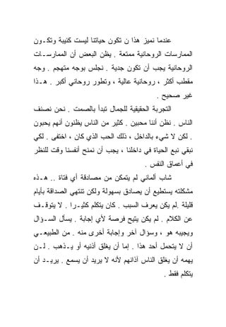 ‫ﻋﻨﺩﻤﺎ ﻨﻤﻴﺯ ﻫﺫﺍ ﻥ ﺘﻜﻭﻥ ﺤﻴﺎﺘﻨﺎ ﻟﻴﺴﺕ ﻜﺌﻴﺒﺔ ﻭﺘﻜـﻭﻥ‬
‫ﺍﻟﻤﻤﺎﺭﺴﺎﺕ ﺍﻟﺭﻭﺤﺎﻨﻴﺔ ﻤﻤﺘﻌﺔ . ﻴﻅﻥ ﺍﻟﺒﻌﺽ ﺃﻥ ﺍﻟﻤﻤﺎﺭﺴـﺎﺕ‬
‫ﺍﻟﺭﻭﺤﺎﻨﻴﺔ ﻴﺠﺏ ﺃﻥ ﺘﻜﻭﻥ ﺠﺩﻴﺔ . ﻨﺠﻠﺱ ﺒﻭﺠﻪ ﻤﺘﻬﺠﻡ . ﻭﺠﻪ‬
‫ﻤﻘﻁﺏ ﺃﻜﺜﺭ ، ﺭﻭﺤﺎﻨﻴﺔ ﻋﺎﻟﻴﺔ ، ﻭﺘﻁﻭﺭ ﺭﻭﺤﺎﻨﻲ ﺃﻜﺒﺭ . ﻫـﺫﺍ‬
                                           ‫ﻏﻴﺭ ﺼﺤﻴﺢ .‬
‫ﺍﻟﺘﺠﺭﺒﺔ ﺍﻟﺤﻘﻴﻘﻴﺔ ﻟﻠﺠﻤﺎل ﺘﺒﺩﺃ ﺒﺎﻟﺼﻤﺕ . ﻨﺤﻥ ﻨﺼﻨﻑ‬
‫ﺍﻟﻨﺎﺱ . ﻨﻅﻥ ﺃﻨﻨﺎ ﻤﺤﺒﻴﻥ . ﻜﺜﻴﺭ ﻤﻥ ﺍﻟﻨﺎﺱ ﻴﻅﻨﻭﻥ ﺃﻨﻬﻡ ﻴﺤﺒﻭﻥ‬
‫. ﻟﻜﻥ ﻻ ﺸﻲﺀ ﺒﺎﻟﺩﺍﺨل ، ﺫﻟﻙ ﺍﻟﺤﺏ ﺍﻟﺫﻱ ﻜﺎﻥ ، ﺍﺨﺘﻔﻰ . ﻟﻜﻲ‬
‫ﻨﺒﻘﻲ ﻨﺒﻊ ﺍﻟﺤﻴﺎﺓ ﻓﻲ ﺩﺍﺨﻠﻨﺎ ، ﻴﺠﺏ ﺃﻥ ﻨﻤﻨﺢ ﺃﻨﻔﺴﻨﺎ ﻭﻗﺕ ﻟﻠﻨﻅﺭ‬
                                       ‫ﻓﻲ ﺃﻋﻤﺎﻕ ﺍﻟﻨﻔﺱ .‬
‫ﺸﺎﺏ ﺃﻟﻤﺎﻨﻲ ﻟﻡ ﻴﺘﻤﻜﻥ ﻤﻥ ﻤﺼﺎﺩﻗﺔ ﺃﻱ ﻓﺘﺎﺓ .. ﻫـﺫﻩ‬
‫ﻤﺸﻜﻠﺘﻪ ﻴﺴﺘﻁﻴﻊ ﺃﻥ ﻴﺼﺎﺩﻕ ﺒﺴﻬﻭﻟﺔ ﻭﻟﻜﻥ ﺘﻨﺘﻬﻲ ﺍﻟﺼﺩﺍﻗﺔ ﺒﺄﻴﺎﻡ‬
‫ﻗﻠﻴﻠﺔ .ﻟﻡ ﻴﻜﻥ ﻴﻌﺭﻑ ﺍﻟﺴﺒﺏ . ﻜﺎﻥ ﻴﺘﻜﻠﻡ ﻜﺜﻴـﺭﺍ . ﻻ ﻴﺘﻭﻗـﻑ‬
           ‫ﹰ‬
‫ﻋﻥ ﺍﻟﻜﻼﻡ . ﻟﻡ ﻴﻜﻥ ﻴﺘﻴﺢ ﻓﺭﺼﺔ ﻷﻱ ﺇﺠﺎﺒﺔ . ﻴﺴﺄل ﺍﻟﺴـﺅﺍل‬
‫ﻭﻴﺠﻴﺒﻪ ﻫﻭ ، ﻭﺴﺅﺍل ﺁﺨﺭ ﻭﺇﺠﺎﺒﺔ ﺃﺨﺭﻯ ﻤﻨﻪ . ﻤﻥ ﺍﻟﻁﺒﻴﻌـﻲ‬
‫ﺃﻥ ﻻ ﻴﺘﺤﻤل ﺃﺤﺩ ﻫﺫﺍ . ﺇﻤﺎ ﺃﻥ ﻴﻐﻠﻕ ﺃﺫﻨﻴﻪ ﺃﻭ ﻴـﺫﻫﺏ . ﻟـﻥ‬
‫ﻴﻬﻤﻪ ﺃﻥ ﻴﻐﻠﻕ ﺍﻟﻨﺎﺱ ﺁﺫﺍﻨﻬﻡ ﻷﻨﻪ ﻻ ﻴﺭﻴﺩ ﺃﻥ ﻴﺴﻤﻊ . ﻴﺭﻴـﺩ ﺃﻥ‬
                                             ‫ﻴﺘﻜﻠﻡ ﻓﻘﻁ .‬
 