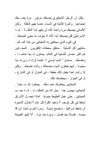 ‫. ﻴﻘﺎل ﺃﻥ ﺍﻟﺭﺠل ﺍﻹﻨﺠﻠﻴﺯﻱ ﻴﻀﺤﻙ ﻤﺭﺘﻴﻥ . ﻤﺭﺓ ﻴﻀـﺤﻙ‬
‫ﺍﺠﺘﻤﺎﻋﻴﺎ . ﻭﺍﻟﻤﺭﺓ ﺍﻟﺜﺎﻨﻴﺔ ﻓﻲ ﺍﻟﻤﺴﺎﺀ ﻋﻨﺩﻤﺎ ﻴﻔﻬﻡ ﺍﻟﻨﻜﺘﺔ . ﻭﻟﻜﻥ‬
                                                    ‫ﹰ‬
‫ﺍﻷﻟﻤﺎﻨﻲ ﻴﻀﺤﻙ ﻤﺭﺓ ﻭﺍﺤﺩﺓ ﻷﻨﻪ ﻟﻥ ﻴﻔﻬﻡ ﺃﺒﺩﺍ ﺍﻟﻨﻜﺘـﺔ . ﺃﻤـﺎ‬
               ‫ﹰ‬
‫ﺍﻹﺴﺭﺍﺌﻴﻠﻲ ﻓﻠﻥ ﻴﻀﺤﻙ ﺃﺒﺩﺍ ﻷﻨﻪ ﻻ ﻴﻌﺭﻑ ﻤﺎ ﻤﻌﻨﻰ ﺍﻟﻀﺤﻙ .‬
                           ‫ﹰ‬
‫ﻓﻲ ﺍﻟﻴﻭﻡ ﺍﻟﺫﻱ ﺴﻴﺨﺘﻔﻲ ﺒﻪ ﺍﻟﻤﺠﺎﻨﻴﻥ ﻤﻥ ﻫﺫﺍ ﺍﻟﻌـﺎﻟﻡ .‬
‫ﺴﺘﻨﺘﻬﻲ ﻜل ﺍﻟﺘﺴﻠﻴﺔ . ﺴﺘﻐﻠﻕ ﻤﺤﻁﺎﺕ ﺍﻟﺘﻠﻔﺯﻴﻭﻥ . ﺍﻟﻤﺠـﺎﻨﻴﻥ‬
‫ﻫﻡ ﺃﻜﺒﺭ ﻤﺼﺩﺭ ﻟﻠﺘﺴﻠﻴﺔ ﻓﻲ ﺍﻟﻌﺎﻟﻡ .ﻴﻌﻤﻠﻭﻥ ﺸـﻴﺌﺎ ﺨﺎﺼـﺎ ،‬
  ‫ﹰ‬     ‫ﹰ‬
‫ﻭﺘﻀﺤﻙ . ﻤﺴﻠﺴل " ﺃﺤﺏ ﻟﻭﺴﻲ "، ﻋﻨﺩﻤﺎ ﺘﺭﺍﻩ ﺘـﺭﻯ ﺸـﻴﺌﺎ‬
‫ﹰ‬
‫ﻤﺠﻨﻭﻨﺎ . ﺇﻨﻬﻡ ﻴﻔﻌﻠﻭﻥ ﺃﺸﻴﺎﺀ ﻤﻀﺤﻜﺔ ، ﻭﺃﻨﺕ ﺘﻀﺤﻙ . ﻭﻟﻜﻥ‬
                                             ‫ﹰ‬
‫ﺇﺫﺍ ﺭﺃﻴﺕ ﺃﺤﺩﺍ ﻴﻔﻌل ﺫﻟﻙ ﺤﻘﻴﻘﺔ ، ﻓﻲ ﺍﻟﻤﻨﺯل ﺃﻭ ﻓﻲ ﺍﻟﺸﺎﺭﻉ ،‬
                                          ‫ﹰ‬
                            ‫ﺃﻭ ﻓﻲ ﺍﻟﺠﻭﺍﺭ ، ﺴﻴﻐﻀﺒﻙ ﺫﻟﻙ .‬
‫ﺍﻟﻤﺠﺎﻨﻴﻥ ﻴﺠﻌﻠﻭﻨﻙ ﺘﻀـﺤﻙ . ﻴﺠﻌﻠﻭﻨـﻙ ﺴـﻌﻴﺩﺍ .‬
  ‫ﹰ‬
‫ﺍﻟﻤﺠﺎﻨﻴﻥ ﻤﻬﻤﻭﻥ ﺠﺩﺍ . ﻴﻤل ﺍﷲ ﻤﻥ ﺍﻟﺤﻜﻤـﺎﺀ . ﺇﻨـﻪ ﻴﺤـﺏ‬
                                 ‫ﹰ‬
‫ﺍﻟﻤﺠﺎﻨﻴﻥ . ﺤﺘﻰ ﻋﻤل ﺍﻟﻁﺒﻴﻌﺔ ﺠﻨﻭﻨﻴﺎ . ﻟﻤﺎﺫﺍ ﺘﺠﻌـل ﺍﻷﻭﺭﺍﻕ‬
                     ‫ﹰ‬
‫ﺘﺴﻘﻁ ﻓﻲ ﻜل ﺨﺭﻴﻑ ؟ ﻭﺘﻌﻴﺩ ﺍﻟﻜﺭﺓ ﻜل ﻋﺎﻡ ؟ ﺘﺤﺎﻭل ﺍﻟﺸﺠﺭﺓ‬
‫ﺃﻥ ﹸﺴﻘﻁ ﺃﻭﺭﺍﻗﻬﺎ ، ﻭﺘﺼﺒﺢ ﻴﺎﺒﺴﺔ . ﻭﻤﺭﺓ ﺃﺨﺭﻯ ﹸﻨﺒﺕ ﺃﻭﺭﺍﻗﺎ‬
‫ﹰ‬         ‫ﺘ‬                                      ‫ﺘ‬
‫ﺠﺩﻴﺩﺓ . ﻓﺼﻼ ﺒﻌﺩ ﻓﺼل ، ﻭﻤﺭﺓ ﺒﻌﺩ ﻤﺭﺓ . ﺃﻻ ﺘﻔﻬﻡ ﺍﻟﻁﺒﻴﻌﺔ‬
                                         ‫ﹰ‬
 