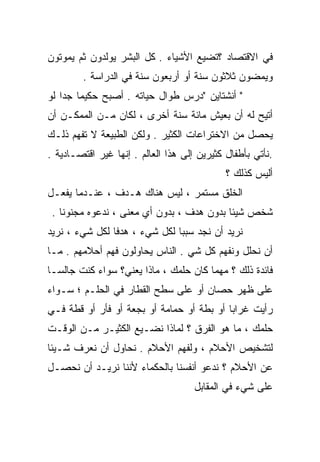 ‫ﻓﻲ ﺍﻻﻗﺘﺼﺎﺩ ؟ﺘﻀﻴﻊ ﺍﻷﺸﻴﺎﺀ . ﻜل ﺍﻟﺒﺸﺭ ﻴﻭﻟﺩﻭﻥ ﺜﻡ ﻴﻤﻭﺘﻭﻥ‬
        ‫ﻭﻴﻤﻀﻭﻥ ﺜﻼﺜﻭﻥ ﺴﻨﺔ ﺃﻭ ﺃﺭﺒﻌﻭﻥ ﺴﻨﺔ ﻓﻲ ﺍﻟﺩﺭﺍﺴﺔ .‬
‫" ﺃﻨﺸﺘﺎﻴﻥ "ﺩﺭﺱ ﻁﻭﺍل ﺤﻴﺎﺘﻪ . ﺃﺼﺒﺢ ﺤﻜﻴﻤﺎ ﺠﺩﺍ ﻟﻭ‬
   ‫ﹰ ﹰ‬
‫ﺃﺘﻴﺢ ﻟﻪ ﺃﻥ ﺒﻌﻴﺵ ﻤﺎﺌﺔ ﺴﻨﺔ ﺃﺨﺭﻯ ، ﻟﻜﺎﻥ ﻤـﻥ ﺍﻟﻤﻤﻜـﻥ ﺃﻥ‬
‫‪‬ﺤﺼل ﻤﻥ ﺍﻻﺨﺘﺭﺍﻋﺎﺕ ﺍﻟﻜﺜﻴﺭ . ﻭﻟﻜﻥ ﺍﻟﻁﺒﻴﻌﺔ ﻻ ﺘﻔﻬﻡ ﺫﻟـﻙ‬
                                                  ‫ﻴ‬
‫.ﻨﺄﺘﻲ ﺒﺄﻁﻔﺎل ﻜﺜﻴﺭﻴﻥ ﺇﻟﻰ ﻫﺫﺍ ﺍﻟﻌﺎﻟﻡ . ﺇﻨﻬﺎ ﻏﻴﺭ ﺍﻗﺘﺼـﺎﺩﻴﺔ .‬
                                             ‫ﺃﻟﻴﺱ ﻜﺫﻟﻙ ؟‬
‫ﺍﻟﺨﻠﻕ ﻤﺴﺘﻤﺭ ، ﻟﻴﺱ ﻫﻨﺎﻙ ﻫـﺩﻑ ، ﻋﻨـﺩﻤﺎ ﻴﻔﻌـل‬
 ‫ﺸﺨﺹ ﺸﻴﺌﺎ ﺒﺩﻭﻥ ﻫﺩﻑ ، ﺒﺩﻭﻥ ﺃﻱ ﻤﻌﻨﻰ ، ﻨﺩﻋﻭﻩ ﻤﺠﻨﻭﻨﺎ .‬
   ‫ﹰ‬                                      ‫ﹰ‬
‫ﻨﺭﻴﺩ ﺃﻥ ﻨﺠﺩ ﺴﺒﺒﺎ ﻟﻜل ﺸﻲﺀ ، ﻫﺩﻓﺎ ﻟﻜل ﺸﻲﺀ ، ﻨﺭﻴﺩ‬
               ‫ﹰ‬              ‫ﹰ‬
‫ﺃﻥ ﻨﺤﻠل ﻭﻨﻔﻬﻡ ﻜل ﺸﻲ . ﺍﻟﻨﺎﺱ ﻴﺤﺎﻭﻟﻭﻥ ﻓﻬﻡ ﺃﺤﻼﻤﻬﻡ . ﻤـﺎ‬
                                 ‫‪‬‬
‫ﻓﺎﺌﺩﺓ ﺫﻟﻙ ؟ ﻤﻬﻤﺎ ﻜﺎﻥ ﺤﻠﻤﻙ ، ﻤﺎﺫﺍ ﻴﻌﻨﻲ؟ ﺴﻭﺍﺀ ﻜﻨﺕ ﺠﺎﻟﺴـﺎ‬
‫ﹰ‬
‫ﻋﻠﻰ ﻅﻬﺭ ﺤﺼﺎﻥ ﺃﻭ ﻋﻠﻰ ﺴﻁﺢ ﺍﻟﻘﻁﺎﺭ ﻓﻲ ﺍﻟﺤﻠـﻡ ؛ ﺴـﻭﺍﺀ‬
‫ﺭﺃﻴﺕ ﻏﺭﺍﺒﺎ ﺃﻭ ﺒﻁﺔ ﺃﻭ ﺤﻤﺎﻤﺔ ﺃﻭ ﺒﺠﻌﺔ ﺃﻭ ﻓﺄﺭ ﺃﻭ ﻗﻁﺔ ﻓـﻲ‬
                                          ‫ﹰ‬
‫ﺤﻠﻤﻙ ، ﻤﺎ ﻫﻭ ﺍﻟﻔﺭﻕ ؟ ﻟﻤﺎﺫﺍ ﻨﻀـﻴﻊ ﺍﻟﻜﺜﻴـﺭ ﻤـﻥ ﺍﻟﻭﻗـﺕ‬
‫ﻟﺘﺸﺨﻴﺹ ﺍﻷﺤﻼﻡ ، ﻭﻟﻔﻬﻡ ﺍﻷﺤﻼﻡ . ﻨﺤﺎﻭل ﺃﻥ ﻨﻌﺭﻑ ﺸـﻴﺌﺎ‬
‫ﹰ‬
‫ﻋﻥ ﺍﻷﺤﻼﻡ ؟ ﻨﺩﻋﻭ ﺃﻨﻔﺴﻨﺎ ﺒﺎﻟﺤﻜﻤﺎﺀ ﻷﻨﻨﺎ ﻨﺭﻴـﺩ ﺃﻥ ﻨﺤﺼـل‬
                                     ‫ﻋﻠﻰ ﺸﻲﺀ ﻓﻲ ﺍﻟﻤﻘﺎﺒل‬
 