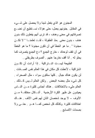 ‫ﺍﻟﻤﺠﻨﻭﻥ ﻫﻭ ﺍﻟﺫﻱ ﺒﻔﻌل ﺸﻴﺌﺎ ﻭﻻ ﻴﺤﺼل ﻋﻠﻰ ﺸـﻲﺀ‬
                 ‫ﹰ‬
‫ﻓﻲ ﺍﻟﻤﻘﺎﺒل .ﺠﻨﻭﻨﻬﻡ ﻴﻌﻤل، ﺤﺘﻰ ﻫﺅﻻﺀ ﻨﺴـﺘﻁﻴﻊ ﺃﻥ ﻨﻀـﻊ‬
‫ﺘﺼﺭﻓﺎﺘﻬﻡ ﻓﻲ ﻤﻌﻨﻰ ﻭﻫﺩﻑ ، ﻗﺩ ﺘﺭﻯ ﺃﻨﻬﻡ ﻴﻔﻌﻠﻭﻥ ﺫﻟﻙ ﺒﺩﻭﻥ‬
‫ﻫﺩﻑ ، ﺒﺩﻭﻥ ﻤﻌﻨﻰ .ﻤﻨﺫ ﺍﻟﻁﻔﻭﻟﺔ ، ﻟﻘـﺩ ﺘﻌﻠﻤﻨـﺎ " ﻻ ﺘﻜـﻥ‬
‫ﻤﺠﻨﻭﻨﺎ " . ﻤﺎ ﻫﻭ ﺍﻟﺨﻁﺄ ﻓﻲ ﺃﻥ ﺘﻜﻭﻥ ﻤﺠﻨﻭﻨﺎ ؟ ﻤﺎ ﻫﻭ ﺍﻟﺨﻁﺄ‬
              ‫ﹰ‬                                 ‫ﹰ‬
‫ﻓﻲ ﺃﻥ ﺘﻘﻑ ﻟﻭﺤﺩﻙ ، ﺨﺎﺭﺝ ﺍﻟﺠﻤﻊ ؟ ﺩﻉ ﺍﻟﺠﻤﻊ ﻴﺘﺼﺭﻑ ﻜﻤﺎ‬
      ‫ﻴﺤﻠﻭ ﻟﻪ . ﺃﻨﺎ ﺃﻗﻑ ﺨﺎﺭﺠﺎ ﻋﻨﻬﻡ . ﺃﺘﺼﺭﻑ ﺒﻁﺭﻴﻘﺘﻲ .‬
                             ‫ﹰ‬
‫ﺍﻟﻁﺒﻴﻌﺔ ﻟﻴﺴـﺕ ﺍﺸـﺘﺭﺍﻜﻴﺔ . ﺇﺫﺍ ﺃﺭﺍﺩﺕ ﺃﻥ ﺘﻜـﻭﻥ‬
‫ﺍﺸﺘﺭﺍﻜﻴﺔ ، ﻷﻋﻁﺕ ﻜل ﻤﻜﺎﻥ ﻓﻲ ﻫﺫﺍ ﺍﻟﻌﺎﻟﻡ ﻨﻔﺱ ﺍﻟﺼـﻔﺎﺕ .‬
‫ﻟﻥ ﻴﻜﻭﻥ ﻫﻨﺎﻙ ﺠﺒﺎل . ﻜﻠﻬﺎ ﺴﺘﻜﻭﻥ ﺴﻭﺍﺀ ، ﻤﺜل ﺍﻟﺼﺤﺭﺍﺀ .‬
‫ﻜل ﺸﻲﺀ ﻤﺜل ﺒﻌﻀﻪ ﺍﻟﺒﻌﺽ . ﻭﻟﻜﻥ ﺍﻟﻌﺎﻟﻡ ﻟـﻴﺱ ﻜـﺫﻟﻙ .‬
‫ﺍﻟﻌﺎﻟﻡ ﻤﻠﻲﺀ ﺒﺎﻻﺨﺘﻼﻓﺎﺕ . ﻫﻨﺎﻙ ﺃﺠﻨﺎﺱ ﻜﺜﻴﺭﺓ ﻤـﻥ ﺍﻟﻨـﺎﺱ‬
‫ﻴﻌﻴﺸﻭﻥ ﻋل ﻅﻬﺭ ﺍﻟﻜﺭﺓ ﺍﻷﺭﻀﻴﺔ . ﺃﺸـﻜﺎل ﻤﺨﺘﻠﻔـﺔ ﻤـﻥ‬
‫ﺍﻷﻨﻭﻑ – ﻻ ﻴﻭﺠﺩ ﺸﺨﺼﺎﻥ ﺍﺜﻨﺎﻥ ﻟﻬﻡ ﻨﻔﺱ ﺍﻷﻨﻑ . ﻫﻨـﺎﻙ‬
‫ﺍﺨﺘﻼﻓﺎﺕ ﻜﺜﻴﺭﺓ .ﻭﻜﺫﻟﻙ ﻜل ﺸﺨﺹ ﻜﻤـﺎ ﻫـﻭ . ﺤﺘـﻰ ﻭﻻ‬
                                     ‫ﺒﺼﻤﺎﺕ ﺍﻷﺼﺎﺒﻊ .‬
 