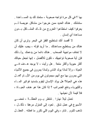 ‫ﺒﻬﺎ ؟ ﻓﻲ ﻜل ﻤﺭﺓ ﺘﻭﺍﺠﻪ ﺼﻌﻭﺒﺔ ، ﺴﺘﻤﺘﺩ ﻟﻙ ﻴﺩ ﺍﻟﻤﺴـﺎﻋﺩﺓ .‬
‫ﺴﺘﻨﺸﻠﻙ . ﻫﻨﺎﻙ ﺍﻟﻌﺩﻴﺩ ﻤﻤﻥ ﺨﺭﺠﻭﺍ ﻤﻥ ﻤﺸﺎﻜل ﻋﻭﻴﺼﺔ ﻟـﻡ‬
‫ﻴﻌﺭﻓﻭﺍ ﻜﻴﻑ ﺍﺴﺘﻁﺎﻋﻭﺍ ﺍﻟﺨﺭﻭﺝ ﻤﻥ ﺘﻠـﻙ ﺍﻟﻤﺸـﺎﻜل ﺒـﺩﻭﻥ‬
                                      ‫ﻤﺴﺎﻋﺩﺓ ﺃﻱ ﺇﻨﺴﺎﻥ .‬
‫ﻻ ﺃﻗﺼﺩ ﺃﻨﻙ ﺘﺴﺘﻁﻴﻊ ﺍﻟﻘﻔﺯ ﻓﻲ ﺍﻟﺒﺤﺭ ﻭﺘﺭﻯ ﺃﻥ ﻜﺎﻥ‬
‫ﻫﻨﺎﻙ ﻤﻥ ﻴﺴﺘﻁﻴﻊ ﻤﺴﺎﻋﺩﺘﻙ . ﻤﺎ ﺃﺭﻴﺩ ﻗﻭﻟﻪ ، ﻴﺠﺏ ﻋﻠﻴﻙ ﺃﻥ‬
‫ﻻ ﺘﺨﺎﻑ ﻤﻭﺍﺠﻬﺔ ﺍﻟﺼﻌﺎﺏ . ﻫﻨﺎﻙ ﺩﺍﺌﻤﺎ ﻤﻥ ﻴﺩﻋﻤﻙ .ﻭﻟـﺫﻟﻙ‬
                 ‫ﹰ‬
‫ﻓﺈﻥ ﺃﻴﺔ ﺼﻌﻭﺒﺔ ﺘﻭﺍﺠﻬﻙ ، ﺘﻜﻭﻥ ﻟﻸﻓﻀل ، ﺇﻨﻬﺎ ﺘﺠﻌل ﺤﻴﺎﺘﻙ‬
‫ﺃﻜﺜﺭ ﺤﻴﻭﻴﺔ ﻭﺃﻜﺜﺭ ﻤﺘﻌﺔ . ﻫل ﺭﺃﻴﺕ ، ﻻ ﻴﻭﺠﺩ ﻫـﺩﻑ ﻓـﻲ‬
‫ﺍﻟﺤﻴﺎﺓ ، ﻭﺇﻻ ﻟﻤﺎﺫﺍ ﻴﻭﻟﺩ ﺍﻟﻨﺎﺱ ﻭﻟﻤﺎﺫﺍ ﻴﻤﺭﻭﻥ ﻓﻲ ﺠﻤﻴﻊ ﺍﻷﺸﻴﺎﺀ‬
‫ﺍﻟﺘﻲ ﻴﻤﺭﻭﻥ ﺒﻬﺎ ﻤﻊ ﺃﻨﻬﻡ ﺴﻴﻤﻭﺘﻭﻥ ﻓﻲ ﻴﻭﻡ ﻤﻥ ﺍﻷﻴـﺎﻡ ؟ﻫـل‬
‫ﻫﺫﻩ ﻫﻲ ﺍﻟﺤﻴﺎﺓ؟ ﻫل ﻴﻭﻟﺩ ﺍﻹﻨﺴﺎﻥ ﻟﻴﻘﻭﻡ ﺒﺘﺴﺩﻴﺩ ﻓﻭﺍﺘﻴﺭ ﺍﻟﻤـﺎﺀ‬
‫ﻭﺍﻟﻜﻬﺭﺒﺎﺀ ﻭﺩﻓﻊ ﺍﻟﻀﺭﺍﺌﺏ ؟ ﺇﺫﺍ ﻜﺎﻥ ﻫﺫﺍ ﻫﻭ ﻫﺩﻑ ﺍﻟﺤﻴـﺎﺓ ،‬
                                    ‫ﻓﻼ ﻗﻴﻤﺔ ﻷﻥ ﻨﻌﻴﺸﻬﺎ .‬
‫ﺘﻌﻤل ﻟﻴﻼ ﻨﻬﺎﺭﺍ . ﺘﻨﺘﻅﺭ ﻴـﻭﻡ ﺍﻟﻌﻁﻠـﺔ ، ﹸﻤﻀـﻲ‬
    ‫ﺘ‬                        ‫ﹰ‬     ‫ﹰ‬
‫ﺍﻷﺴﺒﻭﻉ ﻓﻲ ﻋﻤل ﺸﺎﻕ . ﺘﻌﻭﺩ ﺇﻟﻰ ﺍﻟﻤﻨﺯل ﻤﺭﻫﻘﺎ ، ﺘﺄﻜـل ،‬
          ‫ﹰ‬
‫ﺘﺫﻫﺏ ﻟﻠﻨﻭﻡ . ﺘﻨﺎﻡ ، ﻭﻓﻲ ﺍﻟﻴﻭﻡ ﺍﻟﻠﻲ ﺘﻜﺭﺭ ﻤﺎ ﻓﻌﻠﺘﻪ . ﺍﻟﻌﻁـل‬
 