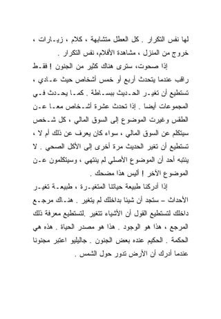 ‫ﻟﻬﺎ ﻨﻔﺱ ﺍﻟﺘﻜﺭﺍﺭ . ﻜل ﺍﻟﻌﻁل ﻤﺘﺸﺎﺒﻬﺔ ، ﻜﻼﻡ ، ﺯﻴـﺎﺭﺍﺕ ،‬
        ‫ﺨﺭﻭﺝ ﻤﻥ ﺍﻟﻤﻨﺯل ، ﻤﺸﺎﻫﺩﺓ ﺍﻷﻓﻼﻡ، ﻨﻔﺱ ﺍﻟﺘﻜﺭﺍﺭ .‬
‫ﺇﺫﺍ ﺼﺤﻭﺕ، ﺴﺘﺭﻯ ﻫﻨﺎﻙ ﻜﺜﻴﺭ ﻤﻥ ﺍﻟﺠﻨﻭﻥ ! ﻓﻘـﻁ‬
‫ﺭﺍﻗﺏ ﻋﻨﺩﻤﺎ ﻴﺘﺤﺩﺙ ﺃﺭﺒﻊ ﺃﻭ ﺨﻤﺱ ﺃﺸﺨﺎﺹ ﺤﻴﺙ ﻋـﺎﺩﻱ ،‬
‫ﺘﺴﺘﻁﻴﻊ ﺃﻥ ﺘﻐﻴـﺭ ﺍﻟﺤـﺩﻴﺙ ﺒﺒﺴـﺎﻁﺔ . ﻜﻤـﺎ ﻴﺤـﺩﺙ ﻓـﻲ‬
‫ﺍﻟﻤﺠﻤﻭﻋﺎﺕ ﺃﻴﻀﺎ . ﺇﺫﺍ ﺘﺤﺩﺙ ﻋﺸﺭﺓ ﺃﺸـﺨﺎﺹ ﻤﻌـﺎ ﻋـﻥ‬
    ‫ﹰ‬                           ‫ﹰ‬
‫ﺍﻟﻁﻘﺱ ﻭﻏﻴﺭﺕ ﺍﻟﻤﻭﻀﻭﻉ ﺇﻟﻰ ﺍﻟﺴﻭﻕ ﺍﻟﻤﺎﻟﻲ ، ﻜل ﺸـﺨﺹ‬
‫ﺴﻴﺘﻜﻠﻡ ﻋﻥ ﺍﻟﺴﻭﻕ ﺍﻟﻤﺎﻟﻲ ، ﺴﻭﺍﺀ ﻜﺎﻥ ﻴﻌﺭﻑ ﻋﻥ ﺫﻟﻙ ﺃﻡ ﻻ ،‬
‫ﺘﺴﺘﻁﻴﻊ ﺃﻥ ﺘﻐﻴﺭ ﺍﻟﺤﺩﻴﺙ ﻤﺭﺓ ﺃﺨﺭﻯ ﺇﻟﻰ ﺍﻷﻜل ﺍﻟﺼﺤﻲ . ﻻ‬
‫ﻴﻨﺘﺒﻪ ﺃﺤﺩ ﺃﻥ ﺍﻟﻤﻭﻀﻭﻉ ﺍﻷﺼﻠﻲ ﻟﻡ ﻴﻨﺘﻬﻲ ، ﻭﺴﻴﺘﻜﻠﻤﻭﻥ ﻋـﻥ‬
                    ‫ﺍﻟﻤﻭﻀﻭﻉ ﺍﻵﺨﺭ ! ﺃﻟﻴﺱ ﻫﺫﺍ ﻤﻀﺤﻙ .‬
‫ﺇﺫﺍ ﺃﺩﺭﻜﻨﺎ ﻁﺒﻴﻌﺔ ﺤﻴﺎﺘﻨﺎ ﺍﻟﻤﺘﻐﻴـﺭﺓ ، ﻁﺒﻴﻌـﺔ ﺘﻐﻴـﺭ‬
‫ﺍﻷﺤﺩﺍﺙ – ﺴﺘﺠﺩ ﺃﻥ ﺸﻴﺌﺎ ﺒﺩﺍﺨﻠﻙ ﻟﻡ ﻴﺘﻐﻴﺭ . ﻫﻨـﺎﻙ ﻤﺭﺠـﻊ‬
                              ‫ﹰ‬
‫ﺩﺍﺨﻠﻙ ﻟﺘﺴﺘﻁﻴﻊ ﺍﻟﻘﻭل ﺃﻥ ﺍﻷﺸﻴﺎﺀ ﺘﺘﻐﻴﺭ .ﻟﺘﺴﺘﻁﻴﻊ ﻤﻌﺭﻓﺔ ﺫﻟﻙ‬
‫ﺍﻟﻤﺭﺠﻊ ، ﻫﺫﺍ ﻫﻭ ﺍﻟﻭﺠﻭﺩ . ﻫﺫﺍ ﻫﻭ ﻤﺼﺩﺭ ﺍﻟﺤﻴﺎﺓ . ﻫﺫﻩ ﻫﻲ‬
‫ﺍﻟﺤﻜﻤﺔ . ﺍﻟﺤﻜﻴﻡ ﻋﻨﺩﻩ ﺒﻌﺽ ﺍﻟﺠﻨﻭﻥ . ﺠﺎﻟﻴﻠﻴﻭ ﺍﻋ ﹸﺒﺭ ﻤﺠﻨﻭﻨﺎ‬
‫ﹰ‬        ‫ﺘ‬
              ‫ﻋﻨﺩﻤﺎ ﺃﺩﺭﻙ ﺃﻥ ﺍﻷﺭﺽ ﺘﺩﻭﺭ ﺤﻭل ﺍﻟﺸﻤﺱ .‬
 