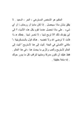 ‫ﺍﻟﺤﻜﻴﻡ ﻫﻭ ﺍﻟﺸﺨﺹ ﺍﻟﻤﺴﺘﺭﺨﻲ ، ﺍﻟﺤﺭ ، ﺍﻟﺴﻌﻴﺩ . ﻻ‬
‫ﻴﻘﻠﻕ ﺒﺸﺄﻥ ﻤﺎﺫﺍ ﺴ ‪‬ﺤﺼل . ﺇﺫﺍ ﻜﺎﻥ ﻤﺎﺩﻴﺎ ﺃﻭ ﺭﻭﺤﺎﻨﻴـﺎ ﺃﻭ ﺃﻱ‬
      ‫ﹰ‬           ‫ﹰ‬                  ‫ﻴ‬
‫ﺸﻲﺀ . ﻋﻠﻰ ﻤﺎﺫﺍ ﺘﺤﺼل ﻋﻨﺩﻤﺎ ﺘﻘﻭﻡ ﺒﻜل ﻫﺫﻩ ﺍﻷﺸﻴﺎﺀ ؟ ﺇﻟﻰ‬
‫ﺃﻴﻥ ﻴﻘﻭﺩﻙ ﺫﻟﻙ ؟ﻻ ﺘﺭﺒﺢ ﺸﻴﺌﺎ ، ﻻ ﺘﺨﺴﺭ ﺸﻴﺌﺎ . ﺒﻔﻌﻠﻙ ﻫـﺫﺍ‬
             ‫ﹰ‬             ‫ﹰ‬
‫ﻓﺄﻨﺕ ﻻ ﹸﺭﻀﻲ ﺍﷲ ﻭﻻ ﹸﻐﻀﺒﻪ . ﻫﻨﺎﻙ ﻗﻭل ﺒﺎﻟﺴﻨﺴﻜﺭﻴﺘﻴﺔ ،"‬
                               ‫ﺘ‬          ‫ﺘ‬
‫ﻤﻜﺎﻨﻲ ﺍﻷﺼﻠﻲ ﻓﻲ ﺍﻟﺠﻨﺔ .ﺃﺘﻴﺕ ﺇﻟﻰ ﻫﻨﺎ ﻷﺴﺘﺭﻴﺢ." ﺃﺘﻴﺕ ﺇﻟﻰ‬
‫ﺍﻟﻌﺎﻟﻡ ﻷﺴﺘﺭﻴﺢ ﻭﺃﻟﻌﺏ ﻭﻷﺭﻯ ﻤﺎ ﻴﺤﺩﺙ ﻫﻨﺎ ، ﻓﻲ ﻫﺫﺍ ﺍﻟﻌﺎﻟﻡ .‬
‫ﻓﻘﻁ ﻋﻠﻴﻙ ﺃﻥ ﺘﻜﻭﻥ ﻤﺩﺭﻜﺎ ﻭﻤﻨﺘﺒﻬﺎ ﻟﺘﺭﺍﻗﺏ ﻜل ﻤﺎ ﻴﺩﻭﺭ ﺤﻭﻟﻙ‬
                       ‫ﹰ‬       ‫ﹰ‬
                                     ‫. ﺇﻨﻪ ﻤﺘﻌﺔ ﺤﻘﻴﻘﻴﺔ .‬
 