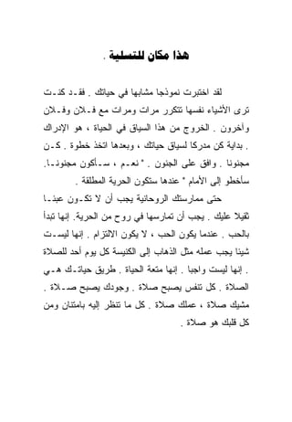 ‫‪.   ‬‬


‫ﻟﻘﺩ ﺍﺨﺘﺒﺭﺕ ﻨﻤﻭﺫﺠﺎ ﻤﺸﺎﺒﻬﺎ ﻓﻲ ﺤﻴﺎﺘﻙ . ﻓﻘـﺩ ﻜﻨـﺕ‬
                     ‫ﹰ‬      ‫ﹰ‬      ‫ﹶ‬
‫ﺘﺭﻯ ﺍﻷﺸﻴﺎﺀ ﻨﻔﺴﻬﺎ ﺘﺘﻜﺭﺭ ﻤﺭﺍﺕ ﻭﻤﺭﺍﺕ ﻤﻊ ﻓـﻼﻥ ﻭﻓـﻼﻥ‬
‫ﻭﺁﺨﺭﻭﻥ . ﺍﻟﺨﺭﻭﺝ ﻤﻥ ﻫﺫﺍ ﺍﻟﺴﻴﺎﻕ ﻓﻲ ﺍﻟﺤﻴﺎﺓ ، ﻫﻭ ﺍﻹﺩﺭﺍﻙ‬
‫. ﺒﺩﺍﻴﺔ ﻜﻥ ﻤﺩﺭﻜﺎ ﻟﺴﻴﺎﻕ ﺤﻴﺎﺘﻙ ، ﻭﺒﻌﺩﻫﺎ ﺍﺘﺨﺫ ﺨﻁﻭﺓ . ﻜـﻥ‬
                                     ‫ﹰ‬        ‫ﹰ‬
‫ﻤﺠﻨﻭﻨﺎ . ﻭﺍﻓﻕ ﻋﻠﻰ ﺍﻟﺠﻨﻭﻥ . " ﻨﻌـﻡ ، ﺴـﺄﻜﻭﻥ ﻤﺠﻨﻭﻨـﺎ.‬
 ‫ﹰ‬                                           ‫ﹰ‬
        ‫ﺴﺄﺨﻁﻭ ﺇﻟﻰ ﺍﻷﻤﺎﻡ " ﻋﻨﺩﻫﺎ ﺴﺘﻜﻭﻥ ﺍﻟﺤﺭﻴﺔ ﺍﻟﻤﻁﻠﻘﺔ .‬
‫ﺤﺘﻰ ﻤﻤﺎﺭﺴﺘﻙ ﺍﻟﺭﻭﺤﺎﻨﻴﺔ ﻴﺠﺏ ﺃﻥ ﻻ ﺘﻜـﻭﻥ ﻋﺒﺌـﺎ‬
‫ﹰ‬
‫ﺜﻘﻴﻼ ﻋﻠﻴﻙ . ﻴﺠﺏ ﺃﻥ ﺘﻤﺎﺭﺴﻬﺎ ﻓﻲ ﺭﻭﺡ ﻤﻥ ﺍﻟﺤﺭﻴﺔ. ﺇﻨﻬﺎ ﺘﺒﺩﺃ‬
                                                  ‫ﹰ‬
‫ﺒﺎﻟﺤﺏ . ﻋﻨﺩﻤﺎ ﻴﻜﻭﻥ ﺍﻟﺤﺏ ، ﻻ ﻴﻜﻭﻥ ﺍﻻﻟﺘﺯﺍﻡ . ﺇﻨﻬﺎ ﻟﻴﺴـﺕ‬
‫ﺸﻴﺌﺎ ﻴﺠﺏ ﻋﻤﻠﻪ ﻤﺜل ﺍﻟﺫﻫﺎﺏ ﺇﻟﻰ ﺍﻟﻜﻨﻴﺴﺔ ﻜل ﻴﻭﻡ ﺃﺤﺩ ﻟﻠﺼﻼﺓ‬
                                                 ‫ﹰ‬
‫. ﺇﻨﻬﺎ ﻟﻴﺴﺕ ﻭﺍﺠﺒﺎ . ﺇﻨﻬﺎ ﻤﺘﻌﺔ ﺍﻟﺤﻴﺎﺓ . ﻁﺭﻴﻕ ﺤﻴﺎﺘـﻙ ﻫـﻲ‬
                                     ‫ﹰ‬
‫ﺍﻟﺼﻼﺓ . ﻜل ﺘﻨﻔﺱ ﻴﺼﺒﺢ ﺼﻼﺓ . ﻭﺠﻭﺩﻙ ﻴﺼﺒﺢ ﺼـﻼﺓ .‬
‫ﻤﺸﻴﻙ ﺼﻼﺓ ، ﻋﻤﻠﻙ ﺼﻼﺓ . ﻜل ﻤﺎ ﺘﻨﻅﺭ ﺇﻟﻴﻪ ﺒﺎﻤﺘﻨﺎﻥ ﻭﻤﻥ‬
                                    ‫ﻜل ﻗﻠﺒﻙ ﻫﻭ ﺼﻼﺓ .‬
 