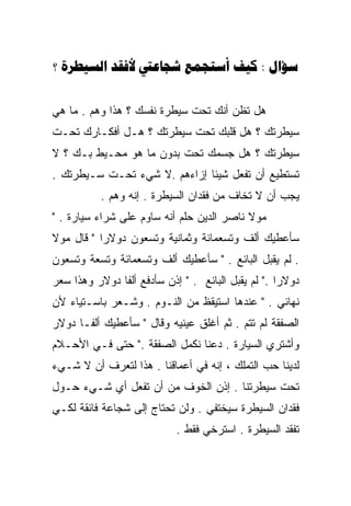 ‫‪?      : ‬‬


‫ﻫل ﺘﻅﻥ ﺃﻨﻙ ﺘﺤﺕ ﺴﻴﻁﺭﺓ ﻨﻔﺴﻙ ؟ ﻫﺫﺍ ﻭﻫﻡ . ﻤﺎ ﻫﻲ‬
‫ﺴﻴﻁﺭﺘﻙ ؟ ﻫل ﻗﻠﺒﻙ ﺘﺤﺕ ﺴﻴﻁﺭﺘﻙ ؟ ﻫـل ﺃﻓﻜـﺎﺭﻙ ﺘﺤـﺕ‬
‫ﺴﻴﻁﺭﺘﻙ ؟ ﻫل ﺠﺴﻤﻙ ﺘﺤﺕ ﺒﺩﻭﻥ ﻤﺎ ﻫﻭ ﻤﺤـﻴﻁ ﺒـﻙ ؟ ﻻ‬
‫ﺘﺴﺘﻁﻴﻊ ﺃﻥ ﺘﻔﻌل ﺸﻴﺌﺎ ﺇﺯﺍﺀﻫﻡ .ﻻ ﺸﻲﺀ ﺘﺤـﺕ ﺴـﻴﻁﺭﺘﻙ .‬
                             ‫ﹰ‬
           ‫ﻴﺠﺏ ﺃﻥ ﻻ ﺘﺨﺎﻑ ﻤﻥ ﻓﻘﺩﺍﻥ ﺍﻟﺴﻴﻁﺭﺓ . ﺇﻨﻪ ﻭﻫﻡ .‬
‫ﻤﻭﻻ ﻨﺎﺼﺭ ﺍﻟﺩﻴﻥ ﺤﻠﻡ ﺃﻨﻪ ﺴﺎﻭﻡ ﻋﻠﻰ ﺸﺭﺍﺀ ﺴﻴﺎﺭﺓ . "‬
‫ﺴﺄﻋﻁﻴﻙ ﺃﻟﻑ ﻭﺘﺴﻌﻤﺎﺌﺔ ﻭﺜﻤﺎﻨﻴﺔ ﻭﺘﺴﻌﻭﻥ ﺩﻭﻻﺭﺍ " ﻗﺎل ﻤﻭﻻ‬
          ‫ﹰ‬
‫. ﻟﻡ ﻴﻘﺒل ﺍﻟﺒﺎﺌﻊ . " ﺴﺄﻋﻁﻴﻙ ﺃﻟﻑ ﻭﺘﺴﻌﻤﺎﺌﺔ ﻭﺘﺴﻌﺔ ﻭﺘﺴﻌﻭﻥ‬
‫ﺩﻭﻻﺭﺍ ." ﻟﻡ ﻴﻘﺒل ﺍﻟﺒﺎﺌﻊ . " ﺇﺫﻥ ﺴﺄﺩﻓﻊ ﺃﻟﻔﺎ ﺩﻭﻻﺭ ﻭﻫﺫﺍ ﺴﻌﺭ‬
                                                   ‫ﹰ‬
‫ﻨﻬﺎﺌﻲ . " ﻋﻨﺩﻫﺎ ﺍﺴﺘﻴﻘﻅ ﻤﻥ ﺍﻟﻨـﻭﻡ . ﻭﺸـﻌﺭ ﺒﺎﺴـﺘﻴﺎﺀ ﻷﻥ‬
‫ﺍﻟﺼﻔﻘﺔ ﻟﻡ ﺘﺘﻡ . ﺜﻡ ﺃﻏﻠﻕ ﻋﻴﻨﻴﻪ ﻭﻗﺎل " ﺴﺄﻋﻁﻴﻙ ﺃﻟﻔـﺎ ﺩﻭﻻﺭ‬
‫ﻭﺃﺸﺘﺭﻱ ﺍﻟﺴﻴﺎﺭﺓ . ﺩﻋﻨﺎ ﻨﻜﻤل ﺍﻟﺼﻔﻘﺔ ." ﺤﺘﻰ ﻓـﻲ ﺍﻷﺤـﻼﻡ‬
‫ﻟﺩﻴﻨﺎ ﺤﺏ ﺍﻟﺘﻤﻠﻙ ، ﺇﻨﻪ ﻓﻲ ﺃﻋﻤﺎﻗﻨﺎ . ﻫﺫﺍ ﻟﺘﻌﺭﻑ ﺃﻥ ﻻ ﺸـﻲﺀ‬
‫ﺘﺤﺕ ﺴﻴﻁﺭﺘﻨﺎ . ﺇﺫﻥ ﺍﻟﺨﻭﻑ ﻤﻥ ﺃﻥ ﺘﻔﻌل ﺃﻱ ﺸـﻲﺀ ﺤـﻭل‬
‫ﻓﻘﺩﺍﻥ ﺍﻟﺴﻴﻁﺭﺓ ﺴﻴﺨﺘﻔﻲ . ﻭﻟﻥ ﺘﺤﺘﺎﺝ ﺇﻟﻰ ﺸﺠﺎﻋﺔ ﻓﺎﺌﻘﺔ ﻟﻜـﻲ‬
                            ‫ﺘﻔﻘﺩ ﺍﻟﺴﻴﻁﺭﺓ . ﺍﺴﺘﺭﺨﻲ ﻓﻘﻁ .‬
 