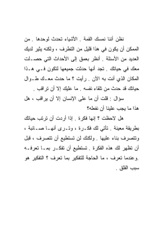 ‫ﻨﻅﻥ ﺃﻨﻨﺎ ﻨﻤﺴﻙ ﺍﻟﻘﻤﺔ . ﺍﻷﺸﻴﺎﺀ ﺘﺤﺩﺙ ﻟﻭﺤﺩﻫﺎ . ﻤﻥ‬
‫ﺍﻟﻤﻤﻜﻥ ﺃﻥ ﻴﻜﻭﻥ ﻓﻲ ﻫﺫﺍ ﻗﻠﻴل ﻤﻥ ﺍﻟﺘﻁﺭﻑ ، ﻭﻟﻜﻨﻪ ﻴﺜﻴﺭ ﻟﺩﻴﻙ‬
‫ﺍﻟﻌﺩﻴﺩ ﻤﻥ ﺍﻷﺴﺌﻠﺔ . ﺃﻨﻅﺭ ﺒﻌﻤﻕ ﺇﻟﻰ ﺍﻷﺤﺩﺍﺙ ﺍﻟﺘﻲ ﺤﺼـﻠﺕ‬
‫ﻤﻌﻙ ﻓﻲ ﺤﻴﺎﺘﻙ . ﺘﺠﺩ ﺃﻨﻬﺎ ﺤﺩﺜﺕ ﺠﻤﻴﻌﻬﺎ ﻟﺘﻜﻭﻥ ﻓـﻲ ﻫـﺫﺍ‬
‫ﺍﻟﻤﻜﺎﻥ ﺍﻟﺫﻱ ﺃﻨﺕ ﺒﻪ ﺍﻵﻥ . ﺭﺃﻴﺕ ؟ ﻤﺎ ﺤﺩﺙ ﻤﻌـﻙ ﻁـﻭﺍل‬
    ‫ﺤﻴﺎﺘﻙ ﻗﺩ ﺤﺩﺙ ﻤﻥ ﺘﻠﻘﺎﺀ ﻨﻔﺴﻪ . ﻤﺎ ﻋﻠﻴﻙ ﺇﻻ ﺃﻥ ﺘﺭﺍﻗﺏ .‬
‫ﺴﺅﺍل : ﻗﻠﺕ ﺃﻥ ﻤﺎ ﻋﻠﻰ ﺍﻹﻨﺴﺎﻥ ﺇﻻ ﺃﻥ ﻴﺭﺍﻗﺏ ، ﻫل‬
                             ‫ﻫﺫﺍ ﻤﺎ ﻴﺠﺏ ﻋﻠﻴﻨﺎ ﺃﻥ ﻨﻔﻌﻠﻪ؟‬
‫ﻫل ﻻﺤﻅﺕ ؟ ﺇﻨﻬﺎ ﻓﻜﺭﺓ . ﺇﺫﺍ ﺃﺭﺩﺕ ﺃﻥ ﺘﺭﺘﺏ ﺤﻴﺎﺘﻙ‬
‫ﺒﻁﺭﻴﻘﺔ ﻤﻌﻴﻨﺔ . ﺘﺄﺘﻲ ﻟﻙ ﻓﻜـﺭﺓ ، ﻭﺘـﺭﻯ ﺃﻨﻬـﺎ ﺼـﺎﺌﺒﺔ ،‬
‫ﻭﺘﺘﺼﺭﻑ ﺒﻨﺎﺀ ﻋﻠﻴﻬﺎ . ﻭﻟﻜﻨﻙ ﻟﻥ ﺘﺴﺘﻁﻴﻊ ﺃﻥ ﺘﺘﺼﺭﻑ ، ﻗﺒل‬
                                       ‫‪‬‬
‫ﺃﻥ ﺘﻅﻬﺭ ﻟﻙ ﻫﺫﻩ ﺍﻟﻔﻜﺭﺓ . ﺘﺴﺘﻁﻴﻊ ﺃﻥ ﺘﻔﻜـﺭ ﺒﻤـﺎ ﺘﻌﺭﻓـﻪ‬
‫.ﻭﻋﻨﺩﻤﺎ ﺘﻌﺭﻑ ، ﻤﺎ ﺍﻟﺤﺎﺠﺔ ﻟﻠﺘﻔﻜﻴﺭ ﺒﻤﺎ ﺘﻌﺭﻑ ؟ ﺍﻟﺘﻔﻜﻴﺭ ﻫﻭ‬
                                           ‫ﺴﺒﺏ ﺍﻟﻘﻠﻕ .‬
 