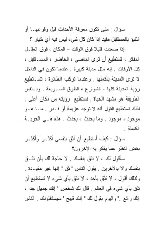 ‫ﺴﺅﺍل : ﻤﺘﻰ ﺘﻜﻭﻥ ﻤﻌﺭﻓﺔ ﺍﻷﺤﺩﺍﺙ ﻗﺒل ﻭﻗﻭﻋﻬـﺎ ﺃﻭ‬
  ‫ﺍﻟﺘﻨﺒﺅ ﺒﺎﻟﻤﺴﺘﻘﺒل ﻤﻔﻴﺩ ﺇﺫﺍ ﻜﺎﻥ ﻜل ﺸﻲﺀ ﻟﻴﺱ ﻓﻴﻪ ﺃﻱ ﺨﻴﺎﺭ ؟‬
‫ﺇﺫﺍ ﺼﻌﺩﺕ ﻗﻠﻴﻼ ﻓﻭﻕ ﺍﻟﻭﻗﺕ – ﺍﻟﻤﻜﺎﻥ ، ﻓﻭﻕ ﺍﻟﻌﻘـل‬
                                ‫ﹰ‬
‫ﺍﻟﻤﻔﻜﺭ ، ﺘﺴﺘﻁﻴﻊ ﺃﻥ ﺘﺭﻯ ﺍﻟﻤﺎﻀﻲ ، ﺍﻟﺤﺎﻀﺭ ، ﺍﻟﻤﺴـﺘﻘﺒل ،‬
‫ﻜل ﺍﻷﻭﻗﺎﺕ . ﺇﻨﻪ ﻤﺜل ﻤﺩﻴﻨﺔ ﻜﺒﻴﺭﺓ . ﻋﻨﺩﻤﺎ ﺘﻜﻭﻥ ﻓﻲ ﺍﻟﺩﺍﺨل‬
‫ﻻ ﺘﺭﻯ ﺍﻟﻤﺩﻴﻨﺔ ﺒﺄﻜﻤﻠﻬﺎ . ﻭﻋﻨﺩﻤﺎ ﺘﺭﻜﺏ ﺍﻟﻁﺎﺌﺭﺓ ، ﺘﺴـﺘﻁﻴﻊ‬
‫ﺭﺅﻴﺔ ﺍﻟﻤﺩﻴﻨﺔ ﻜﻠﻬﺎ ، ﺍﻟﺸﻭﺍﺭﻉ ، ﺍﻟﻁﺭﻕ ﺍﻟﺴـﺭﻴﻌﺔ . ﻭﺒـﻨﻔﺱ‬
‫ﺍﻟﻁﺭﻴﻘﺔ ﻫﻭ ﻤﺸﻬﺩ ﺍﻟﺤﻴﺎﺓ . ﻨﺴﺘﻁﻴﻊ ﺭﺅﻴﺘﻪ ﻤﻥ ﻤﻜﺎﻥ ﺃﻋﻠﻰ .‬
‫ﻟﺫﻟﻙ ﻨﺴﺘﻁﻴﻊ ﺍﻟﻘﻭل ﺃﻨﻪ ﻻ ﺘﻭﺠﺩ ﻋﺯﻴﻤﺔ ﺃﻭ ﻗـﺩﺭ . ﻤـﺎ ﻫـﻭ‬
‫ﻤﻭﺠﻭﺩ ، ﻤﻭﺠﻭﺩ . ﻭﻤﺎ ﻴﺤﺩﺙ ، ﻴﺤﺩﺙ . ﻫﺫﻩ ﻫـﻲ ﺍﻟﺤﺭﻴـﺔ‬
                                                 ‫ﺍﻟﻜﺎﻤﻠﺔ .‬
‫ﺴﺅﺍل : ﻜﻴﻑ ﺃﺴﺘﻁﻴﻊ ﺃﻥ ﺃﺜﻕ ﺒﻨﻔﺴﻲ ﺃﻜﺜـﺭ ﻭﺃﻜﺜـﺭ‬
                       ‫ﺒﻐﺽ ﺍﻟﻨﻅﺭ ﻋﻤﺎ ﻴﻔﻜﺭ ﺒﻪ ﺍﻵﺨﺭﻭﻥ؟‬
‫ﺴﺄﻗﻭل ﻟﻙ ، ﻻ ﺘﺜﻕ ﺒﻨﻔﺴﻙ . ﻻ ﺤﺎﺠﺔ ﻟﻙ ﺒﺄﻥ ﺘﺜـﻕ‬
‫ﺒﻨﻔﺴﻙ ﻭﻻ ﺒﺎﻵﺨﺭﻴﻥ . ﻴﻘﻭل ﺍﻟﻨﺎﺱ " ﺜﻕ " ﺇﻨﻬﺎ ﻏﻴﺭ ﻤﻔﻴـﺩﺓ .‬
‫ﻭﻟﺫﻟﻙ ﺃﻗﻭل ، ﻻ ﺘﺜﻕ ﺒﺄﺤﺩ ، ﻻ ﺘﺜﻕ ﺒﺄﻱ ﺸﻲﺀ ﻻ ﺘﺴﺘﻁﻴﻊ ﺃﻥ‬
‫ﺘﺜﻕ ﺒﺄﻱ ﺸﻲﺀ ﻓﻲ ﺍﻟﻌﺎﻟﻡ . ﻗﺎل ﻟﻙ ﺸﺨﺹ " ﺇﻨﻙ ﺠﻤﻴل ﺠﺩﺍ ،‬
  ‫ﹰ‬
‫ﺇﻨﻙ ﺭﺍﺌﻊ ." ﻭﺍﻟﻴﻭﻡ ﺒﻘﻭل ﻟﻙ " ﺇﻨﻙ ﻗﺒﻴﺢ " ﺴﻴﺴﺘﻐﻠﻭﻨﻙ . ﺍﻟﻨﺎﺱ‬
 