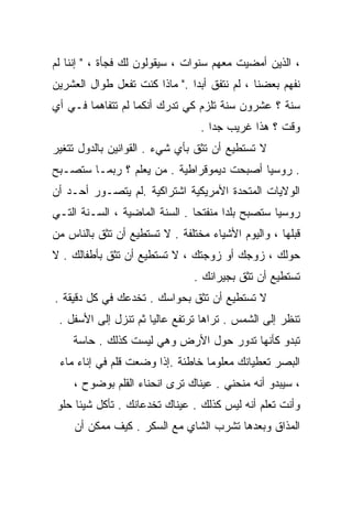 ‫، ﺍﻟﺫﻴﻥ ﺃﻤﻀﻴﺕ ﻤﻌﻬﻡ ﺴﻨﻭﺍﺕ ، ﺴﻴﻘﻭﻟﻭﻥ ﻟﻙ ﻓﺠﺄﺓ ، " ﺇﻨﻨﺎ ﻟﻡ‬
‫ﻨﻔﻬﻡ ﺒﻌﻀﻨﺎ ، ﻟﻡ ﻨﺘﻔﻕ ﺃﺒﺩﺍ ." ﻤﺎﺫﺍ ﻜﻨﺕ ﺘﻔﻌل ﻁﻭﺍل ﺍﻟﻌﺸﺭﻴﻥ‬
                              ‫ﹰ‬
‫ﺴﻨﺔ ؟ ﻋﺸﺭﻭﻥ ﺴﻨﺔ ﺘﻠﺯﻡ ﻜﻲ ﺘﺩﺭﻙ ﺃﻨﻜﻤﺎ ﻟﻡ ﺘﺘﻔﺎﻫﻤﺎ ﻓـﻲ ﺃﻱ‬
                                 ‫ﻭﻗﺕ ؟ ﻫﺫﺍ ﻏﺭﻴﺏ ﺠﺩﺍ .‬
                                   ‫ﹰ‬
‫ﻻ ﺘﺴﺘﻁﻴﻊ ﺃﻥ ﺘﺜﻕ ﺒﺄﻱ ﺸﻲﺀ . ﺍﻟﻘﻭﺍﻨﻴﻥ ﺒﺎﻟﺩﻭل ﺘﺘﻐﻴﺭ‬
‫. ﺭﻭﺴﻴﺎ ﺃﺼﺒﺤﺕ ﺩﻴﻤﻭﻗﺭﺍﻁﻴﺔ . ﻤﻥ ﻴﻌﻠﻡ ؟ ﺭﺒﻤـﺎ ﺴﺘﺼـﺒﺢ‬
‫ﺍﻟﻭﻻﻴﺎﺕ ﺍﻟﻤﺘﺤﺩﺓ ﺍﻷﻤﺭﻴﻜﻴﺔ ﺍﺸﺘﺭﺍﻜﻴﺔ .ﻟﻡ ﻴﺘﺼـﻭﺭ ﺃﺤـﺩ ﺃﻥ‬
‫ﺭﻭﺴﻴﺎ ﺴﺘﺼﺒﺢ ﺒﻠﺩﺍ ﻤﻨﻔﺘﺤﺎ . ﺍﻟﺴﻨﺔ ﺍﻟﻤﺎﻀﻴﺔ ، ﺍﻟﺴـﻨﺔ ﺍﻟﺘـﻲ‬
                               ‫ﹰ‬      ‫ﹰ‬
‫ﻗﺒﻠﻬﺎ ، ﻭﺍﻟﻴﻭﻡ ﺍﻷﺸﻴﺎﺀ ﻤﺨﺘﻠﻔﺔ . ﻻ ﺘﺴﺘﻁﻴﻊ ﺃﻥ ﺘﺜﻕ ﺒﺎﻟﻨﺎﺱ ﻤﻥ‬
‫ﺤﻭﻟﻙ ، ﺯﻭﺠﻙ ﺃﻭ ﺯﻭﺠﺘﻙ ، ﻻ ﺘﺴﺘﻁﻴﻊ ﺃﻥ ﺘﺜﻕ ﺒﺄﻁﻔﺎﻟﻙ . ﻻ‬
                                ‫ﺘﺴﺘﻁﻴﻊ ﺃﻥ ﺘﺜﻕ ﺒﺠﻴﺭﺍﻨﻙ .‬
‫ﻻ ﺘﺴﺘﻁﻴﻊ ﺃﻥ ﺘﺜﻕ ﺒﺤﻭﺍﺴﻙ . ﺘﺨﺩﻋﻙ ﻓﻲ ﻜل ﺩﻗﻴﻘﺔ .‬
 ‫ﺘﻨﻅﺭ ﺇﻟﻰ ﺍﻟﺸﻤﺱ . ﺘﺭﺍﻫﺎ ﺘﺭﺘﻔﻊ ﻋﺎﻟﻴﺎ ﺜﻡ ﺘﻨﺯل ﺇﻟﻰ ﺍﻷﺴﻔل .‬
                     ‫ﹰ‬
    ‫ﺘﺒﺩﻭ ﻜﺄﻨﻬﺎ ﺘﺩﻭﺭ ﺤﻭل ﺍﻷﺭﺽ ﻭﻫﻲ ﻟﻴﺴﺕ ﻜﺫﻟﻙ . ﺤﺎﺴﺔ‬
 ‫ﺍﻟﺒﺼﺭ ﺘﻌﻁﻴﺎﻨﻙ ﻤﻌﻠﻭﻤﺎ ﺨﺎﻁﺌﺔ .ﺇﺫﺍ ﻭﻀﻌﺕ ﻗﻠﻡ ﻓﻲ ﺇﻨﺎﺀ ﻤﺎﺀ‬
    ‫، ﺴﻴﺒﺩﻭ ﺃﻨﻪ ﻤﻨﺤﻨﻲ . ﻋﻴﻨﺎﻙ ﺘﺭﻯ ﺍﻨﺤﻨﺎﺀ ﺍﻟﻘﻠﻡ ﺒﻭﻀﻭﺡ ،‬
 ‫ﻭﺃﻨﺕ ﺘﻌﻠﻡ ﺃﻨﻪ ﻟﻴﺱ ﻜﺫﻟﻙ . ﻋﻴﻨﺎﻙ ﺘﺨﺩﻋﺎﻨﻙ . ﺘﺄﻜل ﺸﻴﺌﺎ ﺤﻠﻭ‬
     ‫ﹰ‬
     ‫ﺍﻟﻤﺫﺍﻕ ﻭﺒﻌﺩﻫﺎ ﺘﺸﺭﺏ ﺍﻟﺸﺎﻱ ﻤﻊ ﺍﻟﺴﻜﺭ . ﻜﻴﻑ ﻤﻤﻜﻥ ﺃﻥ‬
 