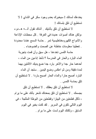 ‫ﻴﺨﺩﻋﻙ ﻟﺴﺎﻨﻙ ! ﺴﻴﺨﺒﺭﻙ ﺒﻌﺩﻡ ﻭﺠﻭﺩ ﺴﻜﺭ ﻓﻲ ﺍﻟﺸﺎﻱ ! ﻻ‬
                                  ‫ﺘﺴﺘﻁﻴﻊ ﺃﻥ ﺘﺜﻕ ﺒﻠﺴﺎﻨﻙ !‬
‫ﻻ ﺘﺴﺘﻁﻴﻊ ﺃﻥ ﺘﺜﻕ ﺒﺄﺫﻨﻴﻙ . ﺃﺫﻨﺎﻙ ﺘﻘﻭل ﺃﻨـﻪ ﻫـﺩﻭﺀ‬
‫،ﻭﻟﻜﻥ ﻫﻨﺎﻙ ﺃﺼﻭﺍﺕ ﻋﺩﻴﺩﺓ ﻓﻲ ﺍﻟﻐﺭﻓﺔ . ﻜل ﻤﺤﻁﺎﺕ ﺍﻹﺫﺍﻋﺔ‬
‫ﻭﺍﻷﻤﻭﺍﺝ ﺍﻟﻜﻬﺭﻭﻤﻐﻨﺎﻁﻴﺴﻴﺔ ﺘﻤﺭ . ﺤﺎﺴﺔ ﺍﻟﺴﻤﻊ ﻋﻨﺩﻨﺎ ﻤﺤﺩﻭﺩﺓ‬
       ‫. ﺘﻌﻁﻴﻨﺎ ﻤﻌﻠﻭﻤﺎﺕ ﺨﺎﻁﺌﺔ ﻋﻥ ﺍﻟﺼﻤﺕ ﻭﺍﻟﻀﻭﻀﺎﺀ .‬
   ‫ﺤﺎﺴﺔ ﺍﻟﻠﻤﺱ ﺘﺨﺩﻋﻨﺎ ، ﻫل ﺴﺒﻕ ﻭﺃﻥ ﻗﻤﺕ ﺒﺘﺠﺭﺒﺔ‬
   ‫ﺍﻟﻤﺎﺀ ﺍﻟﺒﺎﺭﺩ ﻭﺍﻟﺤﺎﺭ ﻓﻲ ﺍﻟﻤﺩﺭﺴﺔ ؟ ﺘﺄﺨﺫ ﺇﻨﺎﺀﻴﻥ ﻤﻥ ﺍﻟﻤﺎﺀ ،‬
   ‫ﺃﺤﺩﻫﻤﺎ ﺤﺎﺭ ﺠﺩﺍ ﻭﺍﻵﺨﺭ ﺒﺎﺭﺩ ﺠﺩﺍ ﻀﻊ ﻴﺩﻴﻙ ﺍﻻﺜﻨﺘﻴﻥ ﺒﻬﻤﺎ‬
                        ‫ﹰ‬              ‫ﹰ‬
     ‫ﻟﻤﺩﺓ ﺩﻗﻴﻘﺔ ﻭﻤﻥ ﺜﻡ ﺍﻋﻜﺱ ﻭﻀﻊ ﺍﻟﻴﺩﻴﻥ . ﺴﺘﺠﺩ ﺃﻥ ﺍﻟﻤﺎﺀ‬
‫ﺍﻟﺒﺎﺭﺩ ﺃﺼﺒﺢ ﺤﺎﺭﺍ ﻭﺍﻟﻤﺎﺀ ﺍﻟﺤﺎﺭ ﺃﺼﺒﺢ ﺒﺎﺭﺩﺍ . ﻻ ﺘﺴﺘﻁﻴﻊ ﺃﻥ‬
              ‫ﹰ‬                       ‫ﹰ‬
                                       ‫ﺘﺜﻕ ﺒﺤﺎﺴﺔ ﺍﻟﻠﻤﺱ .‬
       ‫ﻻ ﺘﺴﺘﻁﻴﻊ ﺃﻥ ﺘﺜﻕ ﺒﻌﻘﻠﻙ . ﻻ ﺘﺴﺘﻁﻴﻊ ﺃﻥ ﺘﺜﻕ‬
‫ﺒﺠﺴﻤﻙ . ﻻ ﺘﺴﺘﻁﻴﻊ ﺃﻥ ﺘﺜﻕ ﺒﻤﻌﺩﺘﻙ ﺘﺸﻌﺭ ﺒﺄﻨﻙ ﻋﻠﻰ ﻤﺎ ﻴﺭﺍﻡ‬
 ‫، ﺘﺄﻜل ﻗﻁﻌﺘﻴﻥ ﻤﻥ ﺍﻟﺒﻴﺘﺯﺍ ﻭﻗﻁﻌﺘﻴﻥ ﻤﻥ ﺍﻟﺒﻭﻅﺔ ﺍﻟﻤﺜﻠﺠﺔ ، ﻓﻲ‬
     ‫ﺍﻟﻴﻭﻡ ﺍﻟﺘﺎﻟﻲ ﺘﻜﻭﻥ ﻓﻲ ﺍﻟﺴﺭﻴﺭ . ﻟﻘﺩ ﻜﻨﺕ ﺒﺨﻴﺭ ﻓﻲ ﺍﻟﻴﻭﻡ‬
                 ‫ﺍﻟﺴﺎﺒﻕ ، ﻭﻟﻜﻨﻙ ﺍﻟﻴﻭﻡ ﻟﺴﺕ ﻋﻠﻰ ﻤﺎ ﻴﺭﺍﻡ .‬
 