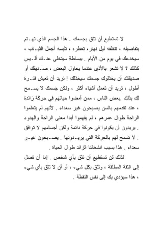 ‫ﻻ ﺘﺴﺘﻁﻴﻊ ﺃﻥ ﺘﺜﻕ ﺒﺠﺴﻤﻙ . ﻫﺫﺍ ﺍﻟﺠﺴﻡ ﺍﻟﺫﻱ ﺘﻬـﺘﻡ‬
‫ﺒﺘﻔﺎﺼﻴﻠﻪ ، ﺘﻨﻅﻔﻪ ﻟﻴل ﻨﻬﺎﺭ، ﺘﻌﻁﺭﻩ ، ﺘﻠﺒﺴﻪ ﺃﺠﻤل ﺍﻟﺜﻴـﺎﺏ ،‬
‫ﺴﻴﺨﺩﻋﻙ ﻓﻲ ﻴﻭﻡ ﻤﻥ ﺍﻷﻴﺎﻡ . ﺒﺒﺴﺎﻁﺔ ﺴﻴﺘﺨﻠﻰ ﻋﻨـﻙ ﺃﻟـﻴﺱ‬
‫ﻜﺫﻟﻙ ؟ ﻻ ﺘﺸﻌﺭ ﺒﺎﻷﺫﻯ ﻋﻨﺩﻤﺎ ﻴﺤﺎﻭل ﺍﻟﺒﻌﺽ ، ﺼـﺩﻴﻘﻙ ﺃﻭ‬
‫ﺼﺩﻴﻘﺘﻙ ﺃﻥ ﻴﺨﺫﻟﻭﻙ ﺠﺴﻤﻙ ﺴﻴﺨﺫﻟﻙ ! ﺘﺭﻴﺩ ﺃﻥ ﺘﻌﻴﺵ ﻓﺘـﺭﺓ‬
‫ﺃﻁﻭل ، ﺘﺭﻴﺩ ﺃﻥ ﺘﻌﻤل ﺃﺸﻴﺎﺀ ﺃﻜﺜﺭ ، ﻭﻟﻜﻥ ﺠﺴﻤﻙ ﻻ ﻴﺴـﻤﺢ‬
‫ﻟﻙ ﺒﺫﻟﻙ .ﺒﻌﺽ ﺍﻟﻨﺎﺱ ، ﻤﻤﻥ ﺃﻤﻀﻭﺍ ﺤﻴﺎﺘﻬﻡ ﻓﻲ ﺤﺭﻜﺔ ﺯﺍﺌﺩﺓ‬
‫، ﻋﻨﺩ ﺘﻘﺩﻤﻬﻡ ﺒﺎﻟﺴﻥ ﻴﺼﺒﺤﻭﻥ ﻏﻴﺭ ﺴﻌﺩﺍﺀ . ﻷﻨﻬﻡ ﻟﻡ ﻴﺘﻌﻠﻤﻭﺍ‬
‫ﺍﻟﺭﺍﺤﺔ ﻁﻭﺍل ﻋﻤﺭﻫﻡ ، ﻟﻡ ﻴﻔﻬﻤﻭﺍ ﺃﺒﺩﺍ ﻤﻌﻨﻰ ﺍﻟﺭﺍﺤﺔ ﻭﺍﻟﻬﺩﻭﺀ‬
                    ‫ﹰ‬
‫. ﻴﺭﻴﺩﻭﻥ ﺃﻥ ﻴﻜﻭﻨﻭﺍ ﻓﻲ ﺤﺭﻜﺔ ﺩﺍﺌﻤﺔ ﻭﻟﻜﻥ ﺃﺠﺴﺎﻤﻬﻡ ﻻ ﺘﻭﺍﻓﻕ‬
‫. ﻻ ﺘﺴﻤﺢ ﻟﻬﻡ ﺒﺎﻟﺤﺭﻜﺔ ﺍﻟﺘﻲ ﻴﺭﻴـﺩﻭﻨﻬﺎ . ﻴﺼـﺒﺤﻭﻥ ﻏﻴـﺭ‬
           ‫ﺴﻌﺩﺍﺀ . ﻫﺫﺍ ﺒﺴﺒﺏ ﺍﻨﺸﻐﺎﻟﻨﺎ ﺍﻟﺯﺍﺌﺩ ﻁﻭﺍل ﺍﻟﺤﻴﺎﺓ .‬
‫ﻟﺫﻟﻙ ﻟﻥ ﺘﺴﺘﻁﻴﻊ ﺃﻥ ﺘﺜﻕ ﺒﺄﻱ ﺸﺨﺹ . ﺇﻤﺎ ﺃﻥ ﺘﺼل‬
‫ﺇﻟﻰ ﺍﻟﺜﻘﺔ ﺍﻟﻤﻁﻠﻘﺔ ، ﻭﺘﺜﻕ ﺒﻜل ﺸﻲﺀ ، ﺃﻭ ﺃﻥ ﻻ ﺘﺜﻕ ﺒﺄﻱ ﺸﻲﺀ‬
                       ‫، ﻫﺫﺍ ﺴﻴﺅﺩﻱ ﺒﻙ ﺇﻟﻰ ﻨﻔﺱ ﺍﻟﻨﻘﻁﺔ .‬
 