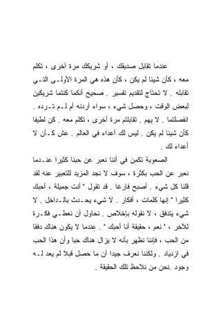 ‫ﻋﻨﺩﻤﺎ ﺘﻘﺎﺒل ﺼﺩﻴﻘﻙ ، ﺃﻭ ﺸﺭﻴﻜﻙ ﻤﺭﺓ ﺃﺨﺭﻯ ، ﺘﻜﻠﻡ‬
‫ﻤﻌﻪ ، ﻜﺄﻥ ﺸﻴﺌﺎ ﻟﻡ ﻴﻜﻥ ، ﻜﺄﻥ ﻫﺫﻩ ﻫﻲ ﺍﻟﻤﺭﺓ ﺍﻷﻭﻟـﻰ ﺍﻟﺘـﻲ‬
                                       ‫ﹰ‬
‫ﺘﻘﺎﺒﻠﻪ . ﻻ ﺘﺤﺘﺎﺝ ﻟﺘﻘﺩﻴﻡ ﺘﻔﺴﻴﺭ . ﺼﺤﻴﺢ ﺃﻨﻜﻤﺎ ﻜﻨﺘﻤﺎ ﺸﺭﻴﻜﻴﻥ‬
‫ﻟﺒﻌﺽ ﺍﻟﻭﻗﺕ ، ﻭﺤﺼل ﺸﻲﺀ ، ﺴﻭﺍﺀ ﺃﺭﺩﻨﻪ ﺃﻡ ﻟـﻡ ﺘـﺭﺩﻩ .‬
‫ﺍﻨﻔﺼﻠﺘﻤﺎ . ﻻ ﻴﻬﻡ . ﺘﻘﺎﺒﻠﺘﻡ ﻤﺭﺓ ﺃﺨﺭﻯ ، ﺘﻜﻠﻡ ﻤﻌﻪ . ﻜﻥ ﻟﻁﻴﻔﺎ‬
‫ﹰ‬
‫ﻜﺄﻥ ﺸﻴﺌﺎ ﻟﻡ ﻴﻜﻥ . ﻟﻴﺱ ﻟﻙ ﺃﻋﺩﺍﺀ ﻓﻲ ﺍﻟﻌﺎﻟﻡ . ﻋﺵ ﻜـﺄﻥ ﻻ‬
                                            ‫ﹰ‬
                                              ‫ﺃﻋﺩﺍﺀ ﻟﻙ .‬
‫ﺍﻟﺼﻌﻭﺒﺔ ﺘﻜﻤﻥ ﻓﻲ ﺃﻨﻨﺎ ﻨﻌﺒﺭ ﻋﻥ ﺤﺒﻨﺎ ﻜﺜﻴﺭﺍ ﻋﻨـﺩﻤﺎ‬
       ‫ﹰ‬
‫ﻨﻌﺒﺭ ﻋﻥ ﺍﻟﺤﺏ ﺒﻜﺜﺭﺓ ، ﺴﻭﻑ ﻻ ﻨﺠﺩ ﺍﻟﻤﺯﻴﺩ ﻟﻠﺘﻌﺒﻴﺭ ﻋﻨﻪ ﻟﻘﺩ‬
‫ﻗﻠﻨﺎ ﻜل ﺸﻲﺀ . ﺃﺼﺒﺢ ﻓﺎﺭﻏﺎ . ﻗﺩ ﺘﻘﻭل " ﺃﻨﺕ ﺠﻤﻴﻠﺔ ، ﺃﺤﺒﻙ‬
                             ‫ﹰ‬
‫ﻜﺜﻴﺭﺍ " ﺇﻨﻬﺎ ﻜﻠﻤﺎﺕ ، ﺃﻓﻜﺎﺭ . ﻻ ﺸﻲﺀ ﻴﺤـﺩﺙ ﺒﺎﻟـﺩﺍﺨل . ﻻ‬
                                                ‫ﹰ‬
‫ﺸﻲﺀ ﻴﺘﺩﻓﻕ ، ﻻ ﻨﻘﻭﻟﻪ ﺒﺈﺨﻼﺹ . ﻨﺤﺎﻭل ﺃﻥ ﻨﻌﻁـﻲ ﻓﻜـﺭﺓ‬
‫ﻟﻶﺨﺭ ، " ﻨﻌﻡ ، ﺤﻘﻴﻘﺔ ﺃﻨﺎ ﺃﺤﺒﻙ " . ﻋﻨﺩﻤﺎ ﻻ ﻴﻜﻭﻥ ﻫﻨﺎﻙ ﺩﻓﻘﺎ‬
‫ﹰ‬
‫ﻤﻥ ﺍﻟﺤﺏ ، ﻓﺈﻨﻨﺎ ﹸﻅﻬﺭ ﺒﺄﻨﻪ ﻻ ﻴﺯﺍل ﻫﻨﺎﻙ ﺤﺒﺎ ﻭﺃﻥ ﻫﺫﺍ ﺍﻟﺤﺏ‬
             ‫ﹰ‬                       ‫ﻨ‬
‫ﻓﻲ ﺍﺯﺩﻴﺎﺩ . ﻭﻟﻜﻨﻨﺎ ﻨﻌﺭﻑ ﺠﻴﺩﺍ ﺃﻥ ﻤﺎ ﺤﺼل ﻗﺒﻼ ﻟﻡ ﻴﻌﺩ ﻟـﻪ‬
           ‫ﹰ‬             ‫ﹰ‬
                      ‫ﻭﺠﻭﺩ .ﻨﺤﻥ ﻤﻥ ﻨﻼﺤﻅ ﺘﻠﻙ ﺍﻟﺤﻘﻴﻘﺔ .‬
 