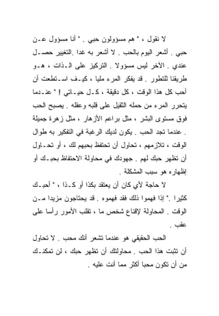 ‫ﻻ ﻨﻘﻭل ، " ﻫﻡ ﻤﺴﺅﻭﻟﻭﻥ ﺤﺒﻲ . " ﺃﻨﺎ ﻤﺴﺅﻭل ﻋـﻥ‬
‫ﺤﺒﻲ . ﺃﺸﻌﺭ ﺍﻟﻴﻭﻡ ﺒﺎﻟﺤﺏ . ﻻ ﺃﺸﻌﺭ ﺒﻪ ﻏﺩﺍ .ﺍﻟﺘﻐﻴﻴﺭ ﺤﺼـل‬
              ‫ﹰ‬
‫ﻋﻨﺩﻱ . ﺍﻵﺨﺭ ﻟﻴﺱ ﻤﺴﺅﻭﻻ . ﺍﻟﺘﺭﻜﻴﺯ ﻋﻠﻰ ﺍﻟـﺫﺍﺕ ، ﻫـﻭ‬
                           ‫ﹰ‬
‫ﻁﺭﻴﻘﻨﺎ ﻟﻠﺘﻁﻭﺭ . ﻗﺩ ﻴﻔﻜﺭ ﺍﻟﻤﺭﺀ ﻤﻠﻴﺎ ، ﻜﻴـﻑ ﺍﺴـﺘﻁﻌﺕ ﺃﻥ‬
                  ‫ﹰ‬
‫ﺃﺤﺏ ﻜل ﻫﺫﺍ ﺍﻟﻭﻗﺕ ، ﻜل ﺩﻗﻴﻘﺔ ، ﻜـل ﺤﻴـﺎﺘﻲ ! " ﻋﻨـﺩﻤﺎ‬
‫ﻴﺘﺤﺭﺭ ﺍﻟﻤﺭﺀ ﻤﻥ ﺤﻤﻠﻪ ﺍﻟﺜﻘﻴل ﻋﻠﻰ ﻗﻠﺒﻪ ﻭﻋﻘﻠﻪ . ﻴﺼﺒﺢ ﺍﻟﺤﺏ‬
‫ﻓﻭﻕ ﻤﺴﺘﻭﻯ ﺍﻟﺒﺸﺭ ، ﻤﺜل ﺒﺭﺍﻋﻡ ﺍﻷﺯﻫﺎﺭ ، ﻤﺜل ﺯﻫﺭﺓ ﺠﻤﻴﻠﺔ‬
‫. ﻋﻨﺩﻤﺎ ﺘﺠﺩ ﺍﻟﺤﺏ . ﻴﻜﻭﻥ ﻟﺩﻴﻙ ﺍﻟﺭﻏﺒﺔ ﻓﻲ ﺍﻟﺘﻔﻜﻴﺭ ﺒﻪ ﻁﻭﺍل‬
‫ﺍﻟﻭﻗﺕ ، ﺘﻼﺯﻤﻬﻡ ، ﺘﺤﺎﻭل ﺃﻥ ﺘﺤﺘﻔﻅ ﺒﺤﺒﻬﻡ ﻟﻙ ، ﺃﻭ ﺘﺤـﺎﻭل‬
‫ﺃﻥ ﺘﻅﻬﺭ ﺤﺒﻙ ﻟﻬﻡ . ﺠﻬﻭﺩﻙ ﻓﻲ ﻤﺤﺎﻭﻟﺔ ﺍﻻﺤﺘﻔﺎﻅ ﺒﺤﺒـﻙ ﺃﻭ‬
                              ‫ﺇﻅﻬﺎﺭﻩ ﻫﻭ ﺴﺒﺏ ﺍﻟﻤﺸﻜﻠﺔ .‬
‫ﻻ ﺤﺎﺠﺔ ﻷﻱ ﻜﺎﻥ ﺃﻥ ﻴﻌﺘﻘﺩ ﺒﻜﺫﺍ ﺃﻭ ﻜـﺫﺍ ، " ﺃﺤﺒـﻙ‬
                                    ‫ٍ‬
‫ﻜﺜﻴﺭﺍ ." ﺇﺫﺍ ﻓﻬﻤﻭﺍ ﺫﻟﻙ ﻓﻘﺩ ﻓﻬﻤﻭﻩ . ﻗﺩ ﻴﺤﺘﺎﺠﻭﻥ ﻤﺯﻴﺩﺍ ﻤـﻥ‬
    ‫ﹰ‬                                             ‫ﹰ‬
‫ﺍﻟﻭﻗﺕ . ﺍﻟﻤﺤﺎﻭﻟﺔ ﻹﻗﻨﺎﻉ ﺸﺨﺹ ﻤﺎ ، ﺘﻘﻠﺏ ﺍﻷﻤﻭﺭ ﺭﺃﺴﺎ ﻋﻠﻰ‬
    ‫ﹰ‬
                                                ‫ﻋﻘﺏ .‬
‫ﺍﻟﺤﺏ ﺍﻟﺤﻘﻴﻘﻲ ﻫﻭ ﻋﻨﺩﻤﺎ ﺘﺸﻌﺭ ﺃﻨﻙ ﻤﺤﺏ . ﻻ ﺘﺤﺎﻭل‬
‫ﺃﻥ ﺘﺜﺒﺕ ﻫﺫﺍ ﺍﻟﺤﺏ . ﻤﺤﺎﻭﻟﺘﻙ ﺃﻥ ﺘﻅﻬﺭ ﺤﺒﻙ ، ﻟﻥ ﺘﻤﻜﻨـﻙ‬
                   ‫ﻤﻥ ﺃﻥ ﺘﻜﻭﻥ ﻤﺤﺒﺎ ﺃﻜﺜﺭ ﻤﻤﺎ ﺃﻨﺕ ﻋﻠﻴﻪ .‬
                                       ‫ﹰ‬
 