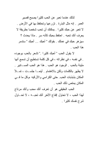 ‫ﻟﺫﻟﻙ ﻋﻨﺩﻤﺎ ﻨﻌﺒﺭ ﻋﻥ ﺍﻟﺤﺏ ﻜﺜﻴﺭﺍ ﻴﺼﺒﺢ ﻗﺼﻴﺭ‬
               ‫ﹰ‬
 ‫ﺍﻟﻌﻤﺭ . ﺇﻨﻪ ﻤﺜل ﺍﻟﺒﺫﺭﺓ . ﺘﺯﺭﻋﻬﺎ ﻭﺘﺤﺘﻔﻅ ﺒﻬﺎ ﻓﻲ ﺍﻷﺭﺽ .‬
 ‫ﻻ ﺘﻌﺒﺭ ﻋﻥ ﺤﺒﻙ ﻜﺜﻴﺭﺍ . ﻴﻤﻜﻨﻙ ﺃﻥ ﺘﺤﺏ ﺸﺨﺼﺎ ﺒﻁﺭﻴﻘﺔ ﻻ‬
          ‫ﹰ‬                   ‫ﹰ‬
    ‫ﻴﻌﺭﻑ ﺃﻨﻙ ﺘﺤﺒﻪ . ﺍﺤﺘﻔﻅ ﺒﺤﺒﻙ ﻜﺄﻨﻪ ﺴﺭ . ﻤﺎﺫﺍ ﻴﺤﺩﺙ ؟‬
  ‫ﺴﻴﺯﻫﺭ ﺤﺒﻙ ﻓﻲ ﻋﻤﻠﻙ . ﺒﻘﻭﻟﻙ " ﺃﺤﺒﻙ … ﺃﺤﺒﻙ " ﺴﺘﺩﻤﺭ‬
                                            ‫ﻫﺫﺍ ﺍﻟﺤﺏ .‬
‫ﻻ ﻴﻘﻭل ﺍﻟﺤﺏ " ﺃﺤﺒﻙ ﻜﺜﻴﺭﺍ ." ﺘﺸﻌﺭ ﺒﺎﻟﺤﺏ ﺒﻭﺠﻭﺩﻩ‬
                     ‫ﹰ‬
‫. ﻓﻲ ﻨ ﹶﺴﻪ ، ﻓﻲ ﻨﻅﺭﺍﺘﻪ ، ﻓﻲ ﻜل ﻜﻠﻤﺔ ﺘﺴﺘﻁﻴﻊ ﺃﻥ ﺘﺴﻤﻊ ﺃﻨﻬﺎ‬
                                               ‫ﻔ‬
‫ﻤﻠﻴﺌﺔ ﺒﺎﻟﺤﺏ . ﺍﻟﻭﺠﻭﺩ ﻫﻭ ﺍﻟﺤﺏ . ﻫﺫﺍ ﻫﻭ ﺍﻟﺤﺏ ﺍﻟﻤﺴـﺘﻨﻴﺭ .‬
‫ﻻ ﻴﻅﻬﺭ ﺒﺎﻟﻜﻠﻤﺎﺕ ﻭﻟﻜﻥ ﺒﺎﻻﻫﺘﻤﺎﻡ . ﺃﻴﻨﻤـﺎ ﺠﻠﺴـﺕ ، ﺘﻤـﻸ‬
‫ﺍﻟﻤﻜﺎﻥ ﺒﺫﺒﺫﺒﺎﺕ ﺍﻟﺤﺏ. ﺤﺘﻰ ﺍﻟﻜﺭﺍﺴﻲ ﻭﺍﻷﺭﻜﻴﻪ ،ﻭﻜل ﻤﺎ ﻓـﻲ‬
                               ‫ﺍﻟﻤﻜﺎﻥ ﻴﻤﺘﺹ ﺫﻟﻙ ﺍﻟﺤﺏ .‬
‫ﺍﻟﺤﺏ ﺍﻟﺤﻘﻴﻘﻲ ﻫﻭ ﺃﻥ ﺘﻌﺭﻑ ﺃﻨﻙ ﻤﺤﺏ ﻭﺃﻨﻙ ﻤﺭﺘﺎﺡ‬
‫ﻟﻬﺫﺍ ﺍﻟﺤﺏ ، ﻻ ﺘﺤﺎﻭل ﺇﻗﻨﺎﻉ ﺍﻵﺨﺭ ﺃﻨﻙ ﺘﺤﺒـﻪ ، ﻻ ﺘﺤـﺎﻭل‬
                                     ‫ﺸﺭﺡ ﻨﻔﺴﻙ ﻜﺜﻴﺭﺍ .‬
                                       ‫ﹰ‬
 