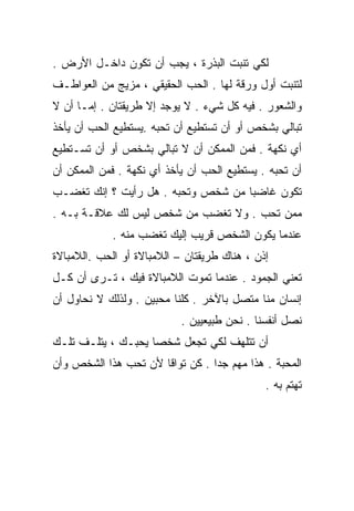 ‫ﻟﻜﻲ ﺘﻨﺒﺕ ﺍﻟﺒﺫﺭﺓ ، ﻴﺠﺏ ﺃﻥ ﺘﻜﻭﻥ ﺩﺍﺨـل ﺍﻷﺭﺽ .‬
‫ﻟ ﹸﻨﺒﺕ ﺃﻭل ﻭﺭﻗﺔ ﻟﻬﺎ . ﺍﻟﺤﺏ ﺍﻟﺤﻘﻴﻘﻲ ، ﻤﺯﻴﺞ ﻤﻥ ﺍﻟﻌﻭﺍﻁـﻑ‬
                                                  ‫ﺘ‬
‫ﻭﺍﻟﺸﻌﻭﺭ . ﻓﻴﻪ ﻜل ﺸﻲﺀ . ﻻ ﻴﻭﺠﺩ ﺇﻻ ﻁﺭﻴﻘﺘﺎﻥ . ﺇﻤـﺎ ﺃﻥ ﻻ‬
‫ﺘﺒﺎﻟﻲ ﺒﺸﺨﺹ ﺃﻭ ﺃﻥ ﺘﺴﺘﻁﻴﻊ ﺃﻥ ﺘﺤﺒﻪ .ﻴﺴﺘﻁﻴﻊ ﺍﻟﺤﺏ ﺃﻥ ﻴﺄﺨﺫ‬
‫ﺃﻱ ﻨﻜﻬﺔ . ﻓﻤﻥ ﺍﻟﻤﻤﻜﻥ ﺃﻥ ﻻ ﺘﺒﺎﻟﻲ ﺒﺸﺨﺹ ﺃﻭ ﺃﻥ ﺘﺴـﺘﻁﻴﻊ‬
‫ﺃﻥ ﺘﺤﺒﻪ . ﻴﺴﺘﻁﻴﻊ ﺍﻟﺤﺏ ﺃﻥ ﻴﺄﺨﺫ ﺃﻱ ﻨﻜﻬﺔ . ﻓﻤﻥ ﺍﻟﻤﻤﻜﻥ ﺃﻥ‬
‫ﺘﻜﻭﻥ ﻏﺎﻀﺒﺎ ﻤﻥ ﺸﺨﺹ ﻭﺘﺤﺒﻪ . ﻫل ﺭﺃﻴﺕ ؟ ﺇﻨﻙ ﺘﻐﻀـﺏ‬
                                   ‫ﹰ‬
‫ﻤﻤﻥ ﺘﺤﺏ . ﻭﻻ ﺘﻐﻀﺏ ﻤﻥ ﺸﺨﺹ ﻟﻴﺱ ﻟﻙ ﻋﻼﻗـﺔ ﺒـﻪ .‬
             ‫ﻋﻨﺩﻤﺎ ﻴﻜﻭﻥ ﺍﻟﺸﺨﺹ ﻗﺭﻴﺏ ﺇﻟﻴﻙ ﺘﻐﻀﺏ ﻤﻨﻪ .‬
‫ﺇﺫﻥ ، ﻫﻨﺎﻙ ﻁﺭﻴﻘﺘﺎﻥ – ﺍﻟﻼﻤﺒﺎﻻﺓ ﺃﻭ ﺍﻟﺤﺏ .ﺍﻟﻼﻤﺒﺎﻻﺓ‬
‫ﺘﻌﻨﻲ ﺍﻟﺠﻤﻭﺩ . ﻋﻨﺩﻤﺎ ﺘﻤﻭﺕ ﺍﻟﻼﻤﺒﺎﻻﺓ ﻓﻴﻙ ، ﺘـﺭﻯ ﺃﻥ ﻜـل‬
‫ﺇﻨﺴﺎﻥ ﻤﻨﺎ ﻤﺘﺼل ﺒﺎﻵﺨﺭ . ﻜﻠﻨﺎ ﻤﺤﺒﻴﻥ . ﻭﻟﺫﻟﻙ ﻻ ﻨﺤﺎﻭل ﺃﻥ‬
                            ‫ﻨﺼل ﺃﻨﻔﺴﻨﺎ . ﻨﺤﻥ ﻁﺒﻴﻌﻴﻴﻥ .‬
‫ﺃﻥ ﺘﺘﻠﻬﻑ ﻟﻜﻲ ﺘﺠﻌل ﺸﺨﺼﺎ ﻴﺤﺒـﻙ ، ‪‬ﺘﻠـﻑ ﺘﻠـﻙ‬
         ‫ﻴ‬         ‫ﹰ‬
‫ﺍﻟﻤﺤﺒﺔ . ﻫﺫﺍ ﻤﻬﻡ ﺠﺩﺍ . ﻜﻥ ﺘﻭﺍﻗﺎ ﻷﻥ ﺘﺤﺏ ﻫﺫﺍ ﺍﻟﺸﺨﺹ ﻭﺃﻥ‬
                     ‫ﹰ‬          ‫ﹰ‬
                                              ‫ﺘﻬﺘﻡ ﺒﻪ .‬
 