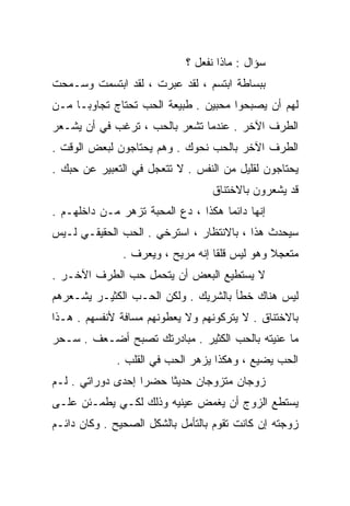 ‫ﺴﺅﺍل : ﻤﺎﺫﺍ ﻨﻔﻌل ؟‬
‫ﺒﺒﺴﺎﻁﺔ ﺍﺒﺘﺴﻡ ، ﻟﻘﺩ ﻋ ‪‬ﺭﺕ ، ﻟﻘﺩ ﺍﺒﺘﺴﻤﺕ ﻭﺴـﻤﺤﺕ‬
                      ‫ﺒ‬
‫ﻟﻬﻡ ﺃﻥ ﻴﺼﺒﺤﻭﺍ ﻤﺤﺒﻴﻥ . ﻁﺒﻴﻌﺔ ﺍﻟﺤﺏ ﺘﺤﺘﺎﺝ ﺘﺠﺎﻭﺒـﺎ ﻤـﻥ‬
    ‫ﹰ‬
‫ﺍﻟﻁﺭﻑ ﺍﻵﺨﺭ . ﻋﻨﺩﻤﺎ ﺘﺸﻌﺭ ﺒﺎﻟﺤﺏ ، ﺘﺭﻏﺏ ﻓﻲ ﺃﻥ ﻴﺸـﻌﺭ‬
‫ﺍﻟﻁﺭﻑ ﺍﻵﺨﺭ ﺒﺎﻟﺤﺏ ﻨﺤﻭﻙ . ﻭﻫﻡ ﻴﺤﺘﺎﺠﻭﻥ ﻟﺒﻌﺽ ﺍﻟﻭﻗﺕ .‬
‫ﻴﺤﺘﺎﺠﻭﻥ ﻟﻘﻠﻴل ﻤﻥ ﺍﻟﻨ ﹶﺱ . ﻻ ﺘﺘﻌﺠل ﻓﻲ ﺍﻟﺘﻌﺒﻴﺭ ﻋﻥ ﺤﺒﻙ .‬
                               ‫ﻔ‬
                                  ‫ﻗﺩ ﻴﺸﻌﺭﻭﻥ ﺒﺎﻻﺨﺘﻨﺎﻕ‬
‫ﺇﻨﻬﺎ ﺩﺍﺌﻤﺎ ﻫﻜﺫﺍ ، ﺩﻉ ﺍﻟﻤﺤﺒﺔ ﹸﺯﻫﺭ ﻤـﻥ ﺩﺍﺨﻠﻬـﻡ .‬
                 ‫ﺘ‬                  ‫ﹰ‬
‫ﺴﻴﺤﺩﺙ ﻫﺫﺍ ، ﺒﺎﻻﻨﺘﻅﺎﺭ ، ﺍﺴﺘﺭﺨﻲ . ﺍﻟﺤﺏ ﺍﻟﺤﻘﻴﻘـﻲ ﻟـﻴﺱ‬
               ‫ﻤﺘﻌﺠﻼ ﻭﻫﻭ ﻟﻴﺱ ﻗﻠﻘﺎ ﺇﻨﻪ ﻤﺭﻴﺢ ، ﻭ ‪‬ﻌﺭﻑ .‬
                    ‫ﻴ‬              ‫ﹰ‬            ‫ﹰ‬
‫ﻻ ﻴﺴﺘﻁﻴﻊ ﺍﻟﺒﻌﺽ ﺃﻥ ﻴﺘﺤﻤل ﺤﺏ ﺍﻟﻁﺭﻑ ﺍﻵﺨـﺭ .‬
‫ﻟﻴﺱ ﻫﻨﺎﻙ ﺨﻁﺄ ﺒﺎﻟﺸﺭﻴﻙ . ﻭﻟﻜﻥ ﺍﻟﺤـﺏ ﺍﻟﻜﺜﻴـﺭ ﻴﺸـﻌﺭﻫﻡ‬
‫ﺒﺎﻻﺨﺘﻨﺎﻕ . ﻻ ﻴﺘﺭﻜﻭﻨﻬﻡ ﻭﻻ ﻴﻌﻁﻭﻨﻬﻡ ﻤﺴﺎﻓﺔ ﻷﻨﻔﺴﻬﻡ . ﻫـﺫﺍ‬
‫ﻤﺎ ﻋﻨﻴﺘﻪ ﺒﺎﻟﺤﺏ ﺍﻟﻜﺜﻴﺭ . ﻤﺒﺎﺩﺭﺘﻙ ﺘﺼﺒﺢ ﺃﻀـﻌﻑ . ﺴـﺤﺭ‬
             ‫ﺍﻟﺤﺏ ﻴﻀﻴﻊ ، ﻭﻫﻜﺫﺍ ﻴﺯﻫﺭ ﺍﻟﺤﺏ ﻓﻲ ﺍﻟﻘﻠﺏ .‬
‫ﺯﻭﺠﺎﻥ ﻤﺘﺯﻭﺠﺎﻥ ﺤﺩﻴﺜﺎ ﺤﻀﺭﺍ ﺇﺤﺩﻯ ﺩﻭﺭﺍﺘﻲ . ﻟـﻡ‬
                       ‫ﹰ‬
‫ﻴﺴﺘﻁﻊ ﺍﻟﺯﻭﺝ ﺃﻥ ﻴﻐﻤﺽ ﻋﻴﻨﻴﻪ ﻭﺫﻟﻙ ﻟﻜـﻲ ﻴﻁﻤـﺌﻥ ﻋﻠـﻰ‬
‫ﺯﻭﺠﺘﻪ ﺇﻥ ﻜﺎﻨﺕ ﺘﻘﻭﻡ ﺒﺎﻟﺘﺄﻤل ﺒﺎﻟﺸﻜل ﺍﻟﺼﺤﻴﺢ . ﻭﻜﺎﻥ ﺩﺍﺌـﻡ‬
 