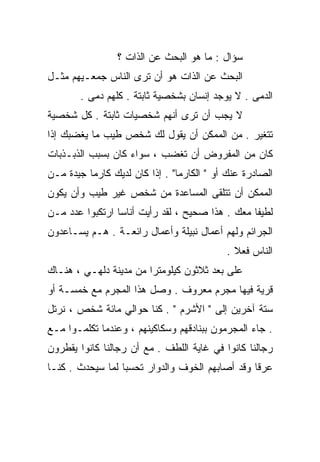 ‫ﺴﺅﺍل : ﻤﺎ ﻫﻭ ﺍﻟﺒﺤﺙ ﻋﻥ ﺍﻟﺫﺍﺕ ؟‬
‫ﺍﻟﺒﺤﺙ ﻋﻥ ﺍﻟﺫﺍﺕ ﻫﻭ ﺃﻥ ﺘﺭﻯ ﺍﻟﻨﺎﺱ ﺠﻤﻌـﻴﻬﻡ ﻤﺜـل‬
        ‫ﺍﻟﺩﻤﻰ . ﻻ ﻴﻭﺠﺩ ﺇﻨﺴﺎﻥ ﺒﺸﺨﺼﻴﺔ ﺜﺎﺒﺘﺔ . ﻜﻠﻬﻡ ﺩﻤﻰ .‬
‫ﻻ ﻴﺠﺏ ﺃﻥ ﺘﺭﻯ ﺃﻨﻬﻡ ﺸﺨﺼﻴﺎﺕ ﺜﺎﺒﺘﺔ . ﻜل ﺸﺨﺼﻴﺔ‬
‫ﺘﺘﻐﻴﺭ . ﻤﻥ ﺍﻟﻤﻤﻜﻥ ﺃﻥ ﻴﻘﻭل ﻟﻙ ﺸﺨﺹ ﻁﻴﺏ ﻤﺎ ﻴﻐﻀﺒﻙ ﺇﺫﺍ‬
‫ﻜﺎﻥ ﻤﻥ ﺍﻟﻤﻔﺭﻭﺽ ﺃﻥ ﺘﻐﻀﺏ ، ﺴﻭﺍﺀ ﻜﺎﻥ ﺒﺴﺒﺏ ﺍﻟﺫﺒـﺫﺒﺎﺕ‬
‫ﺍﻟﺼﺎﺩﺭﺓ ﻋﻨﻙ ﺃﻭ " ﺍﻟﻜﺎﺭﻤﺎ" . ﺇﺫﺍ ﻜﺎﻥ ﻟﺩﻴﻙ ﻜﺎﺭﻤﺎ ﺠﻴﺩﺓ ﻤـﻥ‬
‫ﺍﻟﻤﻤﻜﻥ ﺃﻥ ﺘﺘﻠﻘﻰ ﺍﻟﻤﺴﺎﻋﺩﺓ ﻤﻥ ﺸﺨﺹ ﻏﻴﺭ ﻁﻴﺏ ﻭﺃﻥ ﻴﻜﻭﻥ‬
‫ﻟﻁﻴﻔﺎ ﻤﻌﻙ . ﻫﺫﺍ ﺼﺤﻴﺢ ، ﻟﻘﺩ ﺭﺃﻴﺕ ﺃﻨﺎﺴﺎ ﺍﺭﺘﻜﺒﻭﺍ ﻋﺩﺩ ﻤـﻥ‬
                ‫ﹰ‬                               ‫ﹰ‬
‫ﺍﻟﺠﺭﺍﺌﻡ ﻭﻟﻬﻡ ﺃﻋﻤﺎل ﻨﺒﻴﻠﺔ ﻭﺃﻋﻤﺎل ﺭﺍﺌﻌـﺔ . ﻫـﻡ ﻴﺴـﺎﻋﺩﻭﻥ‬
                                           ‫ﺍﻟﻨﺎﺱ ﻓﻌﻼ .‬
                                             ‫ﹰ‬
‫ﻋﻠﻰ ﺒﻌﺩ ﺜﻼﺜﻭﻥ ﻜﻴﻠﻭﻤﺘﺭﺍ ﻤﻥ ﻤﺩﻴﻨﺔ ﺩﻟﻬـﻲ ، ﻫﻨـﺎﻙ‬
                       ‫ﹰ‬
‫ﻗﺭﻴﺔ ﻓﻴﻬﺎ ﻤﺠﺭﻡ ﻤﻌﺭﻭﻑ . ﻭﺼل ﻫﺫﺍ ﺍﻟﻤﺠﺭﻡ ﻤﻊ ﺨﻤﺴـﺔ ﺃﻭ‬
‫ﺴﺘﺔ ﺁﺨﺭﻴﻥ ﺇﻟﻰ " ﺍﻷﺸﺭﻡ " . ﻜﻨﺎ ﺤﻭﺍﻟﻲ ﻤﺎﺌﺔ ﺸﺨﺹ ، ﻨﺭﺘل‬
‫. ﺠﺎﺀ ﺍﻟﻤﺠﺭﻤﻭﻥ ﺒﺒﻨﺎﺩﻗﻬﻡ ﻭﺴﻜﺎﻜﻴﻨﻬﻡ ، ﻭﻋﻨﺩﻤﺎ ﺘﻜﻠﻤـﻭﺍ ﻤـﻊ‬
‫ﺭﺠﺎﻟﻨﺎ ﻜﺎﻨﻭﺍ ﻓﻲ ﻏﺎﻴﺔ ﺍﻟﻠﻁﻑ . ﻤﻊ ﺃﻥ ﺭﺠﺎﻟﻨﺎ ﻜﺎﻨﻭﺍ ﻴﻘﻁﺭﻭﻥ‬
‫ﻋﺭﻗﺎ ﻭﻗﺩ ﺃﺼﺎﺒﻬﻡ ﺍﻟﺨﻭﻑ ﻭﺍﻟﺩﻭﺍﺭ ﺘﺤﺴﺒﺎ ﻟﻤﺎ ﺴﻴﺤﺩﺙ . ﻜﻨـﺎ‬
                 ‫ﹰ‬                              ‫ﹰ‬
 
