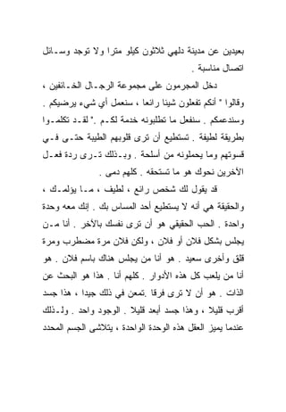 ‫ﺒﻌﻴﺩﻴﻥ ﻋﻥ ﻤﺩﻴﻨﺔ ﺩﻟﻬﻲ ﺜﻼﺜﻭﻥ ﻜﻴﻠﻭ ﻤﺘﺭﺍ ﻭﻻ ﺘﻭﺠﺩ ﻭﺴـﺎﺌل‬
               ‫ﹰ‬
                                         ‫ﺍﺘﺼﺎل ﻤﻨﺎﺴﺒﺔ .‬
‫ﺩﺨل ﺍﻟﻤﺠﺭﻤﻭﻥ ﻋﻠﻰ ﻤﺠﻤﻭﻋﺔ ﺍﻟﺭﺠـﺎل ﺍﻟﺨـﺎﺌﻔﻴﻥ ،‬
‫ﻭﻗﺎﻟﻭﺍ " ﺃﻨﻜﻡ ﺘﻔﻌﻠﻭﻥ ﺸﻴﺌﺎ ﺭﺍﺌﻌﺎ ، ﺴﻨﻌﻤل ﺃﻱ ﺸﻲﺀ ﻴﺭﻀﻴﻜﻡ .‬
                        ‫ﹰ‬     ‫ﹰ‬
‫ﻭﺴﻨﺩﻋﻤﻜﻡ . ﺴﻨﻔﻌل ﻤﺎ ﺘﻁﻠﺒﻭﻨﻪ ﺨﺩﻤﺔ ﻟﻜـﻡ ." ﻟﻘـﺩ ﺘﻜﻠﻤـﻭﺍ‬
‫ﺒﻁﺭﻴﻘﺔ ﻟﻁﻴﻔﺔ . ﺘﺴﺘﻁﻴﻊ ﺃﻥ ﺘﺭﻯ ﻗﻠﻭﺒﻬﻡ ﺍﻟﻁﻴﺒﺔ ﺤﺘـﻰ ﻓـﻲ‬
‫ﻗﺴﻭﺘﻬﻡ ﻭﻤﺎ ﻴﺤﻤﻠﻭﻨﻪ ﻤﻥ ﺃﺴﻠﺤﺔ . ﻭﺒـﺫﻟﻙ ﺘـﺭﻯ ﺭﺩﺓ ﻓﻌـل‬
               ‫ﺍﻵﺨﺭﻴﻥ ﻨﺤﻭﻙ ﻫﻭ ﻤﺎ ﺘﺴﺘﺤﻘﻪ . ﻜﻠﻬﻡ ﺩﻤﻰ .‬
‫ﻗﺩ ﻴﻘﻭل ﻟﻙ ﺸﺨﺹ ﺭﺍﺌﻊ ، ﻟﻁﻴﻑ ، ﻤـﺎ ﻴﺅﻟﻤـﻙ ،‬
‫ﻭﺍﻟﺤﻘﻴﻘﺔ ﻫﻲ ﺃﻨﻪ ﻻ ﻴﺴﺘﻁﻴﻊ ﺃﺤﺩ ﺍﻟﻤﺴﺎﺱ ﺒﻙ . ﺇﻨﻙ ﻤﻌﻪ ﻭﺤﺩﺓ‬
‫ﻭﺍﺤﺩﺓ . ﺍﻟﺤﺏ ﺍﻟﺤﻘﻴﻘﻲ ﻫﻭ ﺃﻥ ﺘﺭﻯ ﻨﻔﺴﻙ ﺒﺎﻵﺨﺭ . ﺃﻨﺎ ﻤـﻥ‬
‫ﻴﺠﻠﺱ ﺒﺸﻜل ﻓﻼﻥ ﺃﻭ ﻓﻼﻥ ، ﻭﻟﻜﻥ ﻓﻼﻥ ﻤﺭﺓ ﻤﻀﻁﺭﺏ ﻭﻤﺭﺓ‬
‫ﻗﻠﻕ ﻭﺃﺨﺭﻯ ﺴﻌﻴﺩ . ﻫﻭ ﺃﻨﺎ ﻤﻥ ﻴﺠﻠﺱ ﻫﻨﺎﻙ ﺒﺎﺴﻡ ﻓﻼﻥ . ﻫﻭ‬
‫ﺃﻨﺎ ﻤﻥ ﻴﻠﻌﺏ ﻜل ﻫﺫﻩ ﺍﻷﺩﻭﺍﺭ . ﻜﻠﻬﻡ ﺃﻨﺎ . ﻫﺫﺍ ﻫﻭ ﺍﻟﺒﺤﺙ ﻋﻥ‬
‫ﺍﻟﺫﺍﺕ . ﻫﻭ ﺃﻥ ﻻ ﺘﺭﻯ ﻓﺭﻗﺎ .ﺘﻤﻌﻥ ﻓﻲ ﺫﻟﻙ ﺠﻴﺩﺍ ، ﻫﺫﺍ ﺠﺴﺩ‬
          ‫ﹰ‬                 ‫ﹰ‬
‫ﺃﻗﺭﺏ ﻗﻠﻴﻼ ، ﻭﻫﺫﺍ ﺠﺴﺩ ﺃﺒﻌﺩ ﻗﻠﻴﻼ . ﺍﻟﻭﺠﻭﺩ ﻭﺍﺤﺩ . ﻭﻟـﺫﻟﻙ‬
                       ‫ﹰ‬                    ‫ﹰ‬
‫ﻋﻨﺩﻤﺎ ﻴﻤﻴﺯ ﺍﻟﻌﻘل ﻫﺫﻩ ﺍﻟﻭﺤﺩﺓ ﺍﻟﻭﺍﺤﺩﺓ ، ﻴﺘﻼﺸﻰ ﺍﻟﺠﺴﻡ ﺍﻟﻤﺤﺩﺩ‬
 