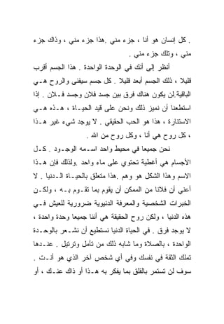 ‫. ﻜل ﺇﻨﺴﺎﻥ ﻫﻭ ﺃﻨﺎ ، ﺠﺯﺀ ﻤﻨﻲ .ﻫﺫﺍ ﺠﺯﺀ ﻤﻨﻲ ، ﻭﺫﺍﻙ ﺠﺯﺀ‬
                                 ‫ﻤﻨﻲ ، ﻭﺘﻠﻙ ﺠﺯﺀ ﻤﻨﻲ .‬
‫ﺃﻨﻅﺭ ﺇﻟﻰ ﺃﻨﻙ ﻓﻲ ﺍﻟﻭﺤﺩﺓ ﺍﻟﻭﺍﺤﺩﺓ . ﻫﺫﺍ ﺍﻟﺠﺴﻡ ﺃﻗﺭﺏ‬
‫ﻗﻠﻴﻼ ، ﺫﻟﻙ ﺍﻟﺠﺴﻡ ﺃﺒﻌﺩ ﻗﻠﻴﻼ . ﻜل ﺠﺴﻡ ﺴﻴﻔﻨﻰ ﻭﺍﻟﺭﻭﺡ ﻫـﻲ‬
                          ‫ﹰ‬                     ‫ﹰ‬
‫ﺍﻟﺒﺎﻗﻴﺔ.ﻟﻥ ﻴﻜﻭﻥ ﻫﻨﺎﻙ ﻓﺭﻕ ﺒﻴﻥ ﺠﺴﺩ ﻓﻼﻥ ﻭﺠﺴﺩ ﻓـﻼﻥ . ﺇﺫﺍ‬
‫ﺍﺴﺘﻁﻌﻨﺎ ﺃﻥ ﻨﻤﻴﺯ ﺫﻟﻙ ﻭﻨﺤﻥ ﻋﻠﻰ ﻗﻴﺩ ﺍﻟﺤﻴـﺎﺓ ، ﻫـﺫﻩ ﻫـﻲ‬
‫ﺍﻻﺴﺘﻨﺎﺭﺓ ، ﻫﺫﺍ ﻫﻭ ﺍﻟﺤﺏ ﺍﻟﺤﻘﻴﻘﻲ . ﻻ ﻴﻭﺠﺩ ﺸﻲﺀ ﻏﻴﺭ ﻫـﺫﺍ‬
                  ‫، ﻜل ﺭﻭﺡ ﻫﻲ ﺃﻨﺎ ، ﻭﻜل ﺭﻭﺡ ﻤﻥ ﺍﷲ .‬
‫ﻨﺤﻥ ﺠﻤﻴﻌﺎ ﻓﻲ ﻤﺤﻴﻁ ﻭﺍﺤﺩ ﺍﺴـﻤﻪ ﺍﻟﻭﺠـﻭﺩ . ﻜـل‬
                                 ‫ﹰ‬
‫ﺍﻷﺠﺴﺎﻡ ﻫﻲ ﺃﻏﻁﻴﺔ ﺘﺤﺘﻭﻱ ﻋﻠﻰ ﻤﺎﺀ ﻭﺍﺤﺩ .ﻭﻟﺫﻟﻙ ﻓﺈﻥ ﻫـﺫﺍ‬
‫ﺍﻻﺴﻡ ﻭﻫﺫﺍ ﺍﻟﺸﻜل ﻫﻭ ﻭﻫﻡ .ﻫﺫﺍ ﻤﺘﻌﻠﻕ ﺒﺎﻟﺤﻴـﺎﺓ ﺍﻟـﺩﻨﻴﺎ . ﻻ‬
‫ﺃﻋﻨﻲ ﺃﻥ ﻓﻼﻨﺎ ﻤﻥ ﺍﻟﻤﻤﻜﻥ ﺃﻥ ﻴﻘﻭﻡ ﺒﻤﺎ ﺘﻘـﻭﻡ ﺒـﻪ ، ﻭﻟﻜـﻥ‬
                                        ‫ﹰ‬
‫ﺍﻟﺨﺒﺭﺍﺕ ﺍﻟﺸﺨﺼﻴﺔ ﻭﺍﻟﻤﻌﺭﻓﺔ ﺍﻟﺩﻨﻴﻭﻴﺔ ﻀﺭﻭﺭﻴﺔ ﻟﻠﻌﻴﺵ ﻓـﻲ‬
‫ﻫﺫﻩ ﺍﻟﺩﻨﻴﺎ ، ﻭﻟﻜﻥ ﺭﻭﺡ ﺍﻟﺤﻘﻴﻘﺔ ﻫﻲ ﺃﻨﻨﺎ ﺠﻤﻴﻌﺎ ﻭﺤﺩﺓ ﻭﺍﺤﺩﺓ ،‬
             ‫ﹰ‬
‫ﻻ ﻴﻭﺠﺩ ﻓﺭﻕ . ﻓﻲ ﺍﻟﺤﻴﺎﺓ ﺍﻟﺩﻨﻴﺎ ﻨﺴﺘﻁﻴﻊ ﺃﻥ ﻨﺸـﻌﺭ ﺒﺎﻟﻭﺤـﺩﺓ‬
‫ﺍﻟﻭﺍﺤﺩﺓ ، ﺒﺎﻟﺼﻼﺓ ﻭﻤﺎ ﺸﺎﺒﻪ ﺫﻟﻙ ﻤﻥ ﺘﺄﻤل ﻭﺘﺭﺘﻴل . ﻋﻨـﺩﻫﺎ‬
‫ﺘﻤﻠﻙ ﺍﻟﺜﻘﺔ ﻓﻲ ﻨﻔﺴﻙ ﻭﻓﻲ ﺃﻱ ﺸﺨﺹ ﺁﺨﺭ ﺍﻟﺫﻱ ﻫﻭ ﺃﻨـﺕ .‬
‫ﺴﻭﻑ ﻟﻥ ﺘﺴﺘﻤﺭ ﺒﺎﻟﻘﻠﻕ ﺒﻤﺎ ﻴﻔﻜﺭ ﺒﻪ ﻫـﺫﺍ ﺃﻭ ﺫﺍﻙ ﻋﻨـﻙ ، ﺃﻭ‬
 