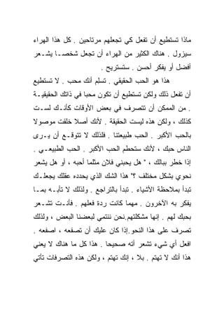 ‫ﻤﺎﺫﺍ ﺘﺴﺘﻁﻴﻊ ﺃﻥ ﺘﻔﻌل ﻜﻲ ﺘﺠﻌﻠﻬﻡ ﻤﺭﺘﺎﺤﻴﻥ . ﻜل ﻫﺫﺍ ﺍﻟﻬﺭﺍﺀ‬
‫ﺴﻴﺯﻭل . ﻫﻨﺎﻙ ﺍﻟﻜﺜﻴﺭ ﻤﻥ ﺍﻟﻬﺭﺍﺀ ﺃﻥ ﺘﺠﻌل ﺸﺨﺼـﺎ ﻴﺸـﻌﺭ‬
      ‫ﹰ‬
                       ‫ﺃﻓﻀل ﺃﻭ ﻴﻔﻜﺭ ﺃﺤﺴﻥ . ﺴﺘﺴﺘﺭﻴﺢ .‬
‫ﻫﺫﺍ ﻫﻭ ﺍﻟﺤﺏ ﺍﻟﺤﻘﻴﻘﻲ . ﹸﺴِﻡ ﺃﻨﻙ ﻤﺤﺏ . ﻻ ﺘﺴﺘﻁﻴﻊ‬
                    ‫ﺘ ﻠ‬
‫ﺃﻥ ﺘﻔﻌل ﺫﻟﻙ ﻭﻟﻜﻥ ﺘﺴﺘﻁﻴﻊ ﺃﻥ ﺘﻜﻭﻥ ﻤﺤﺒﺎ ﻓﻲ ﺫﺍﺘﻙ ﺍﻟﺤﻘﻴﻘﻴـﺔ‬
                  ‫ﹰ‬
‫. ﻤﻥ ﺍﻟﻤﻤﻜﻥ ﺃﻥ ﺘﺘﺼﺭﻑ ﻓﻲ ﺒﻌﺽ ﺍﻷﻭﻗﺎﺕ ﻜﺄﻨـﻙ ﻟﺴـﺕ‬
‫ﻜﺫﻟﻙ ، ﻭﻟﻜﻥ ﻫﺫﻩ ﻟﻴﺴﺕ ﺍﻟﺤﻘﻴﻘﺔ . ﻷﻨﻙ ﺃﺼﻼ ﹸﻠﻘﺕ ﻤﻭﺼﻭﻻ‬
         ‫ﹰﺨ‬
‫ﺒﺎﻟﺤﺏ ﺍﻷﻜﺒﺭ . ﺍﻟﺤﺏ ﻁﺒﻴﻌﺘﻨﺎ . ﻓﻠﺫﻟﻙ ﻻ ﺘﺘﻭﻗـﻊ ﺃﻥ ﻴـﺭﻯ‬
‫ﺍﻟﻨﺎﺱ ﺤﺒﻙ ، ﻷﻨﻙ ﺴﺘﺤﻁﻡ ﺍﻟﺤﺏ ﺍﻷﻜﺒﺭ . ﺍﻟﺤﺏ ﺍﻟﻁﺒﻴﻌـﻲ .‬
‫ﺇﺫﺍ ﺨﻁﺭ ﺒﺒﺎﻟﻙ ، " ﻫل ﻴﺤﺒﻨﻲ ﻓﻼﻥ ﻤﺜﻠﻤﺎ ﺃﺤﺒﻪ ، ﺃﻭ ﻫل ﻴﺸﻌﺭ‬
‫ﻨﺤﻭﻱ ﺒﺸﻜل ﻤﺨﺘﻠﻑ ؟" ﻫﺫﺍ ﺍﻟﺸﻙ ﺍﻟﺫﻱ ﻴﺤﺩﺩﻩ ﻋﻘﻠﻙ ﻴﺠﻌﻠـﻙ‬
‫ﺘﺒﺩﺃ ﺒﻤﻼﺤﻅﺔ ﺍﻷﺸﻴﺎﺀ . ﺘﺒﺩﺃ ﺒﺎﻟﺘﺭﺍﺠﻊ . ﻭﻟﺫﻟﻙ ﻻ ﺘﺄﺒـﻪ ﺒﻤـﺎ‬
‫ﻴﻔﻜﺭ ﺒﻪ ﺍﻵﺨﺭﻭﻥ . ﻤﻬﻤﺎ ﻜﺎﻨﺕ ﺭﺩﺓ ﻓﻌﻠﻬﻡ . ﻓﺄﻨـﺕ ﺘﺸـﻌﺭ‬
‫ﺒﺤﺒﻙ ﻟﻬﻡ . ﺇﻨﻬﺎ ﻤﺸﻜﻠﺘﻬﻡ.ﻨﺤﻥ ﻨﻨﺘﻤﻲ ﻟﺒﻌﻀﻨﺎ ﺍﻟﺒﻌﺽ ، ﻭﻟﺫﻟﻙ‬
‫ﺘﺼﺭﻑ ﻋﻠﻰ ﻫﺫﺍ ﺍﻟﻨﺤﻭ.ﺇﺫﺍ ﻜﺎﻥ ﻋﻠﻴﻙ ﺃﻥ ﺘﺼﻔﻌﻪ ، ﺍﺼﻔﻌﻪ .‬
‫ﺍﻓﻌل ﺃﻱ ﺸﻲﺀ ﺘﺸﻌﺭ ﺃﺘﻪ ﺼﺤﻴﺤﺎ . ﻫﺫﺍ ﻜل ﻤﺎ ﻫﻨﺎﻙ ﻻ ﻴﻌﻨﻲ‬
                        ‫ﹰ‬
‫ﻫﺫﺍ ﺃﻨﻙ ﻻ ﺘﻬﺘﻡ . ‪‬ﻼ ، ﺇﻨﻙ ﺘﻬﺘﻡ ، ﻭﻟﻜﻥ ﻫﺫﻩ ﺍﻟﺘﺼﺭﻓﺎﺕ ﺘﺄﺘﻲ‬
                                     ‫ﺒ‬
 