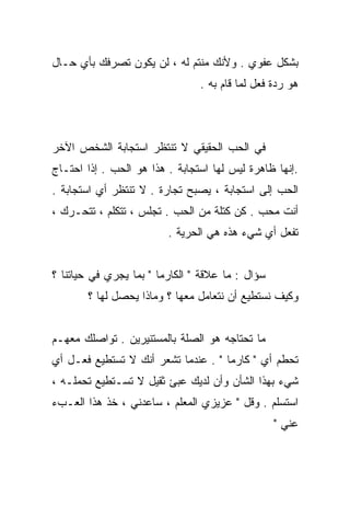 ‫ﺒﺸﻜل ﻋﻔﻭﻱ . ﻭﻷﻨﻙ ﻤﻨﺘﻡ ﻟﻪ ، ﻟﻥ ﻴﻜﻭﻥ ﺘﺼﺭﻓﻙ ﺒﺄﻱ ﺤـﺎل‬
                                ‫ﻫﻭ ﺭﺩﺓ ﻓﻌل ﻟﻤﺎ ﻗﺎﻡ ﺒﻪ .‬



‫ﻓﻲ ﺍﻟﺤﺏ ﺍﻟﺤﻘﻴﻘﻲ ﻻ ﺘﻨﺘﻅﺭ ﺍﺴﺘﺠﺎﺒﺔ ﺍﻟﺸﺨﺹ ﺍﻵﺨﺭ‬
‫.ﺇﻨﻬﺎ ﻅﺎﻫﺭﺓ ﻟﻴﺱ ﻟﻬﺎ ﺍﺴﺘﺠﺎﺒﺔ . ﻫﺫﺍ ﻫﻭ ﺍﻟﺤﺏ . ﺇﺫﺍ ﺍﺤﺘـﺎﺝ‬
‫ﺍﻟﺤﺏ ﺇﻟﻰ ﺍﺴﺘﺠﺎﺒﺔ ، ﻴﺼﺒﺢ ﺘﺠﺎﺭﺓ . ﻻ ﺘﻨﺘﻅﺭ ﺃﻱ ﺍﺴﺘﺠﺎﺒﺔ .‬
‫ﺃﻨﺕ ﻤﺤﺏ . ﻜﻥ ﻜﺘﻠﺔ ﻤﻥ ﺍﻟﺤﺏ . ﺘﺠﻠﺱ ، ﺘﺘﻜﻠﻡ ، ﺘﺘﺤـﺭﻙ ،‬
                         ‫ﺘﻔﻌل ﺃﻱ ﺸﻲﺀ ﻫﺫﻩ ﻫﻲ ﺍﻟﺤﺭﻴﺔ .‬


‫ﺴﺅﺍل : ﻤﺎ ﻋﻼﻗﺔ " ﺍﻟﻜﺎﺭﻤﺎ " ﺒﻤﺎ ﻴﺠﺭﻱ ﻓﻲ ﺤﻴﺎﺘﻨﺎ ؟‬
       ‫ﻭﻜﻴﻑ ﻨﺴﺘﻁﻴﻊ ﺃﻥ ﻨﺘﻌﺎﻤل ﻤﻌﻬﺎ ؟ ﻭﻤﺎﺫﺍ ﻴﺤﺼل ﻟﻬﺎ ؟‬


‫ﻤﺎ ﺘﺤﺘﺎﺠﻪ ﻫﻭ ﺍﻟﺼﻠﺔ ﺒﺎﻟﻤﺴﺘﻨﻴﺭﻴﻥ . ﺘﻭﺍﺼﻠﻙ ﻤﻌﻬـﻡ‬
‫ﹸﺤﻁﻡ ﺃﻱ " ﻜﺎﺭﻤﺎ " . ﻋﻨﺩﻤﺎ ﺘﺸﻌﺭ ﺃﻨﻙ ﻻ ﺘﺴﺘﻁﻴﻊ ﻓﻌـل ﺃﻱ‬
                                                  ‫ﺘ‬
‫ﺸﻲﺀ ﺒﻬﺫﺍ ﺍﻟﺸﺄﻥ ﻭﺃﻥ ﻟﺩﻴﻙ ﻋﺒﺊ ﺜﻘﻴل ﻻ ﺘﺴـﺘﻁﻴﻊ ﺘﺤﻤﻠـﻪ ،‬
‫ﺍﺴﺘﺴﻠﻡ . ﻭﻗل " ﻋﺯﻴﺯﻱ ﺍﻟﻤﻌﻠﻡ ، ﺴﺎﻋﺩﻨﻲ ، ﺨﺫ ﻫﺫﺍ ﺍﻟﻌـﺏﺀ‬
                                                  ‫ﻋﻨﻲ "‬
 