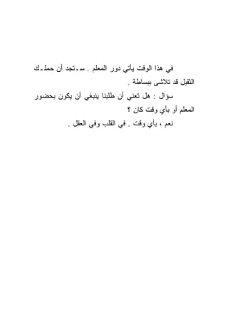‫ﻓﻲ ﻫﺫﺍ ﺍﻟﻭﻗﺕ ﻴﺄﺘﻲ ﺩﻭﺭ ﺍﻟﻤﻌﻠﻡ . ﺴـﺘﺠﺩ ﺃﻥ ﺤﻤﻠـﻙ‬
                              ‫ﺍﻟﺜﻘﻴل ﻗﺩ ﺘﻼﺸﻰ ﺒﺒﺴﺎﻁﺔ .‬
‫ﺴﺅﺍل : ﻫل ﺘﻌﻨﻲ ﺃﻥ ﻁﻠﺒﻨﺎ ﻴﻨﺒﻐﻲ ﺃﻥ ﻴﻜﻭﻥ ﺒﺤﻀﻭﺭ‬
                              ‫ﺍﻟﻤﻌﻠﻡ ﺃﻭ ﺒﺄﻱ ﻭﻗﺕ ﻜﺎﻥ ؟‬
          ‫ﻨﻌﻡ ، ﺒﺄﻱ ﻭﻗﺕ . ﻓﻲ ﺍﻟﻘﻠﺏ ﻭﻓﻲ ﺍﻟﻌﻘل .‬
 
