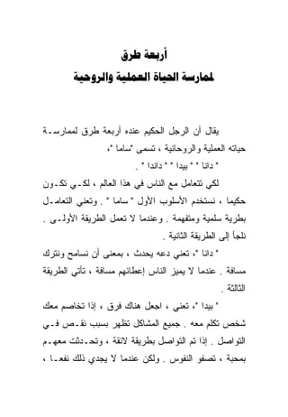 ‫‪ ‬‬
        ‫‪   ‬‬



‫ﻴﻘﺎل ﺃﻥ ﺍﻟﺭﺠل ﺍﻟﺤﻜﻴﻡ ﻋﻨﺩﻩ ﺃﺭﺒﻌﺔ ﻁﺭﻕ ﻟﻤﻤﺎﺭﺴـﺔ‬
                 ‫ﺤﻴﺎﺘﻪ ﺍﻟﻌﻤﻠﻴﺔ ﻭﺍﻟﺭﻭﺤﺎﻨﻴﺔ ، ﺘﺴﻤﻰ "ﺴﺎﻤﺎ "،‬
                         ‫" ﺩﺍﻨﺎ " " ﺒﻴﺩﺍ " " ﺩﺍﻨﺩﺍ " .‬
‫ﻟﻜﻲ ﺘﺘﻌﺎﻤل ﻤﻊ ﺍﻟﻨﺎﺱ ﻓﻲ ﻫﺫﺍ ﺍﻟﻌﺎﻟﻡ ، ﻟﻜـﻲ ﺘﻜـﻭﻥ‬
‫ﺤﻜﻴﻤﺎ ، ﻨﺴﺘﺨﺩﻡ ﺍﻷﺴﻠﻭﺏ ﺍﻷﻭل " ﺴﺎﻤﺎ " . ﻭﺘﻌﻨﻲ ﺍﻟﺘﻌﺎﻤـل‬
                                               ‫ﹰ‬
‫ﺒﻁﺭﻴﺔ ﺴﻠﻤﻴﺔ ﻭﻤﺘﻔﻬﻤﺔ . ﻭﻋﻨﺩﻤﺎ ﻻ ﺘﻌﻤل ﺍﻟﻁﺭﻴﻘﺔ ﺍﻷﻭﻟـﻰ .‬
                                  ‫ﻨﻠﺠﺄ ﺇﻟﻰ ﺍﻟﻁﺭﻴﻘﺔ ﺍﻟﺜﺎﻨﻴﺔ .‬
‫" ﺩﺍﻨﺎ "، ﺘﻌﻨﻲ ﺩﻋﻪ ﻴﺤﺩﺙ ، ﺒﻤﻌﻨﻰ ﺃﻥ ﻨﺴﺎﻤﺢ ﻭﻨﺘﺭﻙ‬
‫ﻤﺴﺎﻓﺔ . ﻋﻨﺩﻤﺎ ﻻ ﻴﻤﻴﺯ ﺍﻟﻨﺎﺱ ﺇﻋﻁﺎﺌﻬﻡ ﻤﺴﺎﻓﺔ ، ﺘﺄﺘﻲ ﺍﻟﻁﺭﻴﻘﺔ‬
                                                         ‫ﺍﻟﺜﺎﻟﺜﺔ .‬
‫" ﺒﻴﺩﺍ "، ﺘﻌﻨﻲ ، ﺍﺠﻌل ﻫﻨﺎﻙ ﻓﺭﻕ ، ﺇﺫﺍ ﺘﺨﺎﺼﻡ ﻤﻌﻙ‬
‫ﺸﺨﺹ ﺘﻜﻠﻡ ﻤﻌﻪ . ﺠﻤﻴﻊ ﺍﻟﻤﺸﺎﻜل ﺘﻅﻬﺭ ﺒﺴﺒﺏ ﻨﻘـﺹ ﻓـﻲ‬
‫ﺍﻟﺘﻭﺍﺼل . ﺇﺫﺍ ﺘﻡ ﺍﻟﺘﻭﺍﺼل ﺒﻁﺭﻴﻘﺔ ﻻﺌﻘﺔ ، ﻭﺘﺤـﺩﺜﺕ ﻤﻌﻬـﻡ‬
‫ﺒﻤﺤﺒﺔ ، ﺘﺼﻔﻭ ﺍﻟﻨﻔﻭﺱ . ﻭﻟﻜﻥ ﻋﻨﺩﻤﺎ ﻻ ﻴﺠﺩﻱ ﺫﻟﻙ ﻨﻔﻌـﺎ ،‬
  ‫ﹰ‬
 