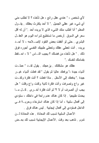 ‫ﻷﻱ ﺸﺨﺹ ، " ﻋﻨﺩﻱ ﻋﻘل ﺭﺍﺌﻊ ، ﻫل ﺘﺄﺨﺫﻩ ؟ ﻻ ﺘﻁﻠﺏ ﻤﻨﻲ‬
‫ﺃﻱ ﺸﻲﺀ ﻏﻴﺭ ﻋﻘﻠﻲ ﺍﻟﺠﻤﻴل ." ﻻ ﺃﺤﺩ ﻴﻜﺘﺭﺙ ﺒﻌﻘﻠﻙ . ﻴﻘـﻭل‬
‫ﺍﻟﻤﻌﻠﻡ " ﺃﻨﺎ ﺃﻁﻠﺏ ﻤﻨﻙ ﺍﻟﺸﻲﺀ ﺍﻟﺫﻱ ﻻ ﻴﺭﻴﺩﻩ ﺃﺤﺩ ." ﺃﻥ ﻟﻪ ﺃﻗل‬
‫ﺴﻌﺭ ﻓﻲ ﺍﻟﺴﻭﻕ .ﺃﺭﺨﺹ ﻤﺎ ﺘﺴﺘﻁﻴﻊ ﺸﺭﺍﺀﻩ ﺍﻟﻴﻭﻡ ﻫﻭ ﺍﻟﻌﻘـل‬
‫ﺍﻟﺒﺸﺭﻱ . ﺤﺘﻰ ﻟﻭ ﺃﻨﻔﻘﺕ ﺒﻌﺽ ﺍﻟﻨﻘﻭﺩ ﻹﺼـﻼﺤﻪ ، ﻻ ﺃﺤـﺩ‬
‫ﻴﺭﻴﺩﻩ . ﺃﻨﺕ ﺘﻌﻁﻲ ﻋﻘﻠﻙ ﻭﺘﻌﻁﻲ ﻁﺒﻴﺒﻙ ﺍﻟﻨﻔﺴﻲ ﺃﺠﻭﺭﻩ ﻓﻭﻕ‬
‫ﺫﻟﻙ . " ﻫل ﺘﺄﺨﺫﻩ ﻤﻥ ﻓﻀﻠﻙ ؟ ﻴﺠﻴﺏ ﺍﻟﻨـﺎﺱ " ﻻ ، ﺍﺤـﺘﻔﻅ‬
                                         ‫ﺒﻘﻤﺎﻤﺘﻙ ﻟﻨﻔﺴﻙ ."‬
‫ﻋﻘﻠﻙ ﻫﻭ ﻤﺸﻜﻠﺘﻙ . ﻴﺯﻋﺠﻙ . ﻴﻘﻭل ﻟﻘـﺩ " ﻋﻤﻠـﺕ‬
‫ﺃﺸﻴﺎﺀ ﺠﻴﺩﺓ ،" ﻴﺭﻓﻌﻙ ﻋﺎﻟﻴﺎ ﺜﻡ ﺒﻘﻭل " ﻟﻘﺩ ﻓﻌﻠﺕ ﺃﺸﻴﺎﺀ ﻏﻴـﺭ‬
                              ‫ﹰ‬
‫ﺠﻴﺩﺓ ." ﻴﺩﻓﻌﻙ ﺇﻟﻰ ﺍﻷﺴﻔل . ﻤﺎﺫﺍ ﻓﻌﻠﺕ ؟ ﺃﺘﺕ ﻓﻜﺭﺓ ﻭﻜﻨـﺕ‬
‫ﻏﻴﺭ ﻭﺍﻉ ﻭﺘﺼﺭﻓﺕ ﻭﺃﺘﺕ ﻓﻜﺭﺓ ﺜﺎﻨﻴﺔ ﻭﻜﻨﺕ ﻭﺍﻉ ﻭﻗﻠﺕ " ﻫل‬
          ‫ٍ‬                               ‫ٍ‬
‫ﻴﺠﺏ ﺃﻥ ﺃﺘﺼﺭﻑ ﺃﻡ ﻻ ؟" ﺜﻡ ﺃﺘﺕ ﻓﻜﺭﺓ ﺃﺨـﺭﻯ . ﻜـل ﻤـﺎ‬
‫ﻴﺤﺩﺙ ﻁﺒﻴﻌﻴﺎ . ﺇﺫﺍ ﻜﺎﻥ ﻫﻨﺎﻙ ﻋﺩﻡ ﺭﺍﺤﺔ ﻓﻲ ﺩﺍﺨﻠﻙ ، ﺴﺘﺅﺩﻱ‬
                                         ‫ﹰ‬
‫ﺇﻟﻰ ﺃﻓﻌﺎل ﺴﻠﺒﻴﺔ ، ﺃﻤﺎ ﺇﺫﺍ ﻜﺎﻥ ﻫﻨﺎﻙ ﺍﺴﺘﺭﺨﺎﺀ ﻭﺤﺭﻴـﺔ ﻓـﻲ‬
       ‫ﺍﻟﺩﺍﺨل ﻓﺴﺘﺅﺩﻱ ﺇﻟﻰ ﺃﻓﻌﺎل ﺇﻴﺠﺎﺒﻴﺔ . ﻟﻴﺱ ﻫﻨﺎﻙ ﻓﺭﻕ .‬
‫ﺍﻷﻋﻤﺎل ﺍﻟﺴﻠﺒﻴﺔ ﺘﺴﺒﺏ ﻟﻙ ﺍﻟﻤﻌﺎﻨﺎﺓ . ﻫﺫﻩ ﺍﻟﻤﻌﺎﻨﺎﺓ ﻟـﻥ‬
‫ﺘﺩﻭﻡ . ﺘﺫﻫﺏ ﺒﻌﺩ ﻭﻗﺕ .ﺍﻷﻋﻤﺎل ﺍﻹﻴﺠﺎﺒﻴﺔ ﺘﺴﺒﺏ ﻟﻙ ﺒﻌـﺽ‬
 