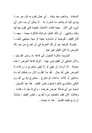 ‫ﺍﻟﺴﻌﺎﺩﺓ . ﻭﺘﺫﻫﺏ ﺒﻌﺩ ﻭﻗﺕ . ﺃﻱ ﻋﻤل ﺘﻘﻭﻡ ﺒﻪ ﺘﺸـﻌﺭ ﺒﻤـﺎ‬
‫ﻴﺅﺩﻱ ﺇﻟﻴﻪ ﺜﻡ ﻴﺫﻫﺏ ﻤﺎ ﺸﻌﺭﺕ ﺒﻪ . ﻻ ﻴﻤﻜﻥ ﺃﻥ ﻴﺴـﺘﻤﺭ ﺃﻱ‬
‫ﺸﻲﺀ ﺇﻟﻰ ﺍﻷﺒﺩ . ﻤﻬﻤﺎ ﻜﺎﻨﺕ ﺍﻷﻋﻤﺎل ﺍﻟﺠﻴﺩﺓ ﺍﻟﺘﻲ ﺘﻘﻭﻡ ﺒﻬﺎ ﻟﻬﺎ‬
‫ﻭﻗﺕ ﻭﺘﻨﺘﻬﻲ . ﺃﻥ ﺫﻟﻙ ﻜﻤﺜل ﺸﺭﺍﺅﻙ ﻟﺘﺫﻜﺭﺓ ﺴﻴﻨﻤﺎ ، ﻤﻬﻤـﺎ‬
‫ﻜﺎﻥ ﺍﻟﻔﻴﻠﻡ ، ﻜﻭﻤﻴﺩﻴﺎ ﺃﻭ ﻤﺄﺴﺎﻭﻴﺎ ،ﺠﻴﺩﺍ ﺃﻭ ﺴﻴﺌﺎ ﺴﻴﻨﺘﻬﻲ ﺃﻴﻀـﺎ‬
‫ﹰ‬            ‫ﹰ‬       ‫ﹰ‬                ‫ﹰ‬
‫. ﺨﻴﺎﺭﻙ ﺍﻟﻭﺤﻴﺩ ﻫﻭ ﺃﻥ ﻟﻙ ﺍﻟﺤﺭﻴﺔ ﻓﻲ ﺃﻥ ﺘﺨﺭﺝ ﻤﻥ ﺼـﺎﻟﺔ‬
                          ‫ﺍﻟﻌﺭﺽ ﺇﺫﺍ ﻜﺎﻥ ﺍﻟﻔﻴﻠﻡ ﻏﻴﺭ ﺠﻴﺩ .‬
‫ﺍﺸﺘﺭﻴﺕ ﺘﺫﻜﺭﺓ ﺍﻟﺩﺨﻭل ﺇﻟﻰ ﻗﺎﻋﺔ ﻋـﺭﺽ ﺍﻟﻔـﻴﻠﻡ ،‬
‫ﻭﺍﻵﻥ ﺘﺸﺘﻜﻲ ﺃﻥ ﺍﻟﻔﻴﻠﻡ ﻟﻴﺱ ﺠﻴﺩﺍ . ﺃﺘﺭﻙ ﻗﺎﻋﺔ ﺍﻟﻌﺭﺽ ! ﻫﺫﻩ‬
                        ‫ﹰ‬
‫ﻤﻌﺭﻓﺔ . ﺇﺫﺍ ﺃﺭﺩﺕ ﺃﻥ ﺘﺒﻘﻰ ﺃﻭ ﻻ ﺘﺒﻘﻰ ﺴﺘﺨﺭﺝ ﻤـﻥ ﻗﺎﻋـﺔ‬
‫ﺍﻟﻌﺭﺽ ﻋﻠﻰ ﺃﻴﺔ ﺤﺎل . ﻟﻘﺩ ﺒﺩﺃ ﺍﻟﻔﻠـﻡ ﺍﻵﻥ ﺴـﺘﻤﻜﺙ ﻟﻤـﺩﺓ‬
‫ﺴﺎﻋﺘﻴﻥ ﺃﻭ ﺜﻼﺙ ﺴﺎﻋﺎﺕ ﺜﻡ ﺘﺨﺭﺝ . ﺴﺘﺨﺭﺝ ﻭﻓـﻲ ﺍﻟﻴـﻭﻡ‬
‫ﺍﻟﺘﺎﻟﻲ ﺴﺘﺸﺘﺭﻱ ﺘﺫﻜﺭﺓ ﻟﺩﺨﻭل ﻨﻔﺱ ﺍﻟﻔﻴﻠﻡ . ﻫﺫﺍ ﻫﻭ ﺍﻟﻨﺴﻴﺎﻥ .‬
‫ﻨﺴﻴﺕ ﻤﻥ ﺃﻱ ﺼﺎﻟﺔ ﻋﺭﺽ ﺨﺭﺠﺕ ، ﻭﺃﻱ ﻓـﻴﻠﻡ ﺸـﺎﻫﺩﺕ .‬
‫ﻭﻫﺎﺃﻨﺕ ﺍﻵﻥ ﺘﻘﻑ ﺒﺎﻟﺼﻑ ﻤﺭﺓ ﺃﺨﺭﻯ ، ﻟﻨﻔﺱ ﺍﻟﻔﻴﻠﻡ ، ﻤﺘﺄﻤﻼ‬
‫ﹶ‬
                      ‫ﺃﻥ ﺘﺭﻯ ﻓﻴﻠﻤﺎ ﺃﻓﻀل . ﻫﺫﺍ ﻤﺎ ﻴﺤﺩﺙ .‬
                                           ‫ﹰ‬
 