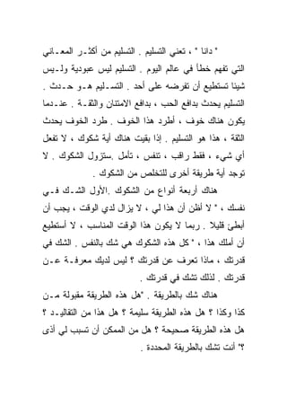 ‫" ﺩﺍﻨﺎ " ، ﺘﻌﻨﻲ ﺍﻟﺘﺴﻠﻴﻡ . ﺍﻟﺘﺴﻠﻴﻡ ﻤﻥ ﺃﻜﺜـﺭ ﺍﻟﻤﻌـﺎﻨﻲ‬
‫ﺍﻟﺘﻲ ﹸﻔﻬﻡ ﺨﻁﺄ ﻓﻲ ﻋﺎﻟﻡ ﺍﻟﻴﻭﻡ . ﺍﻟﺘﺴﻠﻴﻡ ﻟﻴﺱ ﻋﺒﻭﺩﻴﺔ ﻭﻟـﻴﺱ‬
                                                ‫ﺘ‬
‫ﺸﻴﺌﺎ ﺘﺴﺘﻁﻴﻊ ﺃﻥ ﺘﻔﺭﻀﻪ ﻋﻠﻰ ﺃﺤﺩ . ﺍﻟﺘﺴـﻠﻴﻡ ﻫـﻭ ﺤـﺩﺙ .‬
                                              ‫ﹰ‬
‫ﺍﻟﺘﺴﻠﻴﻡ ﻴﺤﺩﺙ ﺒﺩﺍﻓﻊ ﺍﻟﺤﺏ ، ﺒﺩﺍﻓﻊ ﺍﻻﻤﺘﻨﺎﻥ ﻭﺍﻟﺜﻘـﺔ . ﻋﻨـﺩﻤﺎ‬
‫ﻴﻜﻭﻥ ﻫﻨﺎﻙ ﺨﻭﻑ ، ﺃﻁﺭﺩ ﻫﺫﺍ ﺍﻟﺨﻭﻑ . ﻁﺭﺩ ﺍﻟﺨﻭﻑ ﻴﺤﺩﺙ‬
‫ﺍﻟﺜﻘﺔ ، ﻫﺫﺍ ﻫﻭ ﺍﻟﺘﺴﻠﻴﻡ . ﺇﺫﺍ ﺒﻘﻴﺕ ﻫﻨﺎﻙ ﺃﻴﺔ ﺸﻜﻭﻙ ، ﻻ ﺘﻔﻌل‬
‫ﺃﻱ ﺸﻲﺀ ، ﻓﻘﻁ ﺭﺍﻗﺏ ، ﺘﻨﻔﺱ ، ﺘﺄﻤل .ﺴﺘﺯﻭل ﺍﻟﺸﻜﻭﻙ . ﻻ‬
              ‫ﺘﻭﺠﺩ ﺃﻴﺔ ﻁﺭﻴﻘﺔ ﺃﺨﺭﻯ ﻟﻠﺘﺨﻠﺹ ﻤﻥ ﺍﻟﺸﻜﻭﻙ .‬
‫ﻫﻨﺎﻙ ﺃﺭﺒﻌﺔ ﺃﻨﻭﺍﻉ ﻤﻥ ﺍﻟﺸﻜﻭﻙ .ﺍﻷﻭل ﺍﻟﺸـﻙ ﻓـﻲ‬
‫ﻨﻔﺴﻙ ، " ﻻ ﺃﻅﻥ ﺃﻥ ﻫﺫﺍ ﻟﻲ ، ﻻ ﻴﺯﺍل ﻟﺩﻱ ﺍﻟﻭﻗﺕ ، ﻴﺠﺏ ﺃﻥ‬
‫ﺃﺒﻁﺊ ﻗﻠﻴﻼ . ﺭﺒﻤﺎ ﻻ ﻴﻜﻭﻥ ﻫﺫﺍ ﺍﻟﻭﻗﺕ ﺍﻟﻤﻨﺎﺴﺏ ، ﻻ ﺃﺴﺘﻁﻴﻊ‬
                                           ‫ﹰ‬
‫ﺃﻥ ﺃﻤﻠﻙ ﻫﺫﺍ ، " ﻜل ﻫﺫﻩ ﺍﻟﺸﻜﻭﻙ ﻫﻲ ﺸﻙ ﺒﺎﻟﻨﻔﺱ . ﺍﻟﺸﻙ ﻓﻲ‬
‫ﻗﺩﺭﺘﻙ ، ﻤﺎﺫﺍ ﺘﻌﺭﻑ ﻋﻥ ﻗﺩﺭﺘﻙ ؟ ﻟﻴﺱ ﻟﺩﻴﻙ ﻤﻌﺭﻓـﺔ ﻋـﻥ‬
                            ‫ﻗﺩﺭﺘﻙ . ﻟﺫﻟﻙ ﺘﺸﻙ ﻓﻲ ﻗﺩﺭﺘﻙ .‬
‫ﻫﻨﺎﻙ ﺸﻙ ﺒﺎﻟﻁﺭﻴﻘﺔ . "ﻫل ﻫﺫﻩ ﺍﻟﻁﺭﻴﻘﺔ ﻤﻘﺒﻭﻟﺔ ﻤـﻥ‬
‫ﻜﺫﺍ ﻭﻜﺫﺍ ؟ ﻫل ﻫﺫﻩ ﺍﻟﻁﺭﻴﻘﺔ ﺴﻠﻴﻤﺔ ؟ ﻫل ﻫﺫﺍ ﻤﻥ ﺍﻟﺘﻘﺎﻟﻴـﺩ ؟‬
‫ﻫل ﻫﺫﻩ ﺍﻟﻁﺭﻴﻘﺔ ﺼﺤﻴﺤﺔ ؟ ﻫل ﻤﻥ ﺍﻟﻤﻤﻜﻥ ﺃﻥ ﺘﺴﺒﺏ ﻟﻲ ﺃﺫﻯ‬
                            ‫؟" ﺃﻨﺕ ﺘﺸﻙ ﺒﺎﻟﻁﺭﻴﻘﺔ ﺍﻟﻤﺤﺩﺩﺓ .‬
 