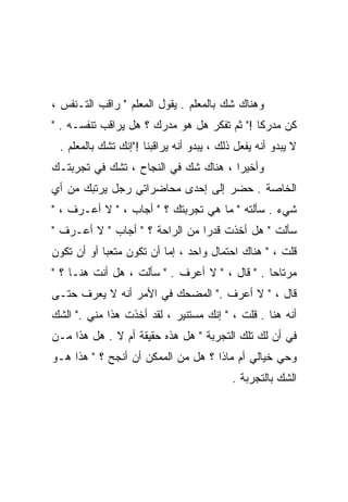 ‫ﻭﻫﻨﺎﻙ ﺸﻙ ﺒﺎﻟﻤﻌﻠﻡ . ﻴﻘﻭل ﺍﻟﻤﻌﻠﻡ " ﺭﺍﻗﺏ ﺍﻟﺘـﻨﻔﺱ ،‬
‫ﻜﻥ ﻤﺩﺭﻜﺎ !" ﺜﻡ ﺘﻔﻜﺭ ﻫل ﻫﻭ ﻤﺩﺭﻙ ؟ ﻫل ﻴﺭﺍﻗﺏ ﺘﻨﻔﺴـﻪ . "‬
                                            ‫ﹰ‬
 ‫ﻻ ﻴﺒﺩﻭ ﺃﻨﻪ ﻴﻔﻌل ﺫﻟﻙ ، ﻴﺒﺩﻭ ﺃﻨﻪ ﻴﺭﺍﻗﺒﻨﺎ !"ﺇﻨﻙ ﺘﺸﻙ ﺒﺎﻟﻤﻌﻠﻡ .‬
‫ﻭﺃﺨﻴﺭﺍ ، ﻫﻨﺎﻙ ﺸﻙ ﻓﻲ ﺍﻟﻨﺠﺎﺡ ، ﺘﺸﻙ ﻓﻲ ﺘﺠﺭﺒﺘـﻙ‬
‫ﺍﻟﺨﺎﺼﺔ . ﺤﻀﺭ ﺇﻟﻰ ﺇﺤﺩﻯ ﻤﺤﺎﻀﺭﺍﺘﻲ ﺭﺠل ﻴﺭﺘﺒﻙ ﻤﻥ ﺃﻱ‬
‫ﺸﻲﺀ . ﺴﺄﻟﺘﻪ " ﻤﺎ ﻫﻲ ﺘﺠﺭﺒﺘﻙ ؟ " ﺃﺠﺎﺏ ، " ﻻ ﺃﻋـﺭﻑ ، "‬
‫ﺴﺄﻟﺕ " ﻫل ﺃﺨﺫﺕ ﻗﺩﺭﺍ ﻤﻥ ﺍﻟﺭﺍﺤﺔ ؟ " ﺃﺠﺎﺏ " ﻻ ﺃﻋـﺭﻑ "‬
                               ‫ﹰ‬
‫ﻗﻠﺕ ، " ﻫﻨﺎﻙ ﺍﺤﺘﻤﺎل ﻭﺍﺤﺩ ، ﺇﻤﺎ ﺃﻥ ﺘﻜﻭﻥ ﻤﺘﻌﺒﺎ ﺃﻭ ﺃﻥ ﺘﻜﻭﻥ‬
           ‫ﹰ‬
‫ﻤﺭﺘﺎﺤﺎ . " ﻗﺎل ، " ﻻ ﺃﻋﺭﻑ . " ﺴﺄﻟﺕ ، ﻫل ﺃﻨﺕ ﻫﻨـﺎ ؟ "‬
                                              ‫ﹰ‬
‫ﻗﺎل ، " ﻻ ﺃﻋﺭﻑ ." ﺍﻟﻤﻀﺤﻙ ﻓﻲ ﺍﻷﻤﺭ ﺃﻨﻪ ﻻ ﻴﻌﺭﻑ ﺤﺘـﻰ‬
‫ﺃﻨﻪ ﻫﻨﺎ . ﻗﻠﺕ ، " ﺇﻨﻙ ﻤﺴﺘﻨﻴﺭ ، ﻟﻘﺩ ﺃﺨﺫﺕ ﻫﺫﺍ ﻤﻨﻲ ." ﺍﻟﺸﻙ‬
‫ﻓﻲ ﺃﻥ ﻟﻙ ﺘﻠﻙ ﺍﻟﺘﺠﺭﺒﺔ " ﻫل ﻫﺫﻩ ﺤﻘﻴﻘﺔ ﺃﻡ ﻻ . ﻫل ﻫﺫﺍ ﻤـﻥ‬
‫ﻭﺤﻲ ﺨﻴﺎﻟﻲ ﺃﻡ ﻤﺎﺫﺍ ؟ ﻫل ﻤﻥ ﺍﻟﻤﻤﻜﻥ ﺃﻥ ﺃﻨﺠﺢ ؟ " ﻫﺫﺍ ﻫـﻭ‬
                                           ‫ﺍﻟﺸﻙ ﺒﺎﻟﺘﺠﺭﺒﺔ .‬
 