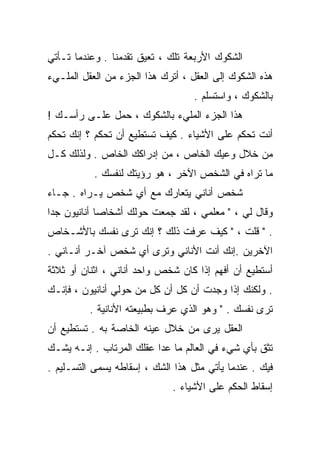 ‫ﺍﻟﺸﻜﻭﻙ ﺍﻷﺭﺒﻌﺔ ﺘﻠﻙ ، ﺘﻌﻴﻕ ﺘﻘﺩﻤﻨﺎ . ﻭﻋﻨﺩﻤﺎ ﺘـﺄﺘﻲ‬
‫ﻫﺫﻩ ﺍﻟﺸﻜﻭﻙ ﺇﻟﻰ ﺍﻟﻌﻘل ، ﺃﺘﺭﻙ ﻫﺫﺍ ﺍﻟﺠﺯﺀ ﻤﻥ ﺍﻟﻌﻘل ﺍﻟﻤﻠـﻲﺀ‬
                                   ‫ﺒﺎﻟﺸﻜﻭﻙ ، ﻭﺍﺴﺘﺴﻠﻡ .‬
‫ﻫﺫﺍ ﺍﻟﺠﺯﺀ ﺍﻟﻤﻠﻲﺀ ﺒﺎﻟﺸﻜﻭﻙ ، ﺤﻤل ﻋﻠـﻰ ﺭﺃﺴـﻙ !‬
‫ﺃﻨﺕ ﺘﺤﻜﻡ ﻋﻠﻰ ﺍﻷﺸﻴﺎﺀ . ﻜﻴﻑ ﺘﺴﺘﻁﻴﻊ ﺃﻥ ﺘﺤﻜﻡ ؟ ﺇﻨﻙ ﺘﺤﻜﻡ‬
‫ﻤﻥ ﺨﻼل ﻭﻋﻴﻙ ﺍﻟﺨﺎﺹ ، ﻤﻥ ﺇﺩﺭﺍﻜﻙ ﺍﻟﺨﺎﺹ . ﻭﻟﺫﻟﻙ ﻜـل‬
           ‫ﻤﺎ ﺘﺭﺍﻩ ﻓﻲ ﺍﻟﺸﺨﺹ ﺍﻵﺨﺭ ، ﻫﻭ ﺭﺅﻴﺘﻙ ﻟﻨﻔﺴﻙ .‬
‫ﺸﺨﺹ ﺃﻨﺎﻨﻲ ﻴﺘﻌﺎﺭﻙ ﻤﻊ ﺃﻱ ﺸﺨﺹ ﻴـﺭﺍﻩ . ﺠـﺎﺀ‬
‫ﻭﻗﺎل ﻟﻲ ، " ﻤﻌﻠﻤﻲ ، ﻟﻘﺩ ﺠﻤﻌﺕ ﺤﻭﻟﻙ ﺃﺸﺨﺎﺼﺎ ﺃﻨﺎﻨﻴﻭﻥ ﺠﺩﺍ‬
‫ﹰ‬           ‫ﹰ‬
‫. " ﻗﻠﺕ ، " ﻜﻴﻑ ﻋﺭﻓﺕ ﺫﻟﻙ ؟ ﺇﻨﻙ ﺘﺭﻯ ﻨﻔﺴﻙ ﺒﺎﻷﺸـﺨﺎﺹ‬
‫ﺍﻵﺨﺭﻴﻥ .ﺇﻨﻙ ﺃﻨﺕ ﺍﻷﻨﺎﻨﻲ ﻭﺘﺭﻯ ﺃﻱ ﺸﺨﺹ ﺁﺨـﺭ ﺃﻨـﺎﻨﻲ .‬
‫ﺃﺴﺘﻁﻴﻊ ﺃﻥ ﺃﻓﻬﻡ ﺇﺫﺍ ﻜﺎﻥ ﺸﺨﺹ ﻭﺍﺤﺩ ﺃﻨﺎﻨﻲ ، ﺍﺜﻨﺎﻥ ﺃﻭ ﺜﻼﺜﺔ‬
‫. ﻭﻟﻜﻨﻙ ﺇﺫﺍ ﻭﺠﺩﺕ ﺃﻥ ﻜل ﺃﻥ ﻜل ﻤﻥ ﺤﻭﻟﻲ ﺃﻨﺎﻨﻴﻭﻥ ، ﻓﺈﻨـﻙ‬
          ‫ﺘﺭﻯ ﻨﻔﺴﻙ . " ﻭﻫﻭ ﺍﻟﺫﻱ ‪‬ﺭﻑ ﺒﻁﺒﻴﻌﺘﻪ ﺍﻷﻨﺎﻨﻴﺔ .‬
                              ‫ﻋ‬
‫ﺍﻟﻌﻘل ﻴﺭﻯ ﻤﻥ ﺨﻼل ﻋﻴﻨﻪ ﺍﻟﺨﺎﺼﺔ ﺒﻪ . ﺘﺴﺘﻁﻴﻊ ﺃﻥ‬
‫ﺘﺜﻕ ﺒﺄﻱ ﺸﻲﺀ ﻓﻲ ﺍﻟﻌﺎﻟﻡ ﻤﺎ ﻋﺩﺍ ﻋﻘﻠﻙ ﺍﻟﻤﺭﺘﺎﺏ . ﺇﻨـﻪ ﻴﺸـﻙ‬
‫ﻓﻴﻙ . ﻋﻨﺩﻤﺎ ﻴﺄﺘﻲ ﻤﺜل ﻫﺫﺍ ﺍﻟﺸﻙ ، ﺇﺴﻘﺎﻁﻪ ﻴﺴﻤﻰ ﺍﻟﺘﺴـﻠﻴﻡ .‬
                              ‫ﺇﺴﻘﺎﻁ ﺍﻟﺤﻜﻡ ﻋﻠﻰ ﺍﻷﺸﻴﺎﺀ .‬
 