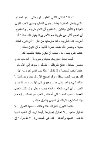 ‫" ﺩﺍﻨﺎ " ﺍﻟﺸﻜل ﺍﻟﺜﺎﻨﻲ ﻟﻠﺘﻁﻭﺭ ﺍﻟﺭﻭﺤﺎﻨﻲ ، ﻫﻭ ﺍﻟﻌﻁﺎﺀ‬
‫.ﺍﻟﺫﻱ ﻴﺸﻤل ﺍﻟﻤﻐﻔﺭﺓ ﺃﻴﻀﺎ . ﺒﺩﻭﻥ ﺍﻟﺘﺴﻠﻴﻡ ﻭﺒﺩﻭﻥ ﺍﻟﺤﺏ ﺘﻜﻭﻥ‬
 ‫ﺍﻟﻌﺒﺎﺩﺓ ﻭﺍﻟﺘﺄﻤل ﺠﺎﻓﺘﻴﻥ . ﺘﺴﺘﻁﻴﻊ ﺃﻥ ﺘﺘﻌﻠﻡ ﻁﺭﻴﻘﺔ . ﻭﺘﺴﺘﻁﻴﻊ‬
 ‫ﺃﻥ ﺘﺠﻤﻊ ﺃﻜﺜﺭ ﻤﻥ ﻁﺭﻴﻘﺔ ﻤﻊ ﺍﻷﺨﺭﻯ.ﻗﺩ ﻴﻘﻭل ﻟﻙ ﺃﺤﺩﺍ " ﺃﻨﺎ‬
       ‫ﹰ‬
‫ﺃﻋﺭﻑ ﻫﺫﻩ ﺍﻟﻁﺭﻴﻘﺔ ، ﻟﻘﺩ ﻤﺎﺭﺴﺘﻬﺎ ﻤﻥ ﻗﺒل ." ﺃﻱ ﺸﻲﺀ ﻓﻌﻠﺘﻪ‬
    ‫ﺴﺎﺒﻘﺎ ، ﻭﺘﺸﻌﺭ ﺃﻨﻙ ﺘﻔﻌﻠﻪ ﻟﻠﻤﺭﺓ ﺍﻟﺜﺎﻨﻴﺔ ، ﻟﻥ ﺘﻜﻭﻥ ﻓﻌﻠﺘﻪ .‬
                                                      ‫ﹰ‬
    ‫ﻋﻨﺩﻤﺎ ﺘﻘﻭﻡ ﺒﻌﻤل ﻤﺎ ، ﻴﺠﺏ ﺃﻥ ﻴﻜﻭﻥ ﺠﺩﻴﺩﺍ ﺒﺎﻟﻨﺴﺒﺔ ﻟﻙ .‬
                 ‫ﹰ‬
‫ﺍﻟﺤﺏ ﻴﺠﻌل ﺘﺠﺭﺒﺘﻙ ﺠﺩﻴﺩﺓ ﻭﺤﻴﻭﻴـﺔ . ﺍﻟﺤـﺏ ﻫـﻭ‬
‫ﻤﺼﺩﺭ ﺤﻴﺎﺘﻨﺎ ، ﻴﺩﻓﻊ ﻁﺭﻴﻘﻙ ، ﺘﻘﺩﻤﻙ ، ﻨﻤﻭﻙ ﺇﻟﻰ ﺍﻷﻤـﺎﻡ .‬
‫ﻋﻨﺩﻤﺎ ﺘﺤﺏ ﺸﺨﺼﺎ ، ﻻ ﺘﻘﻭل " ﻫﺫﺍ ﺤﺏ ﻗﺩﻴﻡ ﺃﺠﺭﺒـﻪ ﺍﻵﻥ .‬
                                    ‫ﹰ‬
‫ﻟﻘﺩ ﺠﺭﺒﺕ ﺍﻟﺤﺏ ﺴﺎﺒﻘﺎ ، ﻭﻗﺩ ﺃﺼﺒﺢ ﺍﻵﻥ ﻗـﺩﻴﻤﺎ ﻭﺨـﺎﻤﻼ ."‬
   ‫ﹰ‬      ‫ﹰ‬                     ‫ﹰ‬
‫ﻫﻨﺎﻙ ﺸﻲﺀ ﻭﺍﺤﺩ ﻴﺒﻘﻰ ﺠﺩﻴﺩ ﻭﺤﻴﻭﻱ ﺇﻟﻰ ﺍﻷﺒـﺩ ، ﻫـﺫﺍ ﻫـﻭ‬
‫ﺍﻟﺤﺏ . ﺃﻱ ﺸﻲﺀ ﺘﻔﻌﻠﻪ ، ﺍﻓﻌﻠﻪ ﺒﺤﺏ ، ﺤﺘﻰ ﻭﻟﻭ ﻜﻨﺕ ﺘﺤﻤل‬
‫ﺍﻟﻌﺼﺎ ، ﺃﺤﺏ ﺍﻟﻌﺼﺎ ﺍﻟﺘﻲ ﺃﻤﺎﻤﻙ . ﺍﻟﺤﺏ ﻫﻭ ﻨﻔﺴﻙ . ﺇﻨﻪ ﻫﺎﻡ‬
               ‫ﺠﺩﺍ ﺘﺴﺘﻁﻴﻊ ﺫﺍﻜﺭﺘﻙ ﺃﻥ ﺘﺤﺒﺱ ﻭﺘﻌﻴﻕ ﺤﺒﻙ .‬
                                                 ‫ﹰ‬
‫ﻋﻨﺩﻤﺎ ﺘﺘﺠﻭل ﺫﺍﻜﺭﺘﻙ ﻫﻨﺎ ﻭﻫﻨﺎﻙ ، ﺩﻋﻬﺎ ﺘﺘﺠﻭل . ﻻ‬
‫ﺘﺤﺎﻭل ﻤﻨﻌﻬﺎ . ﻻ ﺘﺤﺎﻭل ﺇﺠﺒﺎﺭﻫﺎ .ﺃﻴﻨﻤﺎ ﺘﺭﻴﺩ ﺃﻥ ﺘﺫﻫﺏ ﺩﻋﻬﺎ‬
‫ﺘﺫﻫﺏ . ﺍﺘﺒﻌﻬﺎ ﻭﺃﻋﺩﻫﺎ . ﻫﺫﻩ ﻫﻲ ﺍﻟﻤﻐﻔـﺭﺓ . ﻻ ﺘﻘـﻭل " ﺇﻥ‬
 