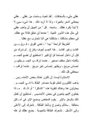 ‫ﻋﻘﻠﻲ ﻤﻠﻲﺀ ﺒﺎﻟﺴﺨﺎﻓﺎﺕ . ﻟﻘﺩ ﺘﻌﺒﺕ ﻭﺴﺌﻤﺕ ﻤﻥ ﻋﻘﻠﻲ . ﻋﻘﻠﻲ‬
‫ﻴﺠﻌﻠﻨﻲ ﺃﺸﻌﺭ ﺒﺎﻟﻐﻴﺭﺓ ، ﻭﺃﻨﺎ ﻻ ﺃﺭﻴﺩ ﺫﻟﻙ . ﻫﺫﺍ ﺸﻲﺀ ﺴﻴﺊ !"‬
‫ﻻ ﺘﺒﺩﺃ ﺒ ﹸﺭﻩ ﻋﻘﻠﻙ . ﺴﺎﻤﺤﻪ . ﻗل " ﻤﻥ ﺍﻟﺠﻬل ﺃﻥ ﻴﺫﻫﺏ ﻋﻘﻠﻲ‬
                                            ‫ﻜ‬
‫ﺇﻟﻰ ﻤﺜل ﻫﺫﻩ ﺍﻷﻤﻭﺭ ﺍﻟﻐﺒﻴﺔ ." ﻋﻨﺩﻫﺎ ﻟﻥ ﺘﺨﻠﻕ ﻗﺘﺎﻻ ﻤﻊ ﻋﻘﻠﻙ.‬
         ‫ﹰ‬
     ‫ﻓﻲ ﻤﻌﻅﻡ ﻤﺸﺎﻜﻠﻨﺎ ، ﻤﺸﻜﻠﺘﻨﺎ ﻫﻲ ﺃﻨﻨﺎ ﻨﺘﺤﺎﺭﺏ ﻤﻊ ﻋﻘﻠﻨﺎ .‬
‫ﺍﻟﻁﺭﻴﻘﺔ ﺍﻟﺭﺍﺒﻌﺔ " ﺒﻴﺩﺍ " ، ﺘﻌﻨﻲ ﺍﻟﻔﺭﻕ ، ﻓـ ‪‬ﻕ ﺒـﻴﻥ‬
      ‫ﺭ‬
‫ﺍﻟﻔﺎﺴﺩ ﻭﻏﻴﺭ ﺍﻟﻔﺎﺴﺩ . ﻫﺫﺍ ﺍﻟﺠﺴﻡ ﺃﺠﻭﻑ ﻭﻓﺎﺭﻍ . ﻟﻡ ﻨﺩﺭﻙ ﻤﻥ‬
‫ﻗﺒل ﺃﻥ ﺩﺍﺨل ﺃﺠﺴﺎﻤﻨﺎ ﻓﺭﺍﻍ ﻜﺒﻴﺭ ! ﺘﺴﺘﻁﻴﻊ ﺃﻥ ﺘﻀﻊ ﺍﻟﺠﺴـﻡ‬
‫ﺒﺄﻜﻤﻠﻪ ﺩﺍﺨل ﻤﻐﻠﻑ ﺼﻐﻴﺭ . ﻋﻨﺩﻤﺎ ﺘﺭﺍﻗـﺏ ﺍﻟﺠﺴـﻡ ﻴﻅﻬـﺭ‬
‫ﺇﺤﺴﺎﺱ ﻤﺭﻴﺢ ، ﻭﻴﻅﻬﺭ ﺇﺤﺴﺎﺱ ﻏﻴﺭ ﻤﺭﻴﺢ . ﻋﻨﺩﻤﺎ ﺘﺭﺍﻗﺏ ،‬
                                        ‫ﺴﻴﺨﺘﻔﻲ ﻜل ﺫﻟﻙ .‬
‫ﺍﻻﺴﺘﻨﺎﺭﺓ ﻟﻴﺴﺕ ﺃﻥ ﺘﻜﻭﻥ ﻋﻨﺩﻙ ﺒﻌﺽ ﺍﻷﺤﺎﺴـﻴﺱ .‬
‫ﻴﺫﻫﺏ ﺍﻟﻜﺜﻴﺭﻭﻥ ﻟﺘﻌﻠﻡ ﺘﻘﻭﻴﺔ ﻤﺼﺎﺩﺭ ﺍﻟﻁﺎﻗـﺔ ﻓـﻲ ﺍﻟﺠﺴـﻡ .‬
‫ﻴﺤﺎﻭﻟﻭﻥ ﻫﻨﺎ ﻭﻫﻨﺎﻙ ﻟﺘﻘﻭﻴﺔ ﻫﺫﻩ " ﺍﻟﺸﺎﻜﺭﺍ " ﺃﻭ ﺘﻠـﻙ . ﻤـﺎﺫﺍ‬
‫ﻴﻔﻌﻠﻭﻥ ؟ﺇﻨﻬﻡ ﻴﺘﻌﺒﻭﻥ ﻓﻲ ﺒﻌﺽ ﺍﻷﺤﺎﺴﻴﺱ . ﺘﺴﺘﻁﻴﻊ ﺃﻥ ﺘﻔﻌل‬
‫ﺫﻟﻙ ﺒﺎﻟﻭﺨﺯ ﺒﺎﻹﺒﺭ . ﻴﻘﻭﻡ ﺍﻟﻤﺨﺘﺹ ﺒﻭﻀﻊ ﺍﻹﺒﺭ ﻓﻲ ﺃﻤـﺎﻜﻥ‬
‫ﻤﺨﺘﻠﻔﺔ . ﺴﺘﺘﺄﻟﻡ ﻭﺘﺼﺭﺥ ﻭﺘﺄﺨﺫ ﺍﻟﻁﺎﻗﺔ . ﺘﺘﺤﺭﻙ ﺇﻟﻰ ﺍﻷﻋﻠﻰ‬
‫ﻭﺇﻟﻰ ﺍﻷﺴﻔل . ﺘﺸﻌﺭﻙ ﺍﻟﻁﺎﻗﺔ ﺒﺎﻟﺤﻴﻭﻴﺔ . ﺒﻀﻊ ﻋﻘﻠﻙ ﻟﻭ ﻫﻠﻪ‬
 