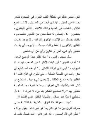 ‫ﺍﻟﻜﺭﻩ ﺘﺸﻌﺭ ﺒﺫﻟﻙ ﻓﻲ ﻤﻨﻁﻘﺔ ﺍﻟﻘﻠﺏ ﺍﻟﺤﺯﻥ ﻓﻲ ﺍﻟﺤﻨﺠﺭﺓ ﺘﺸﻌﺭ‬
‫ﺒﺼﺩﻤﺔ ﻓﻲ ﺍﻟﺤﻠﻕ . ﺍﻻﻤﺘﻨﺎﻥ ﺃﻴﻀﺎ ﻓﻲ ﺍﻟﺤﻠـﻕ . ﻻ ﺘﺴـﺘﻁﻴﻊ‬
                      ‫ﹰ‬
‫ﺍﻟﻜﻼﻡ . ﺍﻟﻐﻀﺏ ﻓﻲ ﺍﻟﺠﺒﻬﺔ ﻭﻜﺫﻟﻙ ﺍﻻﻨﺘﺒﺎﻩ . ﺍﻟﻨﺎﺱ ﺍﻟﻴﻘﻅﻭﻥ ،‬
‫ﻴﻐﻀﺒﻭﻥ . ﻜل ﺇﺤﺴﺎﺱ ﻟﻪ ﻨﻤﻁ ﻤﻌﻴﻥ ﻤﻥ ﺍﻟﺸﻌﻭﺭ ﺒﺎﻟﺠﺴـﻡ ،‬
‫ﻴﻜﻔﻴﻙ ﺠﺴﻤﻙ ﻤﻥ ﺍﻷﺸﻴﺎﺀ ﺍﻷﺨﺭﻯ ﻟﺘﺭﺍﻗﺒﻪ . ﻻ ﻴﻭﺠﺩ ﻭﻗـﺕ‬
‫ﻟﻠﺘﻔﻜﻴﺭ ﺒﺎﻵﺨﺭﻴﻥ ﺇﺫﺍ ﻓﻘﻁ ﺭﺍﻗﺒﺕ ﺠﺴﻤﻙ ، ﻻ ﻴﻭﺠﺩ ﺃﻱ ﻭﻗـﺕ‬
     ‫ﻟﻠﺘﻔﻜﻴﺭ ﺒﺄﻱ ﺸﻲﺀ ﺁﺨﺭ ﺃﻭ ﻟﺘﻜﻭﻥ ﺭﺃﻱ ﻋﻥ ﺃﻱ ﺸﺨﺹ .‬
‫ﺴﺄل ﺸﺨﺹ ﻗﺩﻴﺱ ، " ﻤﺎﺫﺍ ﺘﻔﻜﺭ ﺒﻬﺫﺍ ﺍﻟﻭﻀﻊ ﺍﻟﻤﻌﻴﻥ‬
‫؟ " ﺃﺠﺎﺏ ﺍﻟﻘﺩﻴﺱ " ﺃﻴﻥ ﺍﻟﻭﻗﺕ ﻷﻓﻜﺭ ؟ ﻤﻥ ﺍﻟﺼﻌﺏ ﻓﻬﻡ ﻫـﺫﺍ‬
‫ﺍﻟﺠﻭﺍﺏ ، " ﻟﻴﺱ ﻟﺩﻱ ﺍﻟﻭﻗﺕ ﻟﻠﺘﻔﻜﻴﺭ . " ﻜﻴـﻑ ﺘﺴـﺘﻁﻴﻊ ﺃﻥ‬
‫ﺘﻔﻜﺭ ﻭﺃﻨﺕ ﻓﻲ ﺍﻟﻠﺤﻅﺔ ﺍﻟﺤﺎﻟﻴﺔ ، ﻤﺘﻰ ﺘﻜﻭﻥ ﻓﻲ ﺍﻵﻥ ﻜﻠﻴـﺎ ؟‬
  ‫ﹰ‬
‫ﺍﻟﺘﻔﻜﻴﺭ ﻴﺸﺒﻪ ﻤﻀﻎ ﺍﻟﻌﻠﻜﺔ . ﻻ ﻴﻌﻤل ﺸﻲﺀ ﺃﺒﺩﺍ . ﺘﺴﺘﻁﻴﻊ ﺃﻥ‬
            ‫ﹰ‬
‫ﺘﻔﻜﺭ ﻓﻘﻁ ﺒﺎﻷﺸﻴﺎﺀ ﺍﻟﺘﻲ ﺘﻌﺭﻓﻬﺎ . ﻭﻋﻨﺩﻤﺎ ﺘﻌﺭﻑ ﻤﺎ ﺍﻟﺤﺎﺠـﺔ‬
‫ﻟﻠﺘﻔﻜﻴﺭ ﺒﻬﺎ ؟ ﻭﻻ ﺘﺴﺘﻁﻴﻊ ﺍﻟﺘﻔﻜﻴﺭ ﺒﺸـﻲﺀ ﻻ ﺘﻌﺭﻓـﻪ . ﻫـل‬
  ‫ﺘﺴﺘﻁﻴﻊ ؟ ﻫﺫﺍ ﻏﻴﺭ ﻤﻤﻜﻥ . ﺒﺎﻟﻨﻬﺎﻴﺔ ﺍﻟﺘﻔﻜﻴﺭ ﻋﺩﻴﻡ ﺍﻟﻔﺎﺌﺩﺓ !!!‬
‫" ﺒﻴﺩﺍ ، ﻤﻌﺭﻓﺔ ﻫﺫﺍ ﺍﻟﻔﺭﻕ . ﺍﻟﻁﺭﻴﻘـﺔ ﺍﻟﺜﺎﻟﺜـﺔ ﻫـﻲ‬
‫ﻤﻌﺭﻓﺔ ﺍﻟﻔﺭﻕ ﺒﻴﻥ ﻤﺎ ﻫﻭ ﺩﺍﺌﻡ ﻭﻤﺎ ﻫﻭ ﻏﻴﺭ ﺩﺍﺌﻡ . ﻴﻘﻭل ﺒﻭﺫﺍ ،‬
‫" ﺍﻨﻅﺭ ﺇﻟﻰ ﻜل ﺇﺤﺴﺎﺱ ، ﺇﻨﻪ ﻏﻴﺭ ﺩﺍﺌﻡ . ﺃﻨﺕ ﺘﻔﺼل ﻨﻔﺴـﻙ‬
 