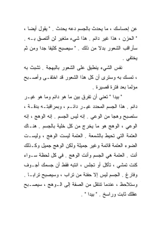 ‫ﻋﻥ ﺇﺤﺴﺎﺴﻙ ، ﻤﺎ ﻴﺤﺩﺙ ﺒﺎﻟﺠﺴﻡ ﺩﻋﻪ ﻴﺤﺩﺙ . " ﻴﻘﻭل ﺃﻴﻀﺎ ،‬
  ‫ﹰ‬
‫" ﺍﻟﺤﺯﻥ ، ﻫﺫﺍ ﻏﻴﺭ ﺩﺍﺌﻡ . ﻫﺫﺍ ﺸﻲﺀ ﻤﺘﻐﻴﺭ ﻟﻥ ﺃﻟﺘﺼﻕ ﺒـﻪ .‬
‫ﺴﺄﺭﺍﻗﺏ ﺍﻟﺸﻌﻭﺭ ﺒﺩﻻ ﻤﻥ ﺫﻟﻙ . " ﺴﻴﺼﺒﺢ ﻜﺜﻴﻔﺎ ﺠﺩﺍ ﻭﻤﻥ ﺜﻡ‬
       ‫ﹰ ﹰ‬                        ‫ﹰ‬
                                                   ‫ﻴﺨﺘﻔﻲ .‬
‫ﻨﻔﺱ ﺍﻟﺸﻲﺀ ﻴﻨﻁﺒﻕ ﻋﻠﻰ ﺍﻟﺸﻌﻭﺭ ﺒﺎﻟﺒﻬﺠﺔ . ﺘﺸﺒﺙ ﺒﻪ‬
‫، ﺘﻤﺴﻙ ﺒﻪ ﻭﺴﺘﺭﻯ ﺃﻥ ﻜل ﻫﺫﺍ ﺍﻟﺸﻌﻭﺭ ﻗﺩ ﺍﺨﺘﻔـﻰ ﻭﺃﺼـﺒﺢ‬
                                 ‫ﻤﺅﻟﻤﺎ ﺒﻌﺩ ﻓﺘﺭﺓ ﻗﺼﻴﺭﺓ .‬
‫" ﺒﻴﺩﺍ " ﺘﻌﻨﻲ ﺃﻥ ﹸﻔﺭﻕ ﺒﻴﻥ ﻤﺎ ﻫﻭ ﺩﺍﺌﻡ ﻭﻤﺎ ﻫﻭ ﻏﻴـﺭ‬
                              ‫ﺘ‬
‫ﺩﺍﺌﻡ . ﻫﺫﺍ ﺍﻟﺠﺴﻡ ﺍﻟﻤﺤﺩﺩ ﻏﻴـﺭ ﺩﺍﺌـﻡ ، ﻭﺒﻤﺭﺍﻗﺒﺘـﻪ ﺒﺩﻗـﺔ ،‬
‫ﺴﺘﺼﺒﺢ ﻭﻫﺠﺎ ﻤﻥ ﺍﻟﻭﻋﻲ . ﺇﻨﻪ ﻟﻴﺱ ﺍﻟﺠﺴﻡ . ﺇﻨﻪ ﺍﻟﻭﻫﺞ ، ﺇﻨﻪ‬
                                           ‫ﹰ‬
‫ﺍﻟﻭﻋﻲ ، ﺍﻟﻭﻫﺞ ﻫﻭ ﻤﺎ ﻴﺨﺭﺝ ﻤﻥ ﻜل ﺨﻠﻴﺔ ﺒﺎﻟﺠﺴﻡ . ﻫﻨـﺎﻙ‬
‫ﺍﻟﻌﺘﻤﺔ ﺍﻟﺘﻲ ﺘﺤﻴﻁ ﺒﺎﻟﺸﻤﻌﺔ . ﺍﻟﻌﺘﻤﺔ ﻟﻴﺴﺕ ﺍﻟﻭﻫﺞ ، ﻭﻟﻴﺴـﺕ‬
‫ﺍﻟﻀﻭﺀ ﺍﻟﻌﺘﻤﺔ ﻗﺎﺘﻤﺔ ﻭﻏﻴﺭ ﺠﻤﻴﻠﺔ ﻭﻟﻜﻥ ﺍﻟﻭﻫﺞ ﺠﻤﻴل ﻭﻜـﺫﻟﻙ‬
‫ﺃﻨﺕ . ﺍﻟﻌﺘﻤﺔ ﻫﻲ ﺍﻟﺠﺴﻡ ﻭﺃﻨﺕ ﺍﻟﻭﻫﺞ . ﻓﻲ ﻜل ﻟﺤﻅﺔ ﺴـﻭﺍﺀ‬
‫ﻜﻨﺕ ﺘﻤﺸﻲ ، ﺘﺄﻜل ﺃﻭ ﺘﺠﻠﺱ ، ﺍﻨﺘﺒﻪ ﻓﻘﻁ ﺃﻥ ﺠﺴﻤﻙ ﺃﺠـﻭﻑ‬
‫ﻭﻓﺎﺭﻍ . ﺍﻟﺠﺴﻡ ﻟﻴﺱ ﺇﻻ ﺤﻔﻨﺔ ﻤﻥ ﺘﺭﺍﺏ ، ﻭﺴﻴﺼﺒﺢ ﺘﺭﺍﺒـﺎ .‬
  ‫ﹰ‬
‫ﻭﺴﺘﻼﺤﻅ ، ﻋﻨﺩﻤﺎ ﺘﻨﺘﻘل ﻤﻥ ﺍﻟﺼﻔﺔ ﺇﻟﻰ ﺍﻟـﻭﻫﺞ ، ﺴﻴﺼـﺒﺢ‬
                           ‫ﻋﻘﻠﻙ ﺜﺎﺒﺕ ﻭﺭﺍﺴﺦ . " ﺒﻴﺩﺍ " .‬
 