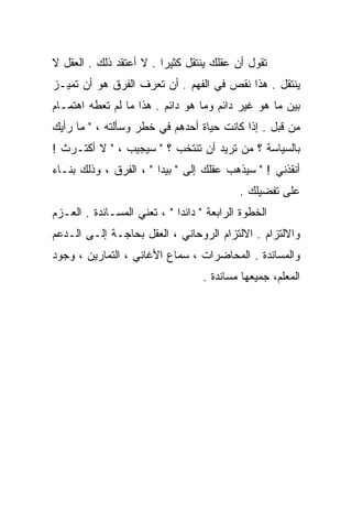 ‫ﺘﻘﻭل ﺃﻥ ﻋﻘﻠﻙ ﻴﻨﺘﻘل ﻜﺜﻴﺭﺍ . ﻻ ﺃﻋﺘﻘﺩ ﺫﻟﻙ . ﺍﻟﻌﻘل ﻻ‬
                        ‫ﹰ‬
‫ﻴﻨﺘﻘل . ﻫﺫﺍ ﻨﻘﺹ ﻓﻲ ﺍﻟﻔﻬﻡ . ﺃﻥ ﺘﻌﺭﻑ ﺍﻟﻔﺭﻕ ﻫﻭ ﺃﻥ ﺘﻤﻴـﺯ‬
‫ﺒﻴﻥ ﻤﺎ ﻫﻭ ﻏﻴﺭ ﺩﺍﺌﻡ ﻭﻤﺎ ﻫﻭ ﺩﺍﺌﻡ . ﻫﺫﺍ ﻤﺎ ﻟﻡ ﺘﻌﻁﻪ ﺍﻫﺘﻤـﺎﻡ‬
‫ﻤﻥ ﻗﺒل . ﺇﺫﺍ ﻜﺎﻨﺕ ﺤﻴﺎﺓ ﺃﺤﺩﻫﻡ ﻓﻲ ﺨﻁﺭ ﻭﺴﺄﻟﺘﻪ ، " ﻤﺎ ﺭﺃﻴﻙ‬
‫ﺒﺎﻟﺴﻴﺎﺴﺔ ؟ ﻤﻥ ﺘﺭﻴﺩ ﺃﻥ ﺘﻨﺘﺨﺏ ؟ " ﺴﻴﺠﻴﺏ ، " ﻻ ﺃﻜﺘـﺭﺙ !‬
‫ﺃﻨﻘﺫﻨﻲ ! " ﺴﻴﺫﻫﺏ ﻋﻘﻠﻙ ﺇﻟﻰ " ﺒﻴﺩﺍ " ، ﺍﻟﻔﺭﻕ ، ﻭﺫﻟﻙ ﺒﻨـﺎﺀ‬
‫‪‬‬
                                           ‫ﻋﻠﻰ ﺘﻔﻀﻴﻠﻙ .‬
‫ﺍﻟﺨﻁﻭﺓ ﺍﻟﺭﺍﺒﻌﺔ " ﺩﺍﻨﺩﺍ " ، ﺘﻌﻨﻲ ﺍﻟﻤﺴـﺎﻨﺩﺓ . ﺍﻟﻌـﺯﻡ‬
‫ﻭﺍﻻﻟﺘﺯﺍﻡ . ﺍﻻﻟﺘﺯﺍﻡ ﺍﻟﺭﻭﺤﺎﻨﻲ ، ﺍﻟﻌﻘل ﺒﺤﺎﺠـﺔ ﺇﻟـﻰ ﺍﻟـﺩﻋﻡ‬
‫ﻭﺍﻟﻤﺴﺎﻨﺩﺓ . ﺍﻟﻤﺤﺎﻀﺭﺍﺕ ، ﺴﻤﺎﻉ ﺍﻷﻏﺎﻨﻲ ، ﺍﻟﺘﻤﺎﺭﻴﻥ ، ﻭﺠﻭﺩ‬
                                   ‫ﺍﻟﻤﻌﻠﻡ، ﺠﻤﻴﻌﻬﺎ ﻤﺴﺎﻨﺩﺓ .‬
 