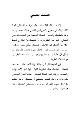 ‫‪ ‬‬


‫ﺇﺫﺍ ﺤﺩﺙ ﺃﻨﻙ ﻗﺎﺒﻠﺕ ﺍﷲ ، ﻫل ﺘﻌﺭﻑ ﻤﺎﺫﺍ ﺴﺘﻘﻭل ﻟﻪ ؟‬
‫" ﻟﻘﺩ ﻗﺎﺒﻠﺘﻙ ﻓﻲ ﺩﺍﺨﻠﻲ ." ﺴﻴﺭﻗﺹ ﺍﷲ ﻓﻲ ﺤﻴﺎﺘﻨﺎ ﻋﻨﺩﻤﺎ ﻴﺒـﺩﺃ‬
‫ﻴﻭﻤﻨﺎ ﺒﺎﻟﻀﺤﻙ ﻭﺍﻟﺤﺏ . ﺍﻟﺼﻼﺓ ﺍﻟﺤﻘﻴﻘﻴﺔ ﻫﻲ ﺍﻟﻀـﺤﻙ ﻓـﻲ‬
‫ﺍﻟﺼﺒﺎﺡ . ﻟﻴﺱ ﻤﻥ ﺍﻟﻀﺭﻭﺭﻱ ﺃﻥ ﻨﻀﺤﻙ ﻤﻥ ﺍﻟﺨﺎﺭﺝ ﻓﻘـﻁ‬
‫ﻭﻟﻜﻥ ﻤﻥ ﺃﻋﻤﺎﻗﻨﺎ ﻓﻲ ﺍﻟﺩﺍﺨل . ﺍﻟﻀﺤﻙ ﺒـﺄﺘﻲ ﻤـﻥ ﻤﺭﻜـﺯ‬
‫ﻭﺠﻭﺩﻨﺎ . ﻤﻥ ﺼﻤﻴﻡ ﻗﻠﺒﻨﺎ . ﺩﺍﺨﻠﻨﺎ ﻤﻠﻲﺀ ﺒﺎﻟﻀـﺤﻙ ﺒﺤﻴـﺙ‬
‫ﻴﺘﺨﻠل ﻜل ﺨﻠﻴﺔ ﻓﻲ ﺠﺴﻤﻨﺎ ﻭﻴﺨﺭﺝ ﻤﻨﻬﺎ . ﺍﻟﻀﺤﻙ ﺍﻟﺤﻘﻴﻘـﻲ‬
                                    ‫ﻫﻭ ﺍﻟﺼﻼﺓ ﺍﻟﺤﻘﻴﻘﻴﺔ .‬
‫ﻓﻲ ﺍﻟﻁﺒﻴﻌﺔ ﻜل ﺸﻲﺀ ﻴﻨﺘﻅـﺭﻙ ﻟﺘﻀـﺤﻙ . ﻋﻨـﺩﻤﺎ‬
‫ﺘﻀﺤﻙ ، ﺘﻀﺤﻙ ﻤﻌﻙ ﺍﻟﻁﺒﻴﻌﺔ ﻜﻠﻬﺎ . ﺇﻨﻬﺎ ﺘﻌﻴﺩ ﺍﻷﺼـﻭﺍﺕ‬
‫ﻭﺍﻟﺼﺩﻯ ، ﻭﻫﺫﻩ ﻗﻴﻤﺔ ﺍﻟﺤﻴﺎﺓ ﺍﻟﺤﻘﻴﻘﻴﺔ . ﻋﻨﺩﻤﺎ ﺘﻜﻭﻥ ﺍﻷﻤـﻭﺭ‬
‫ﻋﻠﻰ ﻤﺎ ﻴﺭﺍﻡ ، ﻜل ﺸﺨﺹ ﻴﺴﺘﻁﻴﻊ ﺃﻥ ﻴﻀﺤﻙ ، ﻭﻟﻜﻥ ﻋﻨﺩﻤﺎ‬
‫ﻴﻜﻭﻥ ﻜل ﺸﻲﺀ ﻋﻠﻰ ﻏﻴﺭ ﻤﺎ ﻴﺭﺍﻡ ، ﻭﺘﺴﺘﻁﻴﻊ ﺍﻟﻀﺤﻙ ، ﻫﺫﺍ‬
                                     ‫ﻫﻭ ﺍﻟﺘﺭﻗﻲ ﻭﺍﻟﻨﻤﻭ .‬
 