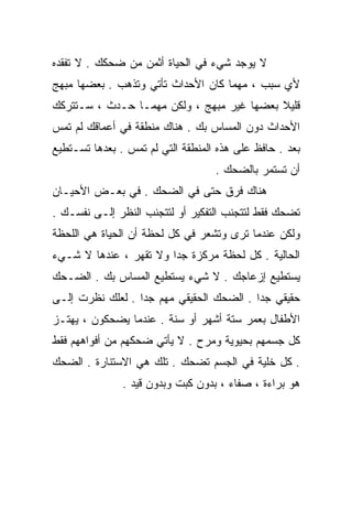 ‫ﻻ ﻴﻭﺠﺩ ﺸﻲﺀ ﻓﻲ ﺍﻟﺤﻴﺎﺓ ﺃﺜﻤﻥ ﻤﻥ ﻀﺤﻜﻙ . ﻻ ﺘﻔﻘﺩﻩ‬
‫ﻷﻱ ﺴﺒﺏ ، ﻤﻬﻤﺎ ﻜﺎﻥ ﺍﻷﺤﺩﺍﺙ ﺘﺄﺘﻲ ﻭﺘﺫﻫﺏ . ﺒﻌﻀﻬﺎ ﻤﺒﻬﺞ‬
‫ﻗﻠﻴﻼ ﺒﻌﻀﻬﺎ ﻏﻴﺭ ﻤﺒﻬﺞ ، ﻭﻟﻜﻥ ﻤﻬﻤـﺎ ﺤـﺩﺙ ، ﺴـﺘﺘﺭﻜﻙ‬
                                           ‫ﹰ‬
‫ﺍﻷﺤﺩﺍﺙ ﺩﻭﻥ ﺍﻟﻤﺴﺎﺱ ﺒﻙ . ﻫﻨﺎﻙ ﻤﻨﻁﻘﺔ ﻓﻲ ﺃﻋﻤﺎﻗﻙ ﻟﻡ ﺘﻤﺱ‬
‫ﺒﻌﺩ . ﺤﺎﻓﻅ ﻋﻠﻰ ﻫﺫﻩ ﺍﻟﻤﻨﻁﻘﺔ ﺍﻟﺘﻲ ﻟﻡ ﺘﻤﺱ . ﺒﻌﺩﻫﺎ ﺘﺴـﺘﻁﻴﻊ‬
                                   ‫ﺃﻥ ﺘﺴﺘﻤﺭ ﺒﺎﻟﻀﺤﻙ .‬
‫ﻫﻨﺎﻙ ﻓﺭﻕ ﺤﺘﻰ ﻓﻲ ﺍﻟﻀﺤﻙ . ﻓﻲ ﺒﻌـﺽ ﺍﻷﺤﻴـﺎﻥ‬
‫ﺘﻀﺤﻙ ﻓﻘﻁ ﻟﺘﺘﺠﻨﺏ ﺍﻟﺘﻔﻜﻴﺭ ﺃﻭ ﻟﺘﺘﺠﻨﺏ ﺍﻟﻨﻅﺭ ﺇﻟـﻰ ﻨﻔﺴـﻙ .‬
‫ﻭﻟﻜﻥ ﻋﻨﺩﻤﺎ ﺘﺭﻯ ﻭﺘﺸﻌﺭ ﻓﻲ ﻜل ﻟﺤﻅﺔ ﺃﻥ ﺍﻟﺤﻴﺎﺓ ﻫﻲ ﺍﻟﻠﺤﻅﺔ‬
‫ﺍﻟﺤﺎﻟﻴﺔ . ﻜل ﻟﺤﻅﺔ ﻤﺭﻜﺯﺓ ﺠﺩﺍ ﻭﻻ ﺘﻘﻬﺭ ، ﻋﻨﺩﻫﺎ ﻻ ﺸـﻲﺀ‬
                       ‫ﹰ‬
‫ﻴﺴﺘﻁﻴﻊ ﺇﺯﻋﺎﺠﻙ . ﻻ ﺸﻲﺀ ﻴﺴﺘﻁﻴﻊ ﺍﻟﻤﺴﺎﺱ ﺒﻙ . ﺍﻟﻀـﺤﻙ‬
‫ﺤﻘﻴﻘﻲ ﺠﺩﺍ . ﺍﻟﻀﺤﻙ ﺍﻟﺤﻘﻴﻘﻲ ﻤﻬﻡ ﺠﺩﺍ . ﻟﻌﻠﻙ ﻨﻅﺭﺕ ﺇﻟـﻰ‬
                 ‫ﹰ‬                       ‫ﹰ‬
‫ﺍﻷﻁﻔﺎل ﺒﻌﻤﺭ ﺴﺘﺔ ﺃﺸﻬﺭ ﺃﻭ ﺴﻨﺔ . ﻋﻨﺩﻤﺎ ﻴﻀﺤﻜﻭﻥ ، ﻴﻬﺘـﺯ‬
‫ﻜل ﺠﺴﻤﻬﻡ ﺒﺤﻴﻭﻴﺔ ﻭﻤﺭﺡ . ﻻ ﻴﺄﺘﻲ ﻀﺤﻜﻬﻡ ﻤﻥ ﺃﻓﻭﺍﻫﻬﻡ ﻓﻘﻁ‬
‫. ﻜل ﺨﻠﻴﺔ ﻓﻲ ﺍﻟﺠﺴﻡ ﺘﻀﺤﻙ . ﺘﻠﻙ ﻫﻲ ﺍﻻﺴﺘﻨﺎﺭﺓ . ﺍﻟﻀﺤﻙ‬
               ‫ﻫﻭ ﺒﺭﺍﺀﺓ ، ﺼﻔﺎﺀ ، ﺒﺩﻭﻥ ﻜﺒﺕ ﻭﺒﺩﻭﻥ ﻗﻴﺩ .‬
 