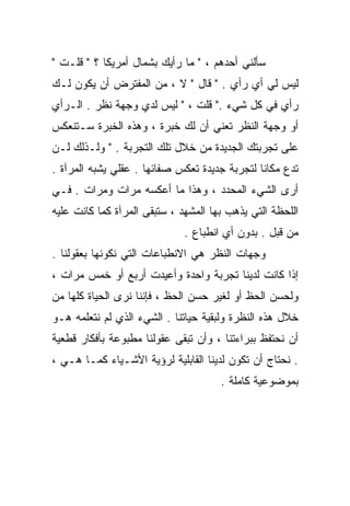 ‫ﺴﺄﻟﻨﻲ ﺃﺤﺩﻫﻡ ، " ﻤﺎ ﺭﺃﻴﻙ ﺒﺸﻤﺎل ﺃﻤﺭﻴﻜﺎ ؟ " ﻗﻠـﺕ "‬
‫ﻟﻴﺱ ﻟﻲ ﺃﻱ ﺭﺃﻱ . " ﻗﺎل " ﻻ ، ﻤﻥ ﺍﻟﻤﻔﺘﺭﺽ ﺃﻥ ﻴﻜﻭﻥ ﻟـﻙ‬
‫ﺭﺃﻱ ﻓﻲ ﻜل ﺸﻲﺀ ." ﻗﻠﺕ ، " ﻟﻴﺱ ﻟﺩﻱ ﻭﺠﻬﺔ ﻨﻅﺭ . ﺍﻟـﺭﺃﻱ‬
‫ﺃﻭ ﻭﺠﻬﺔ ﺍﻟﻨﻅﺭ ﺘﻌﻨﻲ ﺃﻥ ﻟﻙ ﺨﺒﺭﺓ ، ﻭﻫﺫﻩ ﺍﻟﺨﺒﺭﺓ ﺴـﺘﻨﻌﻜﺱ‬
‫ﻋﻠﻰ ﺘﺠﺭﺒﺘﻙ ﺍﻟﺠﺩﻴﺩﺓ ﻤﻥ ﺨﻼل ﺘﻠﻙ ﺍﻟﺘﺠﺭﺒﺔ . " ﻭﻟـﺫﻟﻙ ﻟـﻥ‬
‫ﺘﺩﻉ ﻤﻜﺎﻨﺎ ﻟﺘﺠﺭﺒﺔ ﺠﺩﻴﺩﺓ ﺘﻌﻜﺱ ﺼﻔﺎﺌﻬﺎ . ﻋﻘﻠﻲ ﻴﺸﺒﻪ ﺍﻟﻤﺭﺁﺓ .‬
                                              ‫ﹰ‬
‫ﺃﺭﻯ ﺍﻟﺸﻲﺀ ﺍﻟﻤﺤﺩﺩ ، ﻭﻫﺫﺍ ﻤﺎ ﺃﻋﻜﺴﻪ ﻤﺭﺍﺕ ﻭﻤﺭﺍﺕ . ﻓـﻲ‬
‫ﺍﻟﻠﺤﻅﺔ ﺍﻟﺘﻲ ﻴﺫﻫﺏ ﺒﻬﺎ ﺍﻟﻤﺸﻬﺩ ، ﺴﺘﺒﻘﻰ ﺍﻟﻤﺭﺁﺓ ﻜﻤﺎ ﻜﺎﻨﺕ ﻋﻠﻴﻪ‬
                              ‫ﻤﻥ ﻗﺒل . ﺒﺩﻭﻥ ﺃﻱ ﺍﻨﻁﺒﺎﻉ .‬
‫ﻭﺠﻬﺎﺕ ﺍﻟﻨﻅﺭ ﻫﻲ ﺍﻻﻨﻁﺒﺎﻋﺎﺕ ﺍﻟﺘﻲ ﻨﻜﻭﻨﻬﺎ ﺒﻌﻘﻭﻟﻨﺎ .‬
‫ﺇﺫﺍ ﻜﺎﻨﺕ ﻟﺩﻴﻨﺎ ﺘﺠﺭﺒﺔ ﻭﺍﺤﺩﺓ ﻭﺃﻋﻴﺩﺕ ﺃﺭﺒﻊ ﺃﻭ ﺨﻤﺱ ﻤﺭﺍﺕ ،‬
‫ﻭﻟﺤﺴﻥ ﺍﻟﺤﻅ ﺃﻭ ﻟﻐﻴﺭ ﺤﺴﻥ ﺍﻟﺤﻅ ، ﻓﺈﻨﻨﺎ ﻨﺭﻯ ﺍﻟﺤﻴﺎﺓ ﻜﻠﻬﺎ ﻤﻥ‬
‫ﺨﻼل ﻫﺫﻩ ﺍﻟﻨﻅﺭﺓ ﻭﻟﺒﻘﻴﺔ ﺤﻴﺎﺘﻨﺎ . ﺍﻟﺸﻲﺀ ﺍﻟﺫﻱ ﻟﻡ ﻨﺘﻌﻠﻤﻪ ﻫـﻭ‬
‫ﺃﻥ ﻨﺤﺘﻔﻅ ﺒﺒﺭﺍﺀﺘﻨﺎ ، ﻭﺃﻥ ﺘﺒﻘﻰ ﻋﻘﻭﻟﻨﺎ ﻤﻁﺒﻭﻋﺔ ﺒﺄﻓﻜﺎﺭ ﻗﻁﻌﻴﺔ‬
‫. ﻨﺤﺘﺎﺝ ﺃﻥ ﺘﻜﻭﻥ ﻟﺩﻴﻨﺎ ﺍﻟﻘﺎﺒﻠﻴﺔ ﻟﺭﺅﻴﺔ ﺍﻷﺸـﻴﺎﺀ ﻜﻤـﺎ ﻫـﻲ ،‬
                                      ‫ﺒﻤﻭﻀﻭﻋﻴﺔ ﻜﺎﻤﻠﺔ .‬
 