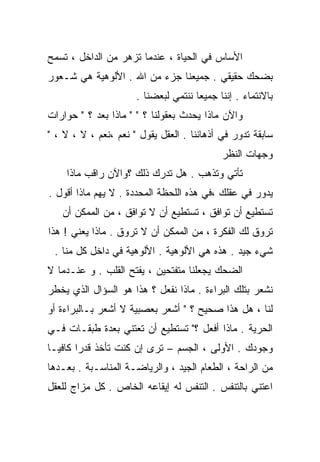 ‫ﺍﻷﺴﺎﺱ ﻓﻲ ﺍﻟﺤﻴﺎﺓ ، ﻋﻨﺩﻤﺎ ﺘﺯﻫﺭ ﻤﻥ ﺍﻟﺩﺍﺨل ، ﺘﺴﻤﺢ‬
‫ﺒﻀﺤﻙ ﺤﻘﻴﻘﻲ . ﺠﻤﻴﻌﻨﺎ ﺠﺯﺀ ﻤﻥ ﺍﷲ . ﺍﻷﻟﻭﻫﻴﺔ ﻫﻲ ﺸـﻌﻭﺭ‬
                      ‫ﺒﺎﻻﻨﺘﻤﺎﺀ . ﺇﻨﻨﺎ ﺠﻤﻴﻌﺎ ﻨﻨﺘﻤﻲ ﻟﺒﻌﻀﻨﺎ .‬
‫ﻭﺍﻵﻥ ﻤﺎﺫﺍ ﻴﺤﺩﺙ ﺒﻌﻘﻭﻟﻨﺎ ؟ " " ﻤﺎﺫﺍ ﺒﻌﺩ ؟ " ﺤﻭﺍﺭﺍﺕ‬
‫ﺴﺎﺒﻘﺔ ﺘﺩﻭﺭ ﻓﻲ ﺃﺫﻫﺎﻨﻨﺎ . ﺍﻟﻌﻘل ﻴﻘﻭل " ﻨﻌﻡ ،ﻨﻌﻡ ، ﻻ ، ﻻ ، "‬
                                            ‫ﻭﺠﻬﺎﺕ ﺍﻟﻨﻅﺭ‬
    ‫ﺘﺄﺘﻲ ﻭﺘﺫﻫﺏ . ﻫل ﺘﺩﺭﻙ ﺫﻟﻙ ؟ﻭﺍﻵﻥ ﺭﺍﻗﺏ ﻤﺎﺫﺍ‬
‫ﻴﺩﻭﺭ ﻓﻲ ﻋﻘﻠﻙ ،ﻓﻲ ﻫﺫﻩ ﺍﻟﻠﺤﻅﺔ ﺍﻟﻤﺤﺩﺩﺓ . ﻻ ﻴﻬﻡ ﻤﺎﺫﺍ ﺃﻗﻭل .‬
   ‫ﺘﺴﺘﻁﻴﻊ ﺃﻥ ﺘﻭﺍﻓﻕ ، ﺘﺴﺘﻁﻴﻊ ﺃﻥ ﻻ ﺘﻭﺍﻓﻕ ، ﻤﻥ ﺍﻟﻤﻤﻜﻥ ﺃﻥ‬
‫ﺘﺭﻭﻕ ﻟﻙ ﺍﻟﻔﻜﺭﺓ ، ﻤﻥ ﺍﻟﻤﻤﻜﻥ ﺃﻥ ﻻ ﺘﺭﻭﻕ . ﻤﺎﺫﺍ ﻴﻌﻨﻲ ! ﻫﺫﺍ‬
 ‫ﺸﻲﺀ ﺠﻴﺩ . ﻫﺫﻩ ﻫﻲ ﺍﻷﻟﻭﻫﻴﺔ . ﺍﻷﻟﻭﻫﻴﺔ ﻓﻲ ﺩﺍﺨل ﻜل ﻤﻨﺎ .‬
‫ﺍﻟﻀﺤﻙ ﻴﺠﻌﻠﻨﺎ ﻤﺘﻔﺘﺤﻴﻥ ، ﻴﻔﺘﺢ ﺍﻟﻘﻠﺏ . ﻭ ﻋﻨـﺩﻤﺎ ﻻ‬
‫ﻨﺸﻌﺭ ﺒﺘﻠﻙ ﺍﻟﺒﺭﺍﺀﺓ . ﻤﺎﺫﺍ ﻨﻔﻌل ؟ ﻫﺫﺍ ﻫﻭ ﺍﻟﺴﺅﺍل ﺍﻟﺫﻱ ﻴﺨﻁﺭ‬
‫ﻟﻨﺎ ، ﻫل ﻫﺫﺍ ﺼﺤﻴﺢ ؟ " ﺃﺸﻌﺭ ﺒﻌﺼﺒﻴﺔ ﻻ ﺃﺸﻌﺭ ﺒـﺎﻟﺒﺭﺍﺀﺓ ﺃﻭ‬
‫ﺍﻟﺤﺭﻴﺔ . ﻤﺎﺫﺍ ﺃﻓﻌل ؟" ﺘﺴﺘﻁﻴﻊ ﺃﻥ ﺘﻌﺘﻨﻲ ﺒﻌﺩﺓ ﻁﺒﻘـﺎﺕ ﻓـﻲ‬
‫ﻭﺠﻭﺩﻙ . ﺍﻷﻭﻟﻰ ، ﺍﻟﺠﺴﻡ – ﺘﺭﻯ ﺇﻥ ﻜﻨﺕ ﺘﺄﺨﺫ ﻗﺩﺭﺍ ﻜﺎﻓﻴـﺎ‬
‫ﹰ‬      ‫ﹰ‬
‫ﻤﻥ ﺍﻟﺭﺍﺤﺔ ، ﺍﻟﻁﻌﺎﻡ ﺍﻟﺠﻴﺩ ، ﻭﺍﻟﺭﻴﺎﻀـﺔ ﺍﻟﻤﻨﺎﺴـﺒﺔ . ﺒﻌـﺩﻫﺎ‬
‫ﺍﻋﺘﻨﻲ ﺒﺎﻟﺘﻨﻔﺱ . ﺍﻟﺘﻨﻔﺱ ﻟﻪ ﺇﻴﻘﺎﻋﻪ ﺍﻟﺨﺎﺹ . ﻜل ﻤﺯﺍﺝ ﻟﻠﻌﻘل‬
 