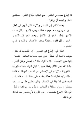 ‫ﻟﻪ ﺇﻴﻘﺎﻉ ﻤﺤﺩﺩ ﻓﻲ ﺍﻟﺘﻨﻔﺱ . ﻤﻊ ﺍﻟﻌﻨﺎﻴﺔ ﺒﺈﻴﻘﺎﻉ ﺍﻟﻨﻔﺱ ، ﻴﺴﺘﻁﻴﻊ‬
                                  ‫ﺍﻟﻌﻘل ﻭﺍﻟﺠﺴﻡ ﺃﻥ ﻴﺭﺘﻘﻴﺎ .‬
‫ﺒﻌﺩﻫﺎ ﺃﻨﻅﺭ ﺇﻟﻰ ﺍﻟﻤﺒﺎﺩﺉ ﻭﺍﻵﺭﺍﺀ ﺍﻟﺘﻲ ﺘﺩﻭﺭ ﻓﻲ ﺍﻟﻌﻘل‬
‫. ﺠﻴﺩ ، ﺭﺩﻱﺀ ، ﺼﺤﻴﺢ ، ﺨﻁﺄ ، ﻴﺠﺏ ﻻ ﻴﺠﺏ ،ﻜل ﻫـﺫﻩ‬
‫ﺍﻷﻤﻭﺭ ﺘﻘﻴﺩﻙ . ﺃﻨﻅﺭ ﺇﻟﻰ ﺍﻷﻓﻜﺎﺭ . ﺒﻌﺩﻫﺎ ﺃﻨﻅﺭ ﺇﻟﻰ ﺍﻟﺸﻌﻭﺭ‬
‫. ﺃﻨﻅﺭ . ﻜل ﻓﻜﺭﺓ ﻤﺭﺘﺒﻁﺔ ﺒﺒﻌﺽ ﺍﻹﺤﺴﺎﺱ ﻭﺍﻟﺸﻌﻭﺭ ﻓـﻲ‬
                                                    ‫ﺍﻟﺠﺴﻡ .‬
‫ﺍﻨﺘﺒﻪ ﺇﻟﻰ ﺍﻹﻴﻘﺎﻉ ﻓﻲ ﺍﻟﺸﻌﻭﺭ . ﺇﺫﺍ ﺍﻨﺘﺒﻬﻨـﺎ ﻟـﺫﻟﻙ ،‬
‫ﺴﻭﻑ ﻻ ﻨﻌﻴﺩ ﺃﻱ ﺨﻁﺄ . ﻨﺤﻥ ﻨﻌﻴﺩ ﺃﺨﻁﺎﺀﻨﺎ ﺍﻟﺴﺎﺒﻘﺔ ، ﻨﻔﺴﻬﺎ .‬
‫ﺇﻨﻬﺎ ﻨﻔﺱ ﺍﻷﺨﻁﺎﺀ . ﺃﻨﺎ ﻻ ﺃﻗﻭل ﺃﺒﺩﺍ " ﻻ ﺘﺨﻁﺊ ﻭﻟﻜﻥ ﺃﻗـﻭل‬
                    ‫ﹰ‬
‫ﻋﺎﺩﺓ " ﻗﻡ ﻋﻠﻰ ﺍﻷﻗل ﺒﺨﻁﺄ ﺠﺩﻴﺩ ." ﻟﻴﻜﻥ ﻟﺩﻴﻙ ﺃﺨﻁﺎﺀ ﻤﺘﻨﻭﻋﺔ‬
‫. ﺍﻟﻁﺭﻴﻘﺔ ، ﺍﻹﻴﻘﺎﻉ ﻓﻲ ﺍﻹﺤﺴﺎﺱ ﻫﻭ ﻨﻔﺴﻪ ؛ ﺍﻟﻤﻭﺍﻗﻑ ﻤﺨﺘﻠﻔﺔ‬
‫. ﺫﻟﻙ ﻴﺸﺒﻪ ﺘﻌﻠﻴﻘﻙ ﺍﻟﻤﻌﻁﻑ ﻨﻔﺴﻪ ﻋﻠﻰ ﻋﻼﻗـﺎﺕ ﻤﺨﺘﻠﻔـﺔ .‬
‫ﻟﺩﻴﻙ ﻨﻔﺱ ﺍﻟﻁﺭﻴﻘﺔ ﻓﻲ ﺍﻹﺤﺴﺎﺱ ﻭﻟﻜﻥ ﺘﻌﻠﻘﻬﻡ ﻋﻠـﻰ ﺃﺴـﺒﺎﺏ‬
‫ﻤﺨﺘﻠﻔﺔ ، ﺃﺸﻴﺎﺀ ﻤﺨﺘﻠﻔﺔ ، ﺃﺸﺨﺎﺹ ، ﻅﺭﻭﻑ ،ﻤﻭﺍﻗﻑ ، ﺃﻨﻅﺭ‬
‫ﺇﻟﻰ ﻫﺫﺍ ﺍﻹﻴﻘﺎﻉ ﻟﻺﺤﺴﺎﺱ . ﻓﺈﻥ ﺍﻟﺫﺭﻭﺓ ﻷﻱ ﺸﻌﻭﺭ ﺴـﺘﻘﻭﺩﻙ‬
                                               ‫ﺇﻟﻰ ﺫﺍﺘﻙ .‬
 