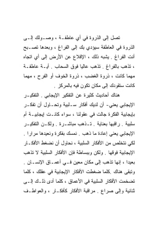 ‫ﺘﺼل ﺇﻟﻰ ﺍﻟﺫﺭﻭﺓ ﻓﻲ ﺃﻱ ﻋﺎﻁﻔـﺔ ، ﻭﺼـﻭﻟﻙ ﺇﻟـﻰ‬
‫ﺍﻟﺫﺭﻭﺓ ﻓﻲ ﺍﻟﻌﺎﻁﻔﺔ ﺴﻴﺅﺩﻱ ﺒﻙ ﺇﻟﻰ ﺍﻟﻔﺭﺍﻍ ، ﻭﺒﻌﺩﻫﺎ ﺘﺼـﺒﺢ‬
‫ﺃﻨﺕ ﺍﻟﻔﺭﺍﻍ . ﻴﺸﺒﻪ ﺫﻟﻙ ، ﺍﻹﻗﻼﻉ ﻋﻥ ﺍﻷﺭﺽ ﺇﻟﻰ ﺃﻱ ﺍﺘﺠﺎﻩ‬
‫، ﺘﺫﻫﺏ ﺒﺎﻟﻔﺭﺍﻍ . ﺘﺫﻫﺏ ﻋﺎﻟﻴﺎ ﻓﻭﻕ ﺍﻟﺴﺤﺎﺏ . ﺃﻴـﺔ ﻋﺎﻁﻔـﺔ‬
                         ‫ﹰ‬
‫ﻤﻬﻤﺎ ﻜﺎﻨﺕ ، ﺫﺭﻭﺓ ﺍﻟﻐﻀﺏ ، ﺫﺭﻭﺓ ﺍﻟﺨﻭﻑ ﺃﻭ ﺍﻟﻔﺭﺡ ، ﻤﻬﻤﺎ‬
               ‫ﻜﺎﻨﺕ ﺴﺘﻘﻭﺩﻙ ﺇﻟﻰ ﻤﻜﺎﻥ ﺘﻜﻭﻥ ﻓﻴﻪ ﺒﺎﻟﻤﺭﻜﺯ .‬
‫ﻫﻨﺎﻙ ﺃﺤﺎﺩﻴﺙ ﻜﺜﻴﺭﺓ ﻋﻥ ﺍﻟﺘﻔﻜﻴﺭ ﺍﻹﻴﺠﺎﺒﻲ . ﺍﻟﺘﻔﻜﻴـﺭ‬
‫ﺍﻹﻴﺠﺎﺒﻲ ﻴﻌﻨﻲ- ﺃﻥ ﻟﺩﻴﻙ ﺃﻓﻜﺎﺭ ﺴـﻠﺒﻴﺔ ﻭﺘﺤـﺎﻭل ﺃﻥ ﺘﻔﻜـﺭ‬
‫ﺒﺈﻴﺠﺎﺒﻴﺔ ﺍﻟﻔﻜﺭﺓ ﺠﺎﻟﺕ ﻓﻲ ﻋﻘﻭﻟﻨﺎ ، ﺴﻭﺍﺀ ﻜﺎﻨـﺕ ﺇﻴﺠﺎﺒﻴـﺔ ﺃﻡ‬
‫ﺴﻠﺒﻴﺔ . ﺭﺍﻗﺒﻬﺎ ﺒﻌﻨﺎﻴﺔ . ﺘـﺫﻫﺏ ﻤﺒﺎﺸـﺭﺓ . ﻭﻟﻜـﻥ ﺍﻟﺘﻔﻜﻴـﺭ‬
‫ﺍﻹﻴﺠﺎﺒﻲ ﻴﻌﻨﻲ ﺇﻋﺎﺩﺓ ﻤﺎ ﺫﻫﺏ . ﻨﻤﺴﻙ ﺒﻔﻜﺭﺓ ﻭﻨﻌﻴﺩﻫﺎ ﻤﺭﺍﺭﺍ .‬
  ‫ﹰ‬
‫ﻟﻜﻲ ﻨﺘﺨﻠﺹ ﻤﻥ ﺍﻷﻓﻜﺎﺭ ﺍﻟﺴﻠﺒﻴﺔ ، ﻨﺤﺎﻭل ﺃﻥ ﻨﻀﻐﻁ ﺍﻷﻓﻜـﺎﺭ‬
‫ﺍﻹﻴﺠﺎﺒﻴﺔ ﻓﻭﻗﻬﺎ . ﻭﻟﻜﻥ ﻭﺒﺒﺴﺎﻁﺔ ﻓﺈﻥ ﺍﻷﻓﻜﺎﺭ ﺍﻟﺴﻠﺒﻴﺔ ﻻ ﺘﺫﻫﺏ‬
‫ﺒﻌﻴﺩﺍ ، ﺇﻨﻬﺎ ﺘﺫﻫﺏ ﺇﻟﻰ ﻤﻜﺎﻥ ﻤﻌﻴﻥ ﻓـﻲ ﺃﻋﻤـﺎﻕ ﺍﻹﻨﺴـﺎﻥ .‬
                                               ‫ﹰ‬
‫ﻭﺘﺒﻘﻰ ﻫﻨﺎﻙ .ﻜﻠﻤﺎ ﻀﻐﻁﺕ ﺍﻷﻓﻜﺎﺭ ﺍﻹﻴﺠﺎﺒﻴﺔ ﻓﻲ ﻋﻘﻠﻙ ، ﻜﻠﻤﺎ‬
‫ﺘﻀﺨﻤﺕ ﺍﻷﻓﻜﺎﺭ ﺍﻟﺴﻠﺒﻴﺔ ﻓﻲ ﺍﻷﻋﻤﺎﻕ ، ﻜﻠﻤﺎ ﺃﺩﻯ ﺫﻟـﻙ ﺇﻟـﻰ‬
‫ﺜﻨﺎﺌﻴﺔ ﻭﺇﻟﻰ ﺼﺭﺍﻉ . ﻤﺭﺍﻗﺒﺔ ﺍﻷﻓﻜﺎﺭ ﻜﺄﻓﻜـﺎﺭ ، ﻭﺍﻟﻌﻭﺍﻁـﻑ‬
 