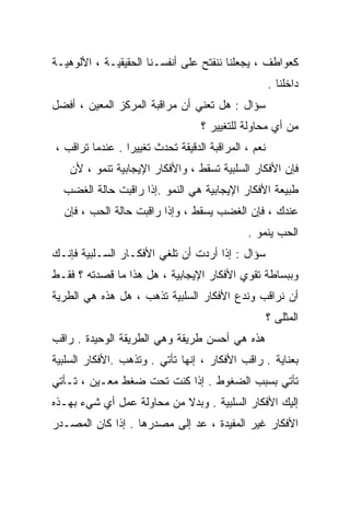 ‫ﻜﻌﻭﺍﻁﻑ ، ﻴﺠﻌﻠﻨﺎ ﻨﻨﻔﺘﺢ ﻋﻠﻰ ﺃﻨﻔﺴـﻨﺎ ﺍﻟﺤﻘﻴﻘﻴـﺔ ، ﺍﻷﻟﻭﻫﻴـﺔ‬
                                                     ‫ﺩﺍﺨﻠﻨﺎ .‬
‫ﺴﺅﺍل : ﻫل ﺘﻌﻨﻲ ﺃﻥ ﻤﺭﺍﻗﺒﺔ ﺍﻟﻤﺭﻜﺯ ﺍﻟﻤﻌﻴﻥ ، ﺃﻓﻀل‬
                                  ‫ﻤﻥ ﺃﻱ ﻤﺤﺎﻭﻟﺔ ﻟﻠﺘﻐﻴﻴﺭ ؟‬
‫ﻨﻌﻡ ، ﺍﻟﻤﺭﺍﻗﺒﺔ ﺍﻟﺩﻗﻴﻘﺔ ﹸﺤﺩﺙ ﺘﻐﻴﻴﺭﺍ . ﻋﻨﺩﻤﺎ ﺘﺭﺍﻗﺏ ،‬
                ‫ﹰ‬         ‫ﺘ‬
    ‫ﻓﺈﻥ ﺍﻷﻓﻜﺎﺭ ﺍﻟﺴﻠﺒﻴﺔ ﺘﺴﻘﻁ ، ﻭﺍﻷﻓﻜﺎﺭ ﺍﻹﻴﺠﺎﺒﻴﺔ ﺘﻨﻤﻭ ، ﻷﻥ‬
  ‫ﻁﺒﻴﻌﺔ ﺍﻷﻓﻜﺎﺭ ﺍﻹﻴﺠﺎﺒﻴﺔ ﻫﻲ ﺍﻟﻨﻤﻭ .ﺇﺫﺍ ﺭﺍﻗﺒﺕ ﺤﺎﻟﺔ ﺍﻟﻐﻀﺏ‬
  ‫ﻋﻨﺩﻙ ، ﻓﺈﻥ ﺍﻟﻐﻀﺏ ﻴﺴﻘﻁ ، ﻭﺇﺫﺍ ﺭﺍﻗﺒﺕ ﺤﺎﻟﺔ ﺍﻟﺤﺏ ، ﻓﺈﻥ‬
                                             ‫ﺍﻟﺤﺏ ﻴﻨﻤﻭ .‬
‫ﺴﺅﺍل : ﺇﺫﺍ ﺃﺭﺩﺕ ﺃﻥ ﺘﻠﻐﻲ ﺍﻷﻓﻜـﺎﺭ ﺍﻟﺴـﻠﺒﻴﺔ ﻓﺈﻨـﻙ‬
‫ﻭﺒﺒﺴﺎﻁﺔ ﺘﻘﻭﻱ ﺍﻷﻓﻜﺎﺭ ﺍﻹﻴﺠﺎﺒﻴﺔ ، ﻫل ﻫﺫﺍ ﻤﺎ ﻗﺼﺩﺘﻪ ؟ ﻓﻘـﻁ‬
‫ﺃﻥ ﻨﺭﺍﻗﺏ ﻭﻨﺩﻉ ﺍﻷﻓﻜﺎﺭ ﺍﻟﺴﻠﺒﻴﺔ ﺘﺫﻫﺏ ، ﻫل ﻫﺫﻩ ﻫﻲ ﺍﻟﻁﺭﻴﺔ‬
                                                     ‫ﺍﻟﻤﺜﻠﻰ ؟‬
‫ﻫﺫﻩ ﻫﻲ ﺃﺤﺴﻥ ﻁﺭﻴﻘﺔ ﻭﻫﻲ ﺍﻟﻁﺭﻴﻘﺔ ﺍﻟﻭﺤﻴﺩﺓ . ﺭﺍﻗﺏ‬
‫ﺒﻌﻨﺎﻴﺔ . ﺭﺍﻗﺏ ﺍﻷﻓﻜﺎﺭ ، ﺇﻨﻬﺎ ﺘﺄﺘﻲ . ﻭﺘﺫﻫﺏ .ﺍﻷﻓﻜﺎﺭ ﺍﻟﺴﻠﺒﻴﺔ‬
‫ﺘﺄﺘﻲ ﺒﺴﺒﺏ ﺍﻟﻀﻐﻭﻁ . ﺇﺫﺍ ﻜﻨﺕ ﺘﺤﺕ ﻀﻐﻁ ﻤﻌـﻴﻥ ، ﺘـﺄﺘﻲ‬
‫ﺇﻟﻴﻙ ﺍﻷﻓﻜﺎﺭ ﺍﻟﺴﻠﺒﻴﺔ . ﻭﺒﺩﻻ ﻤﻥ ﻤﺤﺎﻭﻟﺔ ﻋﻤل ﺃﻱ ﺸﻲﺀ ﺒﻬـﺫﻩ‬
                           ‫ﹰ‬
‫ﺍﻷﻓﻜﺎﺭ ﻏﻴﺭ ﺍﻟﻤﻔﻴﺩﺓ ، ﻋﺩ ﺇﻟﻰ ﻤﺼﺩﺭﻫﺎ . ﺇﺫﺍ ﻜﺎﻥ ﺍﻟﻤﺼـﺩﺭ‬
 